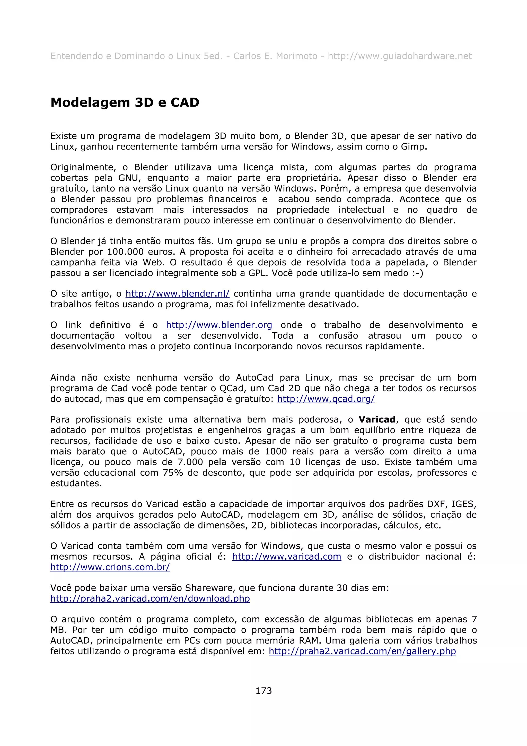 Entendendo e Dominando o Linux 5ed. - Carlos E. Morimoto - http://www.guiadohardware.net




Modelagem 3D e CAD

Existe um programa de modelagem 3D muito bom, o Blender 3D, que apesar de ser nativo do
Linux, ganhou recentemente também uma versão for Windows, assim como o Gimp.

Originalmente, o Blender utilizava uma licença mista, com algumas partes do programa
cobertas pela GNU, enquanto a maior parte era proprietária. Apesar disso o Blender era
gratuíto, tanto na versão Linux quanto na versão Windows. Porém, a empresa que desenvolvia
o Blender passou pro problemas financeiros e acabou sendo comprada. Acontece que os
compradores estavam mais interessados na propriedade intelectual e no quadro de
funcionários e demonstraram pouco interesse em continuar o desenvolvimento do Blender.

O Blender já tinha então muitos fãs. Um grupo se uniu e propôs a compra dos direitos sobre o
Blender por 100.000 euros. A proposta foi aceita e o dinheiro foi arrecadado através de uma
campanha feita via Web. O resultado é que depois de resolvida toda a papelada, o Blender
passou a ser licenciado integralmente sob a GPL. Você pode utiliza-lo sem medo :-)

O site antigo, o http://www.blender.nl/ continha uma grande quantidade de documentação e
trabalhos feitos usando o programa, mas foi infelizmente desativado.

O link definitivo é o http://www.blender.org onde o trabalho de desenvolvimento e
documentação voltou a ser desenvolvido. Toda a confusão atrasou um pouco o
desenvolvimento mas o projeto continua incorporando novos recursos rapidamente.


Ainda não existe nenhuma versão do AutoCad para Linux, mas se precisar de um bom
programa de Cad você pode tentar o QCad, um Cad 2D que não chega a ter todos os recursos
do autocad, mas que em compensação é gratuíto: http://www.qcad.org/

Para profissionais existe uma alternativa bem mais poderosa, o Varicad, que está sendo
adotado por muitos projetistas e engenheiros graças a um bom equilíbrio entre riqueza de
recursos, facilidade de uso e baixo custo. Apesar de não ser gratuíto o programa custa bem
mais barato que o AutoCAD, pouco mais de 1000 reais para a versão com direito a uma
licença, ou pouco mais de 7.000 pela versão com 10 licenças de uso. Existe também uma
versão educacional com 75% de desconto, que pode ser adquirida por escolas, professores e
estudantes.

Entre os recursos do Varicad estão a capacidade de importar arquivos dos padrões DXF, IGES,
além dos arquivos gerados pelo AutoCAD, modelagem em 3D, análise de sólidos, criação de
sólidos a partir de associação de dimensões, 2D, bibliotecas incorporadas, cálculos, etc.

O Varicad conta também com uma versão for Windows, que custa o mesmo valor e possui os
mesmos recursos. A página oficial é: http://www.varicad.com e o distribuidor nacional é:
http://www.crions.com.br/

Você pode baixar uma versão Shareware, que funciona durante 30 dias em:
http://praha2.varicad.com/en/download.php

O arquivo contém o programa completo, com excessão de algumas bibliotecas em apenas 7
MB. Por ter um código muito compacto o programa também roda bem mais rápido que o
AutoCAD, principalmente em PCs com pouca memória RAM. Uma galeria com vários trabalhos
feitos utilizando o programa está disponível em: http://praha2.varicad.com/en/gallery.php



                                            173
 