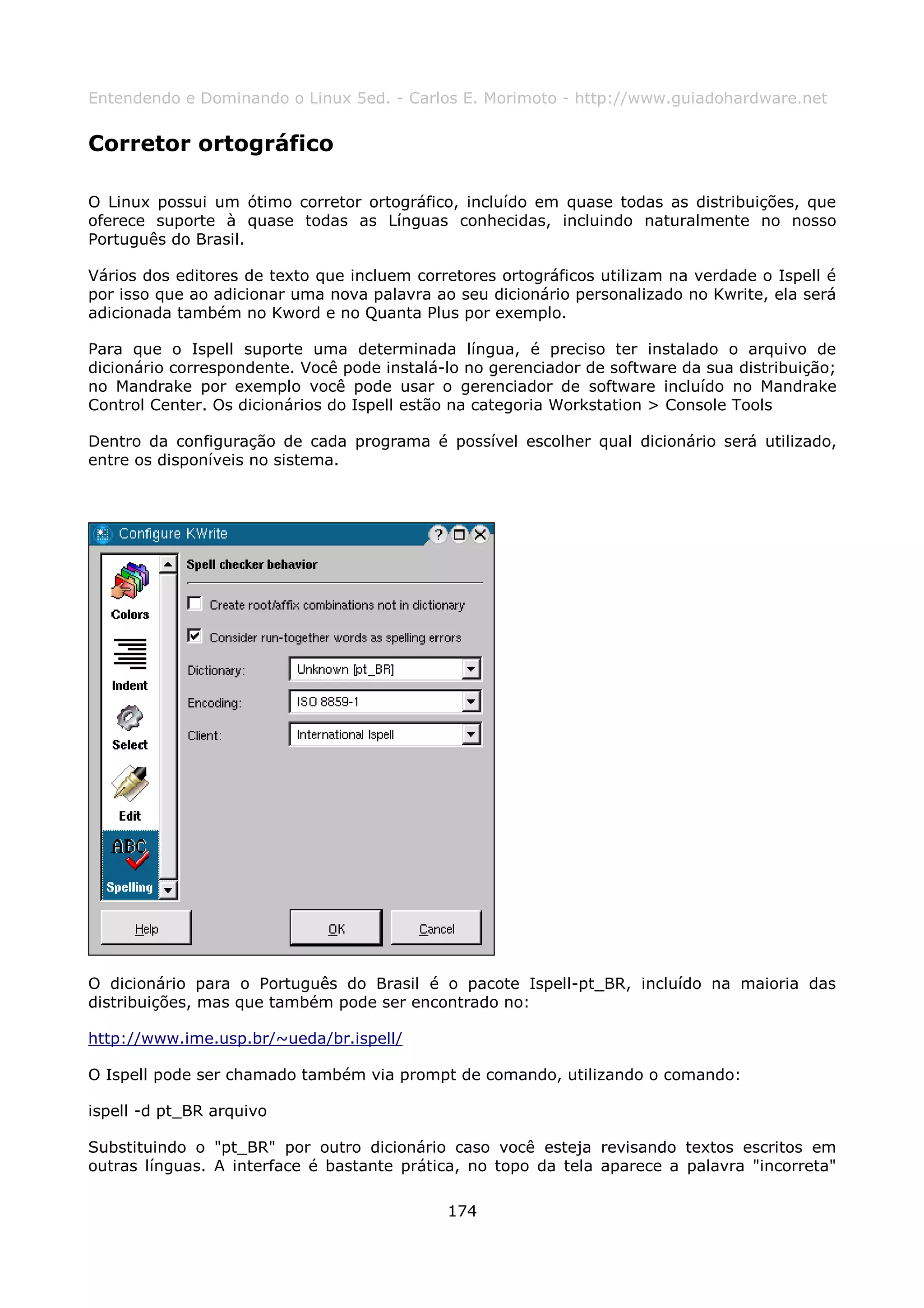 Entendendo e Dominando o Linux 5ed. - Carlos E. Morimoto - http://www.guiadohardware.net


Corretor ortográfico

O Linux possui um ótimo corretor ortográfico, incluído em quase todas as distribuições, que
oferece suporte à quase todas as Línguas conhecidas, incluindo naturalmente no nosso
Português do Brasil.

Vários dos editores de texto que incluem corretores ortográficos utilizam na verdade o Ispell é
por isso que ao adicionar uma nova palavra ao seu dicionário personalizado no Kwrite, ela será
adicionada também no Kword e no Quanta Plus por exemplo.

Para que o Ispell suporte uma determinada língua, é preciso ter instalado o arquivo de
dicionário correspondente. Você pode instalá-lo no gerenciador de software da sua distribuição;
no Mandrake por exemplo você pode usar o gerenciador de software incluído no Mandrake
Control Center. Os dicionários do Ispell estão na categoria Workstation > Console Tools

Dentro da configuração de cada programa é possível escolher qual dicionário será utilizado,
entre os disponíveis no sistema.




O dicionário para o Português do Brasil é o pacote Ispell-pt_BR, incluído na maioria das
distribuições, mas que também pode ser encontrado no:

http://www.ime.usp.br/~ueda/br.ispell/

O Ispell pode ser chamado também via prompt de comando, utilizando o comando:

ispell -d pt_BR arquivo

Substituindo o "pt_BR" por outro dicionário caso você esteja revisando textos escritos em
outras línguas. A interface é bastante prática, no topo da tela aparece a palavra "incorreta"

                                             174
 