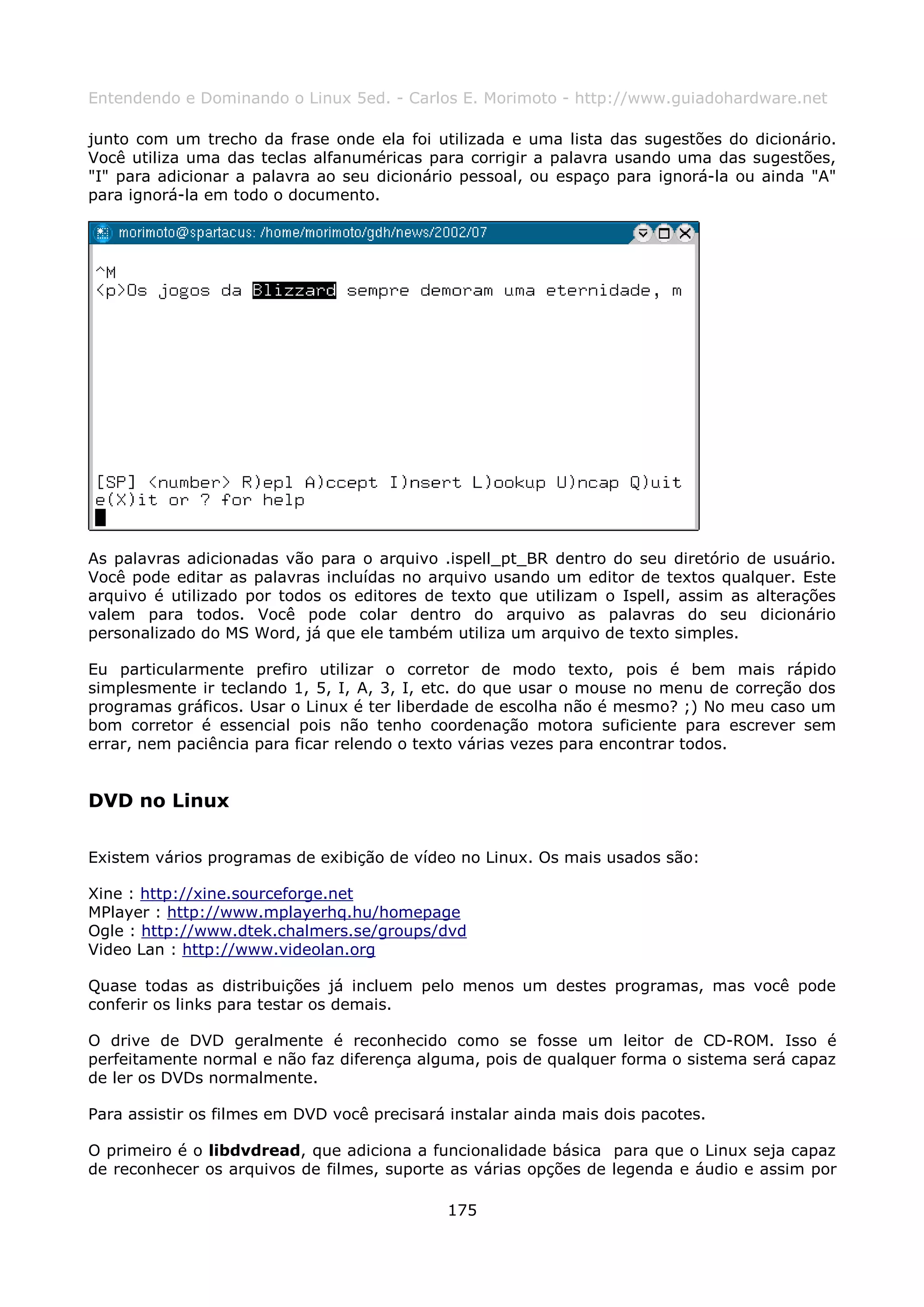 Entendendo e Dominando o Linux 5ed. - Carlos E. Morimoto - http://www.guiadohardware.net

junto com um trecho da frase onde ela foi utilizada e uma lista das sugestões do dicionário.
Você utiliza uma das teclas alfanuméricas para corrigir a palavra usando uma das sugestões,
"I" para adicionar a palavra ao seu dicionário pessoal, ou espaço para ignorá-la ou ainda "A"
para ignorá-la em todo o documento.




As palavras adicionadas vão para o arquivo .ispell_pt_BR dentro do seu diretório de usuário.
Você pode editar as palavras incluídas no arquivo usando um editor de textos qualquer. Este
arquivo é utilizado por todos os editores de texto que utilizam o Ispell, assim as alterações
valem para todos. Você pode colar dentro do arquivo as palavras do seu dicionário
personalizado do MS Word, já que ele também utiliza um arquivo de texto simples.

Eu particularmente prefiro utilizar o corretor de modo texto, pois é bem mais rápido
simplesmente ir teclando 1, 5, I, A, 3, I, etc. do que usar o mouse no menu de correção dos
programas gráficos. Usar o Linux é ter liberdade de escolha não é mesmo? ;) No meu caso um
bom corretor é essencial pois não tenho coordenação motora suficiente para escrever sem
errar, nem paciência para ficar relendo o texto várias vezes para encontrar todos.


DVD no Linux

Existem vários programas de exibição de vídeo no Linux. Os mais usados são:

Xine : http://xine.sourceforge.net
MPlayer : http://www.mplayerhq.hu/homepage
Ogle : http://www.dtek.chalmers.se/groups/dvd
Video Lan : http://www.videolan.org

Quase todas as distribuições já incluem pelo menos um destes programas, mas você pode
conferir os links para testar os demais.

O drive de DVD geralmente é reconhecido como se fosse um leitor de CD-ROM. Isso é
perfeitamente normal e não faz diferença alguma, pois de qualquer forma o sistema será capaz
de ler os DVDs normalmente.

Para assistir os filmes em DVD você precisará instalar ainda mais dois pacotes.

O primeiro é o libdvdread, que adiciona a funcionalidade básica para que o Linux seja capaz
de reconhecer os arquivos de filmes, suporte as várias opções de legenda e áudio e assim por

                                             175
 