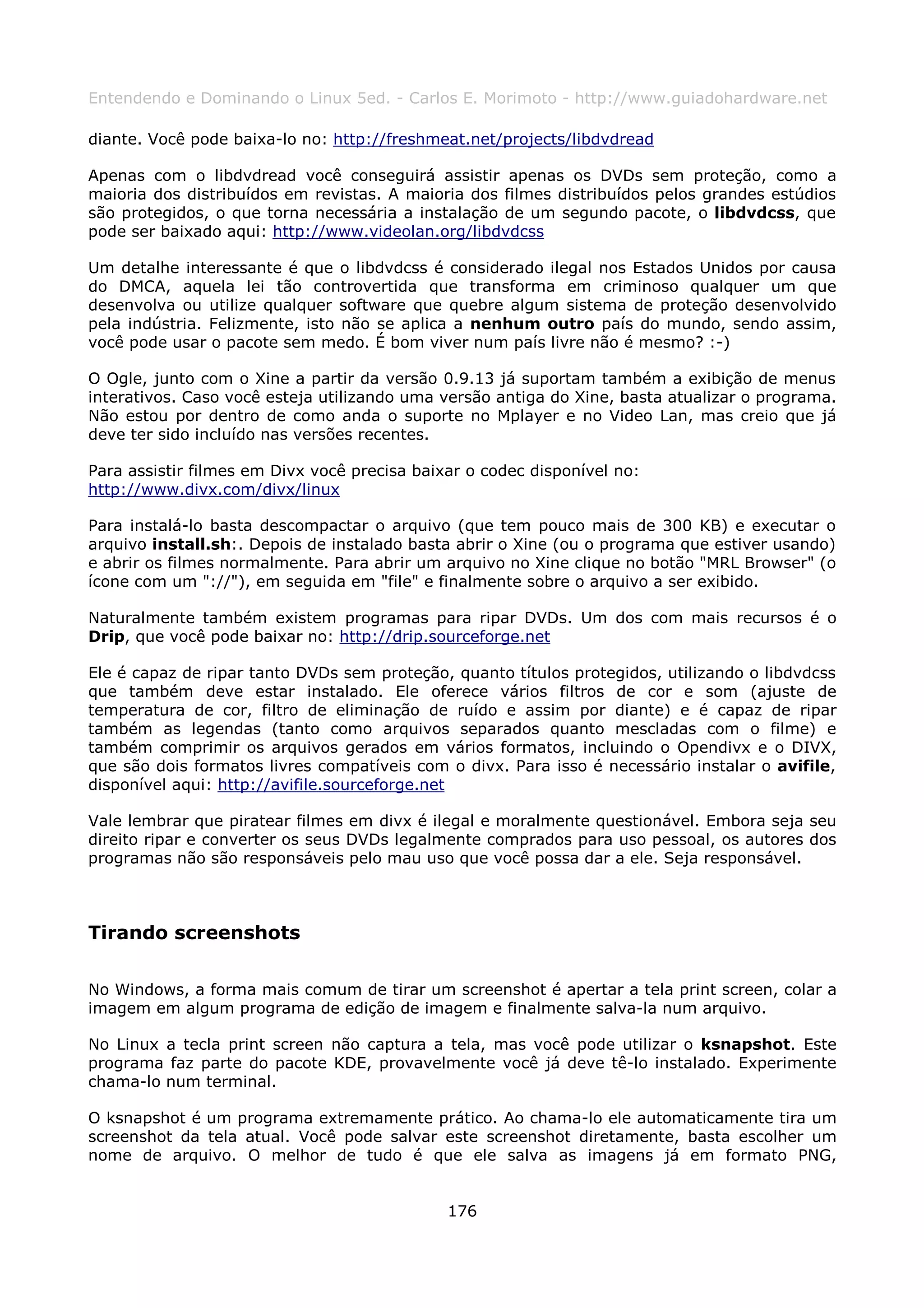 Entendendo e Dominando o Linux 5ed. - Carlos E. Morimoto - http://www.guiadohardware.net

diante. Você pode baixa-lo no: http://freshmeat.net/projects/libdvdread

Apenas com o libdvdread você conseguirá assistir apenas os DVDs sem proteção, como a
maioria dos distribuídos em revistas. A maioria dos filmes distribuídos pelos grandes estúdios
são protegidos, o que torna necessária a instalação de um segundo pacote, o libdvdcss, que
pode ser baixado aqui: http://www.videolan.org/libdvdcss

Um detalhe interessante é que o libdvdcss é considerado ilegal nos Estados Unidos por causa
do DMCA, aquela lei tão controvertida que transforma em criminoso qualquer um que
desenvolva ou utilize qualquer software que quebre algum sistema de proteção desenvolvido
pela indústria. Felizmente, isto não se aplica a nenhum outro país do mundo, sendo assim,
você pode usar o pacote sem medo. É bom viver num país livre não é mesmo? :-)

O Ogle, junto com o Xine a partir da versão 0.9.13 já suportam também a exibição de menus
interativos. Caso você esteja utilizando uma versão antiga do Xine, basta atualizar o programa.
Não estou por dentro de como anda o suporte no Mplayer e no Video Lan, mas creio que já
deve ter sido incluído nas versões recentes.

Para assistir filmes em Divx você precisa baixar o codec disponível no:
http://www.divx.com/divx/linux

Para instalá-lo basta descompactar o arquivo (que tem pouco mais de 300 KB) e executar o
arquivo install.sh:. Depois de instalado basta abrir o Xine (ou o programa que estiver usando)
e abrir os filmes normalmente. Para abrir um arquivo no Xine clique no botão "MRL Browser" (o
ícone com um "://"), em seguida em "file" e finalmente sobre o arquivo a ser exibido.

Naturalmente também existem programas para ripar DVDs. Um dos com mais recursos é o
Drip, que você pode baixar no: http://drip.sourceforge.net

Ele é capaz de ripar tanto DVDs sem proteção, quanto títulos protegidos, utilizando o libdvdcss
que também deve estar instalado. Ele oferece vários filtros de cor e som (ajuste de
temperatura de cor, filtro de eliminação de ruído e assim por diante) e é capaz de ripar
também as legendas (tanto como arquivos separados quanto mescladas com o filme) e
também comprimir os arquivos gerados em vários formatos, incluindo o Opendivx e o DIVX,
que são dois formatos livres compatíveis com o divx. Para isso é necessário instalar o avifile,
disponível aqui: http://avifile.sourceforge.net

Vale lembrar que piratear filmes em divx é ilegal e moralmente questionável. Embora seja seu
direito ripar e converter os seus DVDs legalmente comprados para uso pessoal, os autores dos
programas não são responsáveis pelo mau uso que você possa dar a ele. Seja responsável.



Tirando screenshots

No Windows, a forma mais comum de tirar um screenshot é apertar a tela print screen, colar a
imagem em algum programa de edição de imagem e finalmente salva-la num arquivo.

No Linux a tecla print screen não captura a tela, mas você pode utilizar o ksnapshot. Este
programa faz parte do pacote KDE, provavelmente você já deve tê-lo instalado. Experimente
chama-lo num terminal.

O ksnapshot é um programa extremamente prático. Ao chama-lo ele automaticamente tira um
screenshot da tela atual. Você pode salvar este screenshot diretamente, basta escolher um
nome de arquivo. O melhor de tudo é que ele salva as imagens já em formato PNG,


                                              176
 