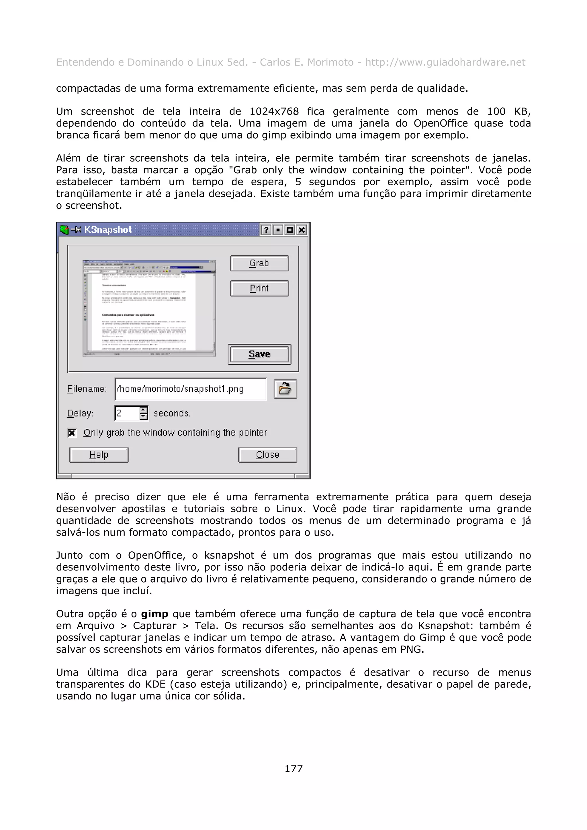 Entendendo e Dominando o Linux 5ed. - Carlos E. Morimoto - http://www.guiadohardware.net

compactadas de uma forma extremamente eficiente, mas sem perda de qualidade.

Um screenshot de tela inteira de 1024x768 fica geralmente com menos de 100 KB,
dependendo do conteúdo da tela. Uma imagem de uma janela do OpenOffice quase toda
branca ficará bem menor do que uma do gimp exibindo uma imagem por exemplo.

Além de tirar screenshots da tela inteira, ele permite também tirar screenshots de janelas.
Para isso, basta marcar a opção "Grab only the window containing the pointer". Você pode
estabelecer também um tempo de espera, 5 segundos por exemplo, assim você pode
tranqüilamente ir até a janela desejada. Existe também uma função para imprimir diretamente
o screenshot.




Não é preciso dizer que ele é uma ferramenta extremamente prática para quem deseja
desenvolver apostilas e tutoriais sobre o Linux. Você pode tirar rapidamente uma grande
quantidade de screenshots mostrando todos os menus de um determinado programa e já
salvá-los num formato compactado, prontos para o uso.

Junto com o OpenOffice, o ksnapshot é um dos programas que mais estou utilizando no
desenvolvimento deste livro, por isso não poderia deixar de indicá-lo aqui. É em grande parte
graças a ele que o arquivo do livro é relativamente pequeno, considerando o grande número de
imagens que incluí.

Outra opção é o gimp que também oferece uma função de captura de tela que você encontra
em Arquivo > Capturar > Tela. Os recursos são semelhantes aos do Ksnapshot: também é
possível capturar janelas e indicar um tempo de atraso. A vantagem do Gimp é que você pode
salvar os screenshots em vários formatos diferentes, não apenas em PNG.

Uma última dica para gerar screenshots compactos é desativar o recurso de menus
transparentes do KDE (caso esteja utilizando) e, principalmente, desativar o papel de parede,
usando no lugar uma única cor sólida.




                                            177
 