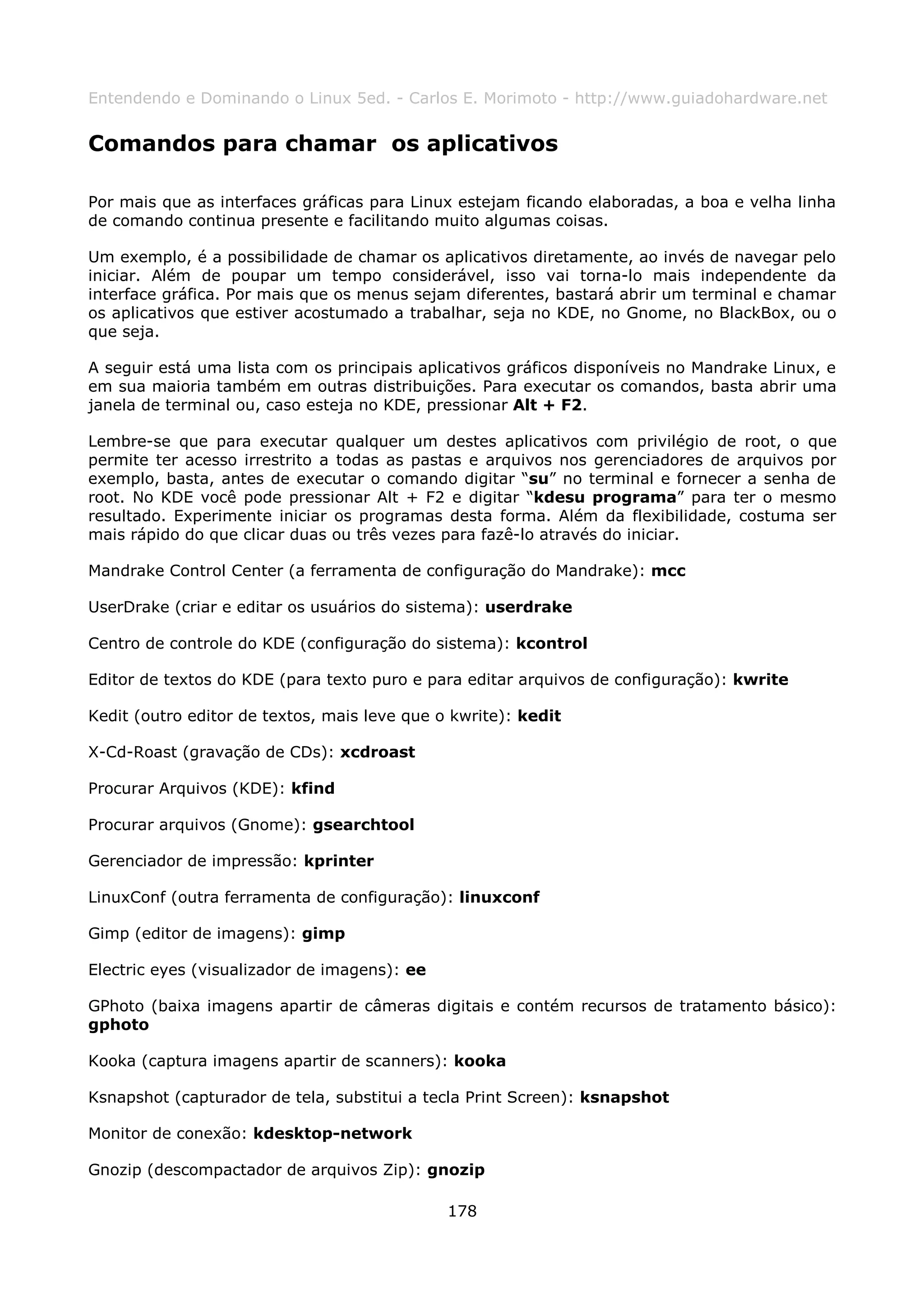 Entendendo e Dominando o Linux 5ed. - Carlos E. Morimoto - http://www.guiadohardware.net


Comandos para chamar os aplicativos

Por mais que as interfaces gráficas para Linux estejam ficando elaboradas, a boa e velha linha
de comando continua presente e facilitando muito algumas coisas.

Um exemplo, é a possibilidade de chamar os aplicativos diretamente, ao invés de navegar pelo
iniciar. Além de poupar um tempo considerável, isso vai torna-lo mais independente da
interface gráfica. Por mais que os menus sejam diferentes, bastará abrir um terminal e chamar
os aplicativos que estiver acostumado a trabalhar, seja no KDE, no Gnome, no BlackBox, ou o
que seja.

A seguir está uma lista com os principais aplicativos gráficos disponíveis no Mandrake Linux, e
em sua maioria também em outras distribuições. Para executar os comandos, basta abrir uma
janela de terminal ou, caso esteja no KDE, pressionar Alt + F2.

Lembre-se que para executar qualquer um destes aplicativos com privilégio de root, o que
permite ter acesso irrestrito a todas as pastas e arquivos nos gerenciadores de arquivos por
exemplo, basta, antes de executar o comando digitar “su” no terminal e fornecer a senha de
root. No KDE você pode pressionar Alt + F2 e digitar “kdesu programa” para ter o mesmo
resultado. Experimente iniciar os programas desta forma. Além da flexibilidade, costuma ser
mais rápido do que clicar duas ou três vezes para fazê-lo através do iniciar.

Mandrake Control Center (a ferramenta de configuração do Mandrake): mcc

UserDrake (criar e editar os usuários do sistema): userdrake

Centro de controle do KDE (configuração do sistema): kcontrol

Editor de textos do KDE (para texto puro e para editar arquivos de configuração): kwrite

Kedit (outro editor de textos, mais leve que o kwrite): kedit

X-Cd-Roast (gravação de CDs): xcdroast

Procurar Arquivos (KDE): kfind

Procurar arquivos (Gnome): gsearchtool

Gerenciador de impressão: kprinter

LinuxConf (outra ferramenta de configuração): linuxconf

Gimp (editor de imagens): gimp

Electric eyes (visualizador de imagens): ee

GPhoto (baixa imagens apartir de câmeras digitais e contém recursos de tratamento básico):
gphoto

Kooka (captura imagens apartir de scanners): kooka

Ksnapshot (capturador de tela, substitui a tecla Print Screen): ksnapshot

Monitor de conexão: kdesktop-network

Gnozip (descompactador de arquivos Zip): gnozip

                                              178
 