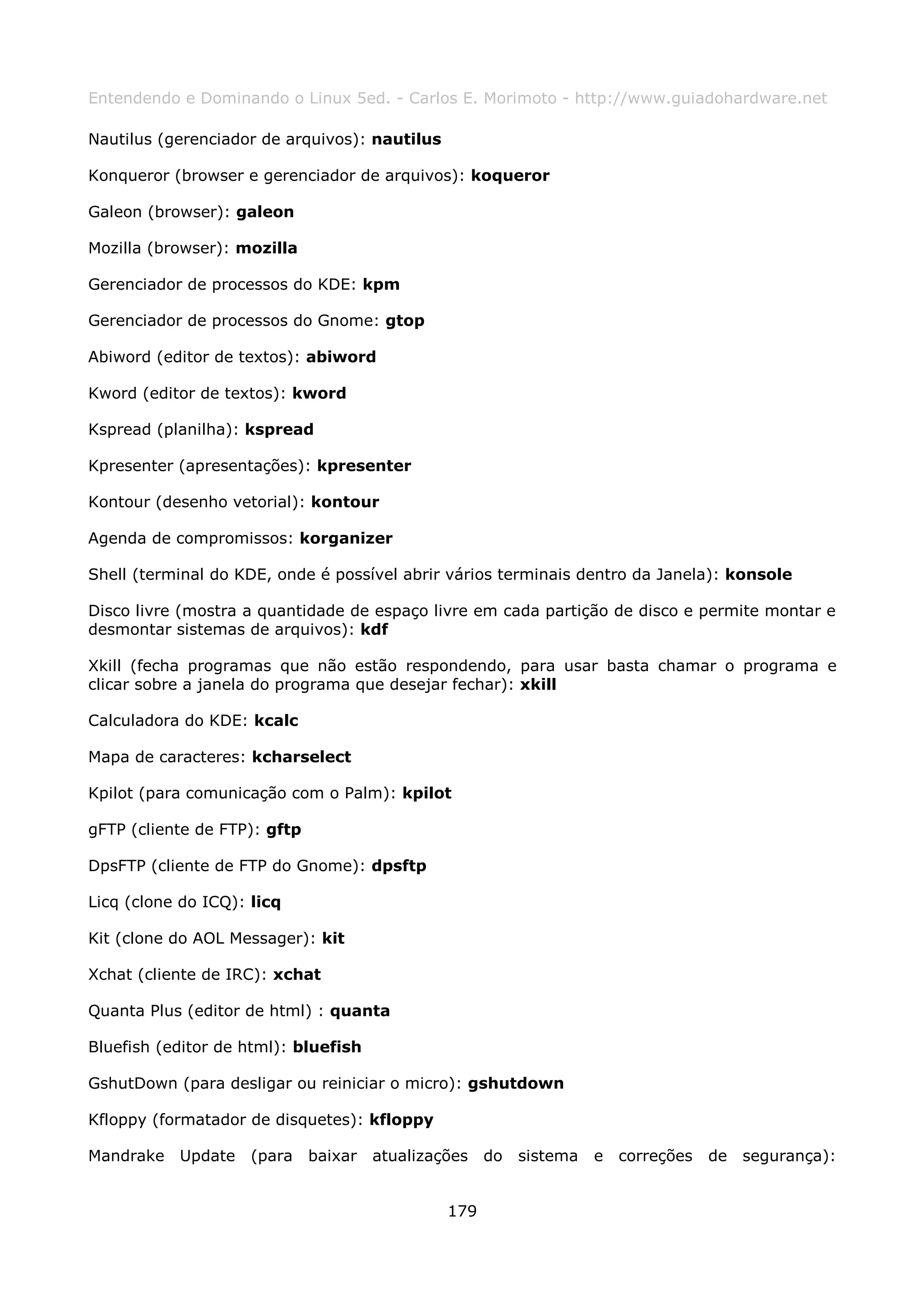 Entendendo e Dominando o Linux 5ed. - Carlos E. Morimoto - http://www.guiadohardware.net

Nautilus (gerenciador de arquivos): nautilus

Konqueror (browser e gerenciador de arquivos): koqueror

Galeon (browser): galeon

Mozilla (browser): mozilla

Gerenciador de processos do KDE: kpm

Gerenciador de processos do Gnome: gtop

Abiword (editor de textos): abiword

Kword (editor de textos): kword

Kspread (planilha): kspread

Kpresenter (apresentações): kpresenter

Kontour (desenho vetorial): kontour

Agenda de compromissos: korganizer

Shell (terminal do KDE, onde é possível abrir vários terminais dentro da Janela): konsole

Disco livre (mostra a quantidade de espaço livre em cada partição de disco e permite montar e
desmontar sistemas de arquivos): kdf

Xkill (fecha programas que não estão respondendo, para usar basta chamar o programa e
clicar sobre a janela do programa que desejar fechar): xkill

Calculadora do KDE: kcalc

Mapa de caracteres: kcharselect

Kpilot (para comunicação com o Palm): kpilot

gFTP (cliente de FTP): gftp

DpsFTP (cliente de FTP do Gnome): dpsftp

Licq (clone do ICQ): licq

Kit (clone do AOL Messager): kit

Xchat (cliente de IRC): xchat

Quanta Plus (editor de html) : quanta

Bluefish (editor de html): bluefish

GshutDown (para desligar ou reiniciar o micro): gshutdown

Kfloppy (formatador de disquetes): kfloppy

Mandrake Update      (para    baixar   atualizações do   sistema   e correções   de segurança):


                                               179
 