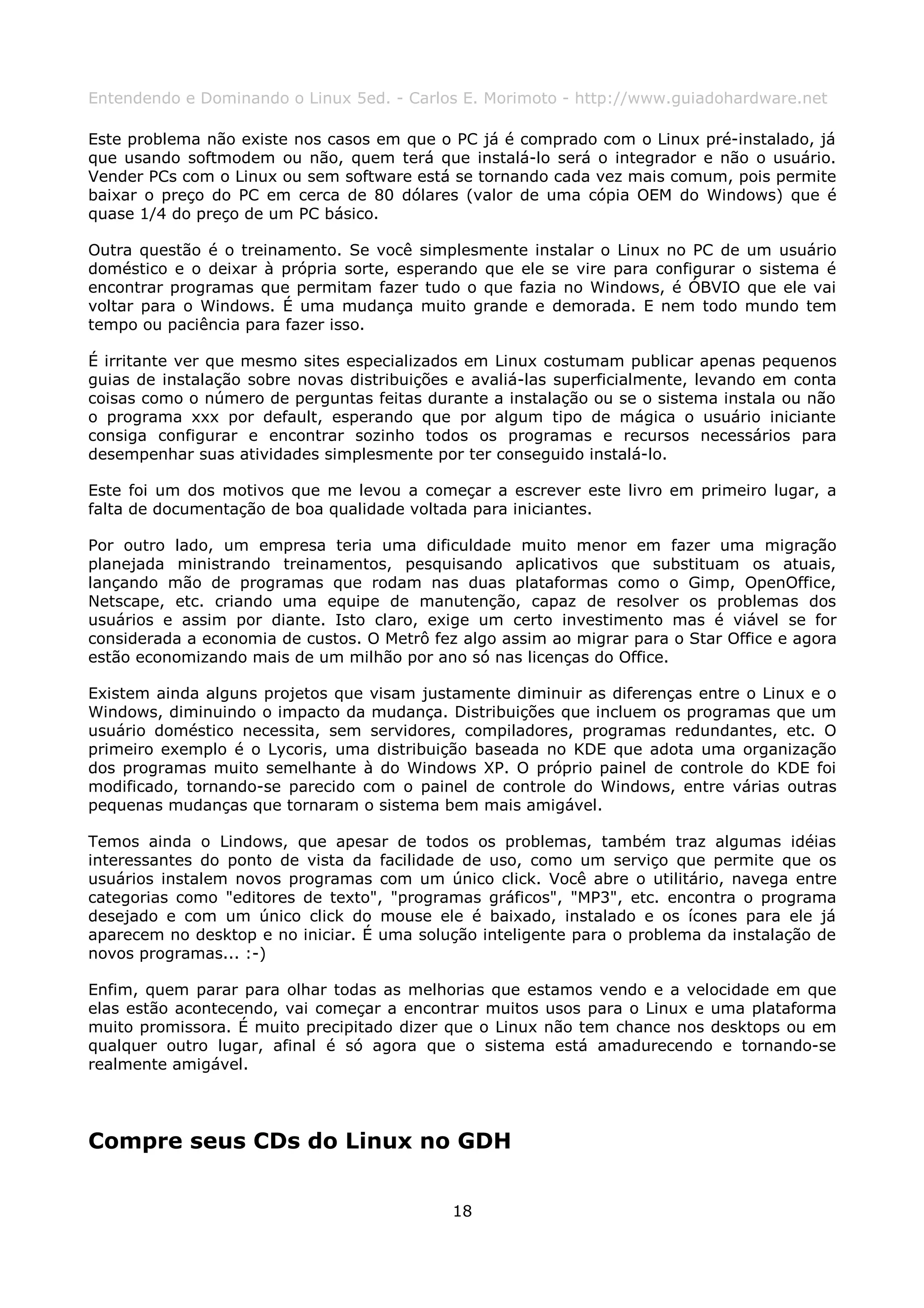 Entendendo e Dominando o Linux 5ed. - Carlos E. Morimoto - http://www.guiadohardware.net

Este problema não existe nos casos em que o PC já é comprado com o Linux pré-instalado, já
que usando softmodem ou não, quem terá que instalá-lo será o integrador e não o usuário.
Vender PCs com o Linux ou sem software está se tornando cada vez mais comum, pois permite
baixar o preço do PC em cerca de 80 dólares (valor de uma cópia OEM do Windows) que é
quase 1/4 do preço de um PC básico.

Outra questão é o treinamento. Se você simplesmente instalar o Linux no PC de um usuário
doméstico e o deixar à própria sorte, esperando que ele se vire para configurar o sistema é
encontrar programas que permitam fazer tudo o que fazia no Windows, é ÓBVIO que ele vai
voltar para o Windows. É uma mudança muito grande e demorada. E nem todo mundo tem
tempo ou paciência para fazer isso.

É irritante ver que mesmo sites especializados em Linux costumam publicar apenas pequenos
guias de instalação sobre novas distribuições e avaliá-las superficialmente, levando em conta
coisas como o número de perguntas feitas durante a instalação ou se o sistema instala ou não
o programa xxx por default, esperando que por algum tipo de mágica o usuário iniciante
consiga configurar e encontrar sozinho todos os programas e recursos necessários para
desempenhar suas atividades simplesmente por ter conseguido instalá-lo.

Este foi um dos motivos que me levou a começar a escrever este livro em primeiro lugar, a
falta de documentação de boa qualidade voltada para iniciantes.

Por outro lado, um empresa teria uma dificuldade muito menor em fazer uma migração
planejada ministrando treinamentos, pesquisando aplicativos que substituam os atuais,
lançando mão de programas que rodam nas duas plataformas como o Gimp, OpenOffice,
Netscape, etc. criando uma equipe de manutenção, capaz de resolver os problemas dos
usuários e assim por diante. Isto claro, exige um certo investimento mas é viável se for
considerada a economia de custos. O Metrô fez algo assim ao migrar para o Star Office e agora
estão economizando mais de um milhão por ano só nas licenças do Office.

Existem ainda alguns projetos que visam justamente diminuir as diferenças entre o Linux e o
Windows, diminuindo o impacto da mudança. Distribuições que incluem os programas que um
usuário doméstico necessita, sem servidores, compiladores, programas redundantes, etc. O
primeiro exemplo é o Lycoris, uma distribuição baseada no KDE que adota uma organização
dos programas muito semelhante à do Windows XP. O próprio painel de controle do KDE foi
modificado, tornando-se parecido com o painel de controle do Windows, entre várias outras
pequenas mudanças que tornaram o sistema bem mais amigável.

Temos ainda o Lindows, que apesar de todos os problemas, também traz algumas idéias
interessantes do ponto de vista da facilidade de uso, como um serviço que permite que os
usuários instalem novos programas com um único click. Você abre o utilitário, navega entre
categorias como "editores de texto", "programas gráficos", "MP3", etc. encontra o programa
desejado e com um único click do mouse ele é baixado, instalado e os ícones para ele já
aparecem no desktop e no iniciar. É uma solução inteligente para o problema da instalação de
novos programas... :-)

Enfim, quem parar para olhar todas as melhorias que estamos vendo e a velocidade em que
elas estão acontecendo, vai começar a encontrar muitos usos para o Linux e uma plataforma
muito promissora. É muito precipitado dizer que o Linux não tem chance nos desktops ou em
qualquer outro lugar, afinal é só agora que o sistema está amadurecendo e tornando-se
realmente amigável.




Compre seus CDs do Linux no GDH


                                             18
 