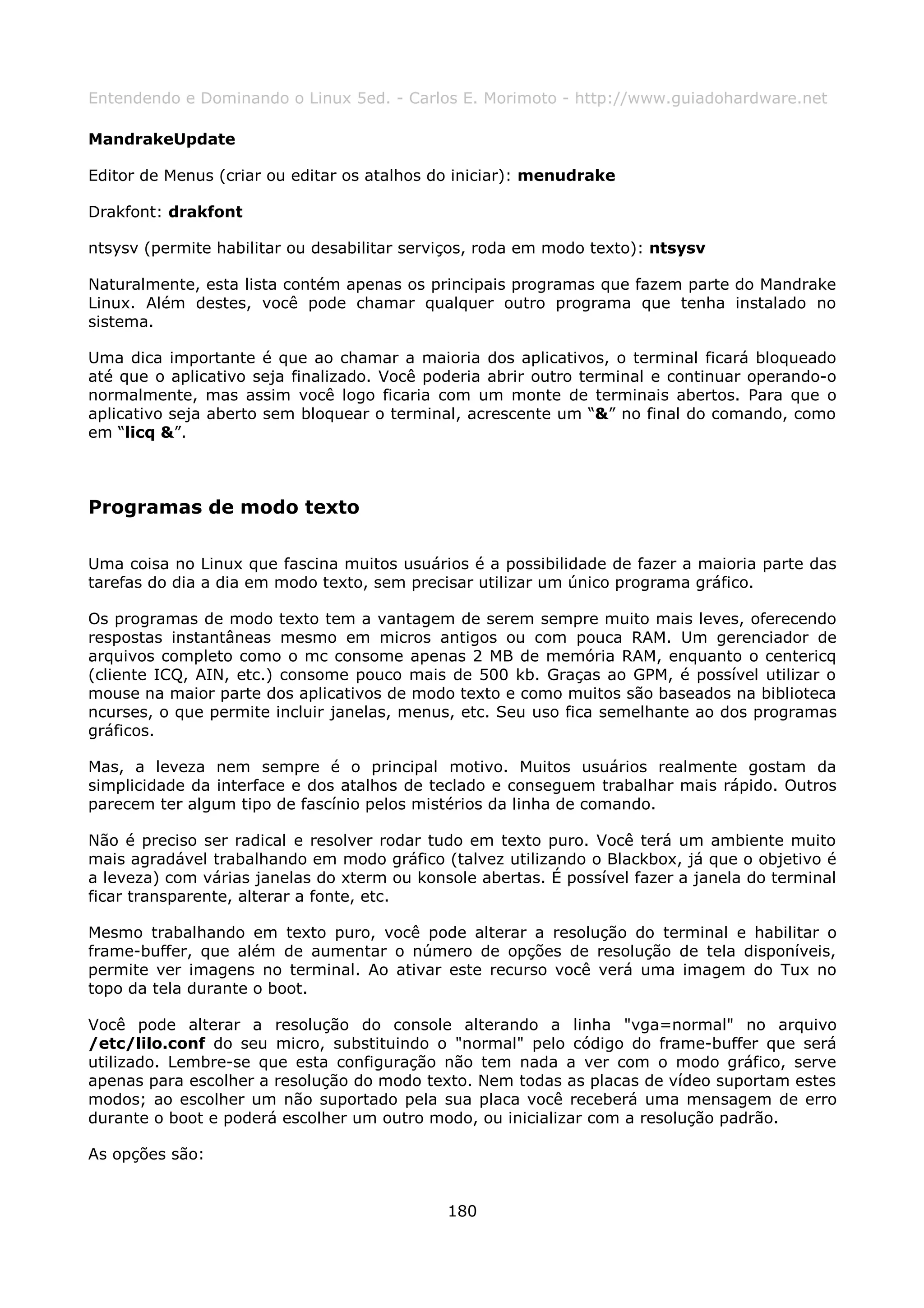 Entendendo e Dominando o Linux 5ed. - Carlos E. Morimoto - http://www.guiadohardware.net

MandrakeUpdate

Editor de Menus (criar ou editar os atalhos do iniciar): menudrake

Drakfont: drakfont

ntsysv (permite habilitar ou desabilitar serviços, roda em modo texto): ntsysv

Naturalmente, esta lista contém apenas os principais programas que fazem parte do Mandrake
Linux. Além destes, você pode chamar qualquer outro programa que tenha instalado no
sistema.

Uma dica importante é que ao chamar a maioria dos aplicativos, o terminal ficará bloqueado
até que o aplicativo seja finalizado. Você poderia abrir outro terminal e continuar operando-o
normalmente, mas assim você logo ficaria com um monte de terminais abertos. Para que o
aplicativo seja aberto sem bloquear o terminal, acrescente um “&” no final do comando, como
em “licq &”.



Programas de modo texto

Uma coisa no Linux que fascina muitos usuários é a possibilidade de fazer a maioria parte das
tarefas do dia a dia em modo texto, sem precisar utilizar um único programa gráfico.

Os programas de modo texto tem a vantagem de serem sempre muito mais leves, oferecendo
respostas instantâneas mesmo em micros antigos ou com pouca RAM. Um gerenciador de
arquivos completo como o mc consome apenas 2 MB de memória RAM, enquanto o centericq
(cliente ICQ, AIN, etc.) consome pouco mais de 500 kb. Graças ao GPM, é possível utilizar o
mouse na maior parte dos aplicativos de modo texto e como muitos são baseados na biblioteca
ncurses, o que permite incluir janelas, menus, etc. Seu uso fica semelhante ao dos programas
gráficos.

Mas, a leveza nem sempre é o principal motivo. Muitos usuários realmente gostam da
simplicidade da interface e dos atalhos de teclado e conseguem trabalhar mais rápido. Outros
parecem ter algum tipo de fascínio pelos mistérios da linha de comando.

Não é preciso ser radical e resolver rodar tudo em texto puro. Você terá um ambiente muito
mais agradável trabalhando em modo gráfico (talvez utilizando o Blackbox, já que o objetivo é
a leveza) com várias janelas do xterm ou konsole abertas. É possível fazer a janela do terminal
ficar transparente, alterar a fonte, etc.

Mesmo trabalhando em texto puro, você pode alterar a resolução do terminal e habilitar o
frame-buffer, que além de aumentar o número de opções de resolução de tela disponíveis,
permite ver imagens no terminal. Ao ativar este recurso você verá uma imagem do Tux no
topo da tela durante o boot.

Você pode alterar a resolução do console alterando a linha "vga=normal" no arquivo
/etc/lilo.conf do seu micro, substituindo o "normal" pelo código do frame-buffer que será
utilizado. Lembre-se que esta configuração não tem nada a ver com o modo gráfico, serve
apenas para escolher a resolução do modo texto. Nem todas as placas de vídeo suportam estes
modos; ao escolher um não suportado pela sua placa você receberá uma mensagem de erro
durante o boot e poderá escolher um outro modo, ou inicializar com a resolução padrão.

As opções são:


                                             180
 