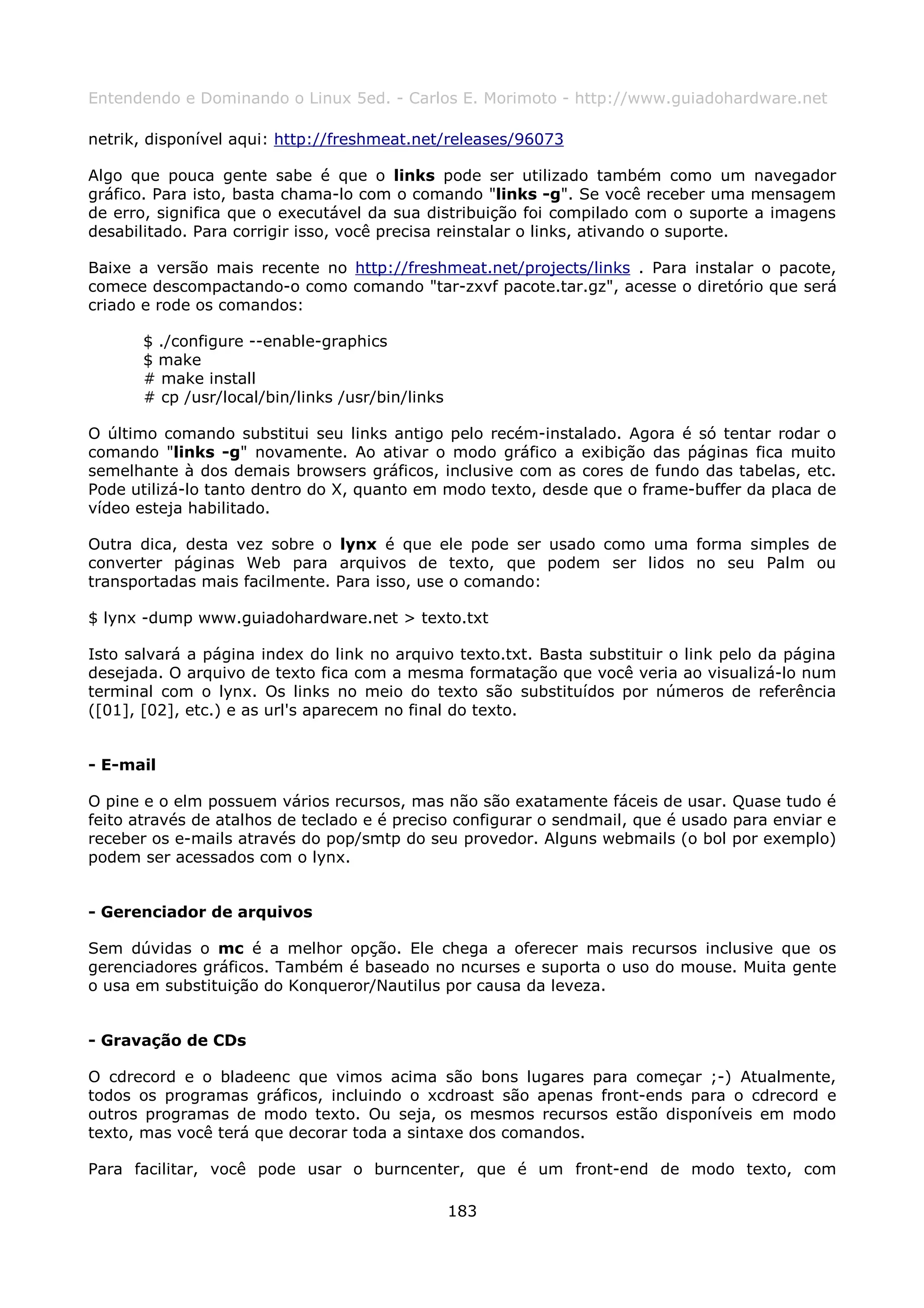 Entendendo e Dominando o Linux 5ed. - Carlos E. Morimoto - http://www.guiadohardware.net

netrik, disponível aqui: http://freshmeat.net/releases/96073

Algo que pouca gente sabe é que o links pode ser utilizado também como um navegador
gráfico. Para isto, basta chama-lo com o comando "links -g". Se você receber uma mensagem
de erro, significa que o executável da sua distribuição foi compilado com o suporte a imagens
desabilitado. Para corrigir isso, você precisa reinstalar o links, ativando o suporte.

Baixe a versão mais recente no http://freshmeat.net/projects/links . Para instalar o pacote,
comece descompactando-o como comando "tar-zxvf pacote.tar.gz", acesse o diretório que será
criado e rode os comandos:

       $ ./configure --enable-graphics
       $ make
       # make install
       # cp /usr/local/bin/links /usr/bin/links

O último comando substitui seu links antigo pelo recém-instalado. Agora é só tentar rodar o
comando "links -g" novamente. Ao ativar o modo gráfico a exibição das páginas fica muito
semelhante à dos demais browsers gráficos, inclusive com as cores de fundo das tabelas, etc.
Pode utilizá-lo tanto dentro do X, quanto em modo texto, desde que o frame-buffer da placa de
vídeo esteja habilitado.

Outra dica, desta vez sobre o lynx é que ele pode ser usado como uma forma simples de
converter páginas Web para arquivos de texto, que podem ser lidos no seu Palm ou
transportadas mais facilmente. Para isso, use o comando:

$ lynx -dump www.guiadohardware.net > texto.txt

Isto salvará a página index do link no arquivo texto.txt. Basta substituir o link pelo da página
desejada. O arquivo de texto fica com a mesma formatação que você veria ao visualizá-lo num
terminal com o lynx. Os links no meio do texto são substituídos por números de referência
([01], [02], etc.) e as url's aparecem no final do texto.


- E-mail

O pine e o elm possuem vários recursos, mas não são exatamente fáceis de usar. Quase tudo é
feito através de atalhos de teclado e é preciso configurar o sendmail, que é usado para enviar e
receber os e-mails através do pop/smtp do seu provedor. Alguns webmails (o bol por exemplo)
podem ser acessados com o lynx.


- Gerenciador de arquivos

Sem dúvidas o mc é a melhor opção. Ele chega a oferecer mais recursos inclusive que os
gerenciadores gráficos. Também é baseado no ncurses e suporta o uso do mouse. Muita gente
o usa em substituição do Konqueror/Nautilus por causa da leveza.


- Gravação de CDs

O cdrecord e o bladeenc que vimos acima são bons lugares para começar ;-) Atualmente,
todos os programas gráficos, incluindo o xcdroast são apenas front-ends para o cdrecord e
outros programas de modo texto. Ou seja, os mesmos recursos estão disponíveis em modo
texto, mas você terá que decorar toda a sintaxe dos comandos.

Para facilitar, você pode usar o burncenter, que é um front-end de modo texto, com

                                                  183
 