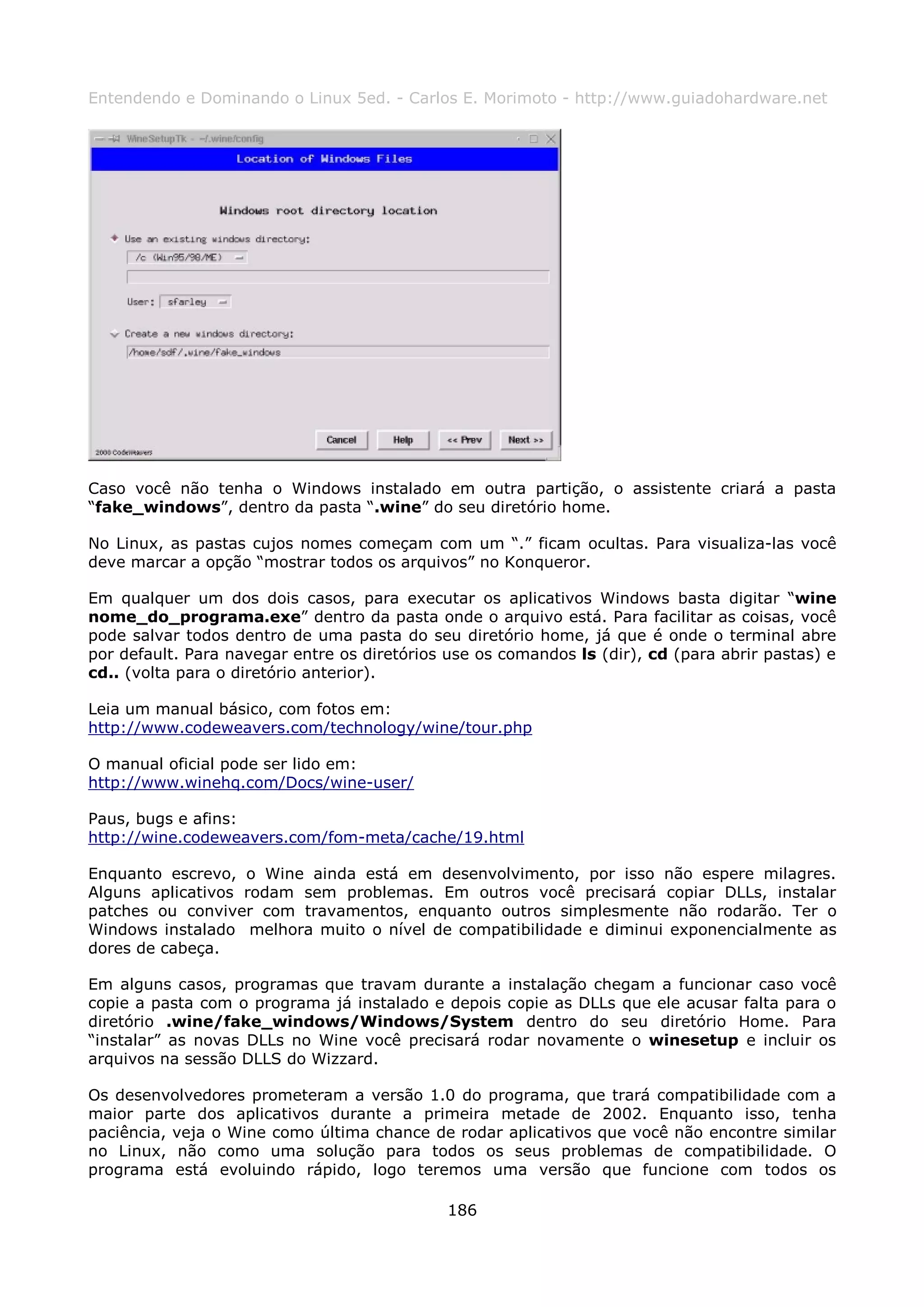 Entendendo e Dominando o Linux 5ed. - Carlos E. Morimoto - http://www.guiadohardware.net




Caso você não tenha o Windows instalado em outra partição, o assistente criará a pasta
“fake_windows”, dentro da pasta “.wine” do seu diretório home.

No Linux, as pastas cujos nomes começam com um “.” ficam ocultas. Para visualiza-las você
deve marcar a opção “mostrar todos os arquivos” no Konqueror.

Em qualquer um dos dois casos, para executar os aplicativos Windows basta digitar “wine
nome_do_programa.exe” dentro da pasta onde o arquivo está. Para facilitar as coisas, você
pode salvar todos dentro de uma pasta do seu diretório home, já que é onde o terminal abre
por default. Para navegar entre os diretórios use os comandos ls (dir), cd (para abrir pastas) e
cd.. (volta para o diretório anterior).

Leia um manual básico, com fotos em:
http://www.codeweavers.com/technology/wine/tour.php

O manual oficial pode ser lido em:
http://www.winehq.com/Docs/wine-user/

Paus, bugs e afins:
http://wine.codeweavers.com/fom-meta/cache/19.html

Enquanto escrevo, o Wine ainda está em desenvolvimento, por isso não espere milagres.
Alguns aplicativos rodam sem problemas. Em outros você precisará copiar DLLs, instalar
patches ou conviver com travamentos, enquanto outros simplesmente não rodarão. Ter o
Windows instalado melhora muito o nível de compatibilidade e diminui exponencialmente as
dores de cabeça.

Em alguns casos, programas que travam durante a instalação chegam a funcionar caso você
copie a pasta com o programa já instalado e depois copie as DLLs que ele acusar falta para o
diretório .wine/fake_windows/Windows/System dentro do seu diretório Home. Para
“instalar” as novas DLLs no Wine você precisará rodar novamente o winesetup e incluir os
arquivos na sessão DLLS do Wizzard.

Os desenvolvedores prometeram a versão 1.0 do programa, que trará compatibilidade com a
maior parte dos aplicativos durante a primeira metade de 2002. Enquanto isso, tenha
paciência, veja o Wine como última chance de rodar aplicativos que você não encontre similar
no Linux, não como uma solução para todos os seus problemas de compatibilidade. O
programa está evoluindo rápido, logo teremos uma versão que funcione com todos os

                                              186
 