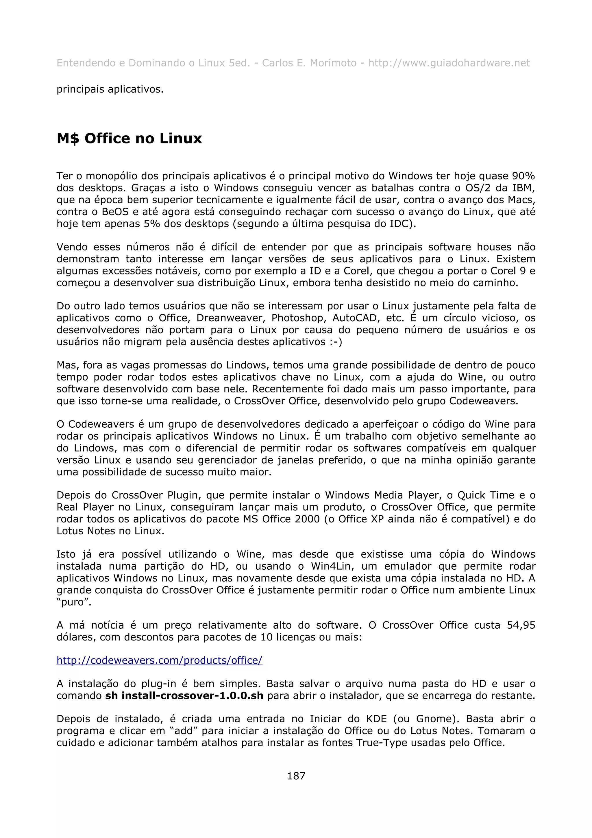 Entendendo e Dominando o Linux 5ed. - Carlos E. Morimoto - http://www.guiadohardware.net

principais aplicativos.




M$ Office no Linux

Ter o monopólio dos principais aplicativos é o principal motivo do Windows ter hoje quase 90%
dos desktops. Graças a isto o Windows conseguiu vencer as batalhas contra o OS/2 da IBM,
que na época bem superior tecnicamente e igualmente fácil de usar, contra o avanço dos Macs,
contra o BeOS e até agora está conseguindo rechaçar com sucesso o avanço do Linux, que até
hoje tem apenas 5% dos desktops (segundo a última pesquisa do IDC).

Vendo esses números não é difícil de entender por que as principais software houses não
demonstram tanto interesse em lançar versões de seus aplicativos para o Linux. Existem
algumas excessões notáveis, como por exemplo a ID e a Corel, que chegou a portar o Corel 9 e
começou a desenvolver sua distribuição Linux, embora tenha desistido no meio do caminho.

Do outro lado temos usuários que não se interessam por usar o Linux justamente pela falta de
aplicativos como o Office, Dreanweaver, Photoshop, AutoCAD, etc. É um círculo vicioso, os
desenvolvedores não portam para o Linux por causa do pequeno número de usuários e os
usuários não migram pela ausência destes aplicativos :-)

Mas, fora as vagas promessas do Lindows, temos uma grande possibilidade de dentro de pouco
tempo poder rodar todos estes aplicativos chave no Linux, com a ajuda do Wine, ou outro
software desenvolvido com base nele. Recentemente foi dado mais um passo importante, para
que isso torne-se uma realidade, o CrossOver Office, desenvolvido pelo grupo Codeweavers.

O Codeweavers é um grupo de desenvolvedores dedicado a aperfeiçoar o código do Wine para
rodar os principais aplicativos Windows no Linux. É um trabalho com objetivo semelhante ao
do Lindows, mas com o diferencial de permitir rodar os softwares compatíveis em qualquer
versão Linux e usando seu gerenciador de janelas preferido, o que na minha opinião garante
uma possibilidade de sucesso muito maior.

Depois do CrossOver Plugin, que permite instalar o Windows Media Player, o Quick Time e o
Real Player no Linux, conseguiram lançar mais um produto, o CrossOver Office, que permite
rodar todos os aplicativos do pacote MS Office 2000 (o Office XP ainda não é compatível) e do
Lotus Notes no Linux.

Isto já era possível utilizando o Wine, mas desde que existisse uma cópia do Windows
instalada numa partição do HD, ou usando o Win4Lin, um emulador que permite rodar
aplicativos Windows no Linux, mas novamente desde que exista uma cópia instalada no HD. A
grande conquista do CrossOver Office é justamente permitir rodar o Office num ambiente Linux
“puro”.

A má notícia é um preço relativamente alto do software. O CrossOver Office custa 54,95
dólares, com descontos para pacotes de 10 licenças ou mais:

http://codeweavers.com/products/office/

A instalação do plug-in é bem simples. Basta salvar o arquivo numa pasta do HD e usar o
comando sh install-crossover-1.0.0.sh para abrir o instalador, que se encarrega do restante.

Depois de instalado, é criada uma entrada no Iniciar do KDE (ou Gnome). Basta abrir o
programa e clicar em “add” para iniciar a instalação do Office ou do Lotus Notes. Tomaram o
cuidado e adicionar também atalhos para instalar as fontes True-Type usadas pelo Office.


                                            187
 