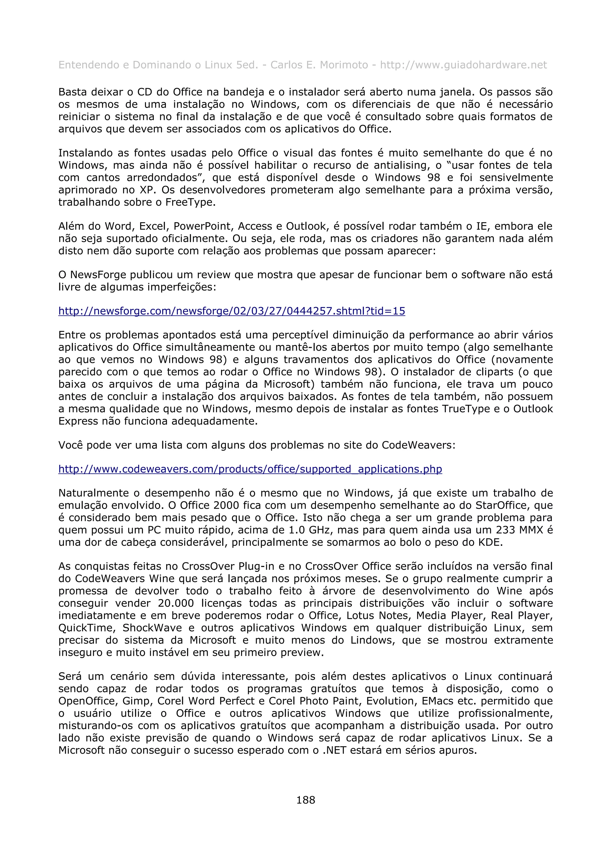 Entendendo e Dominando o Linux 5ed. - Carlos E. Morimoto - http://www.guiadohardware.net

Basta deixar o CD do Office na bandeja e o instalador será aberto numa janela. Os passos são
os mesmos de uma instalação no Windows, com os diferenciais de que não é necessário
reiniciar o sistema no final da instalação e de que você é consultado sobre quais formatos de
arquivos que devem ser associados com os aplicativos do Office.

Instalando as fontes usadas pelo Office o visual das fontes é muito semelhante do que é no
Windows, mas ainda não é possível habilitar o recurso de antialising, o “usar fontes de tela
com cantos arredondados”, que está disponível desde o Windows 98 e foi sensivelmente
aprimorado no XP. Os desenvolvedores prometeram algo semelhante para a próxima versão,
trabalhando sobre o FreeType.

Além do Word, Excel, PowerPoint, Access e Outlook, é possível rodar também o IE, embora ele
não seja suportado oficialmente. Ou seja, ele roda, mas os criadores não garantem nada além
disto nem dão suporte com relação aos problemas que possam aparecer:

O NewsForge publicou um review que mostra que apesar de funcionar bem o software não está
livre de algumas imperfeições:

http://newsforge.com/newsforge/02/03/27/0444257.shtml?tid=15

Entre os problemas apontados está uma perceptível diminuição da performance ao abrir vários
aplicativos do Office simultâneamente ou mantê-los abertos por muito tempo (algo semelhante
ao que vemos no Windows 98) e alguns travamentos dos aplicativos do Office (novamente
parecido com o que temos ao rodar o Office no Windows 98). O instalador de cliparts (o que
baixa os arquivos de uma página da Microsoft) também não funciona, ele trava um pouco
antes de concluir a instalação dos arquivos baixados. As fontes de tela também, não possuem
a mesma qualidade que no Windows, mesmo depois de instalar as fontes TrueType e o Outlook
Express não funciona adequadamente.

Você pode ver uma lista com alguns dos problemas no site do CodeWeavers:

http://www.codeweavers.com/products/office/supported_applications.php

Naturalmente o desempenho não é o mesmo que no Windows, já que existe um trabalho de
emulação envolvido. O Office 2000 fica com um desempenho semelhante ao do StarOffice, que
é considerado bem mais pesado que o Office. Isto não chega a ser um grande problema para
quem possui um PC muito rápido, acima de 1.0 GHz, mas para quem ainda usa um 233 MMX é
uma dor de cabeça considerável, principalmente se somarmos ao bolo o peso do KDE.

As conquistas feitas no CrossOver Plug-in e no CrossOver Office serão incluídos na versão final
do CodeWeavers Wine que será lançada nos próximos meses. Se o grupo realmente cumprir a
promessa de devolver todo o trabalho feito à árvore de desenvolvimento do Wine após
conseguir vender 20.000 licenças todas as principais distribuições vão incluir o software
imediatamente e em breve poderemos rodar o Office, Lotus Notes, Media Player, Real Player,
QuickTime, ShockWave e outros aplicativos Windows em qualquer distribuição Linux, sem
precisar do sistema da Microsoft e muito menos do Lindows, que se mostrou extramente
inseguro e muito instável em seu primeiro preview.

Será um cenário sem dúvida interessante, pois além destes aplicativos o Linux continuará
sendo capaz de rodar todos os programas gratuítos que temos à disposição, como o
OpenOffice, Gimp, Corel Word Perfect e Corel Photo Paint, Evolution, EMacs etc. permitido que
o usuário utilize o Office e outros aplicativos Windows que utilize profissionalmente,
misturando-os com os aplicativos gratuítos que acompanham a distribuição usada. Por outro
lado não existe previsão de quando o Windows será capaz de rodar aplicativos Linux. Se a
Microsoft não conseguir o sucesso esperado com o .NET estará em sérios apuros.



                                             188
 