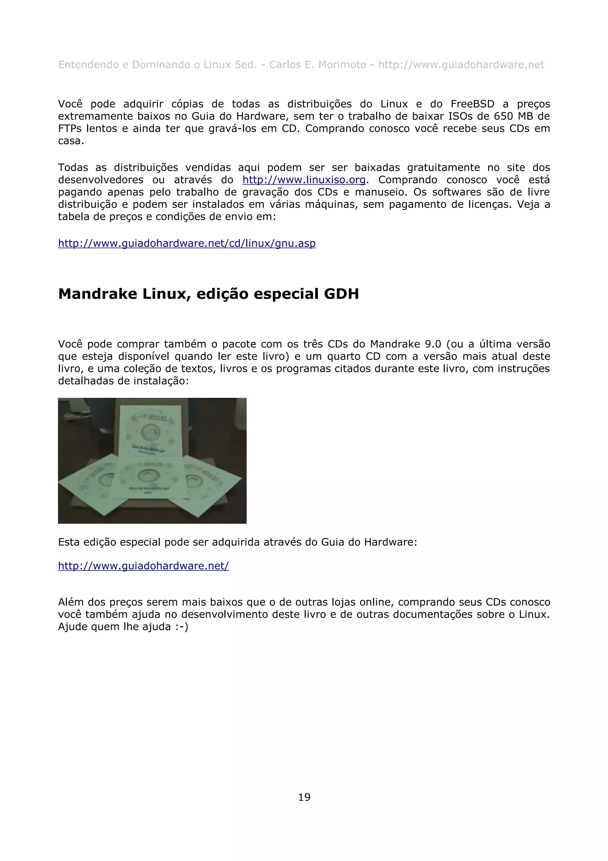 Entendendo e Dominando o Linux 5ed. - Carlos E. Morimoto - http://www.guiadohardware.net


Você pode adquirir cópias de todas as distribuições do Linux e do FreeBSD a preços
extremamente baixos no Guia do Hardware, sem ter o trabalho de baixar ISOs de 650 MB de
FTPs lentos e ainda ter que gravá-los em CD. Comprando conosco você recebe seus CDs em
casa.

Todas as distribuições vendidas aqui podem ser ser baixadas gratuitamente no site dos
desenvolvedores ou através do http://www.linuxiso.org. Comprando conosco você está
pagando apenas pelo trabalho de gravação dos CDs e manuseio. Os softwares são de livre
distribuição e podem ser instalados em várias máquinas, sem pagamento de licenças. Veja a
tabela de preços e condições de envio em:

http://www.guiadohardware.net/cd/linux/gnu.asp




Mandrake Linux, edição especial GDH


Você pode comprar também o pacote com os três CDs do Mandrake 9.0 (ou a última versão
que esteja disponível quando ler este livro) e um quarto CD com a versão mais atual deste
livro, e uma coleção de textos, livros e os programas citados durante este livro, com instruções
detalhadas de instalação:




Esta edição especial pode ser adquirida através do Guia do Hardware:

http://www.guiadohardware.net/


Além dos preços serem mais baixos que o de outras lojas online, comprando seus CDs conosco
você também ajuda no desenvolvimento deste livro e de outras documentações sobre o Linux.
Ajude quem lhe ajuda :-)




                                              19
 