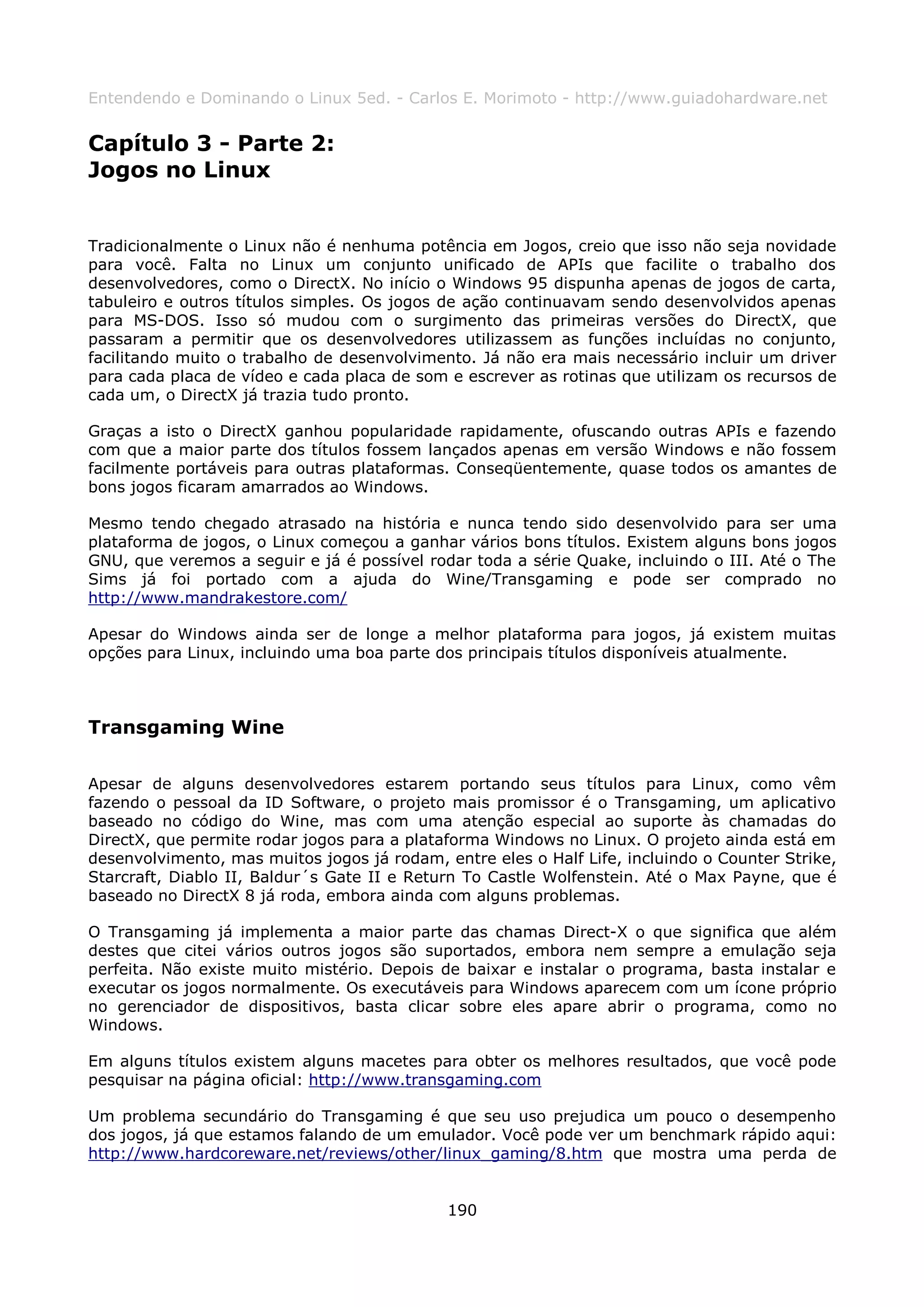 Entendendo e Dominando o Linux 5ed. - Carlos E. Morimoto - http://www.guiadohardware.net


Capítulo 3 - Parte 2:
Jogos no Linux


Tradicionalmente o Linux não é nenhuma potência em Jogos, creio que isso não seja novidade
para você. Falta no Linux um conjunto unificado de APIs que facilite o trabalho dos
desenvolvedores, como o DirectX. No início o Windows 95 dispunha apenas de jogos de carta,
tabuleiro e outros títulos simples. Os jogos de ação continuavam sendo desenvolvidos apenas
para MS-DOS. Isso só mudou com o surgimento das primeiras versões do DirectX, que
passaram a permitir que os desenvolvedores utilizassem as funções incluídas no conjunto,
facilitando muito o trabalho de desenvolvimento. Já não era mais necessário incluir um driver
para cada placa de vídeo e cada placa de som e escrever as rotinas que utilizam os recursos de
cada um, o DirectX já trazia tudo pronto.

Graças a isto o DirectX ganhou popularidade rapidamente, ofuscando outras APIs e fazendo
com que a maior parte dos títulos fossem lançados apenas em versão Windows e não fossem
facilmente portáveis para outras plataformas. Conseqüentemente, quase todos os amantes de
bons jogos ficaram amarrados ao Windows.

Mesmo tendo chegado atrasado na história e nunca tendo sido desenvolvido para ser uma
plataforma de jogos, o Linux começou a ganhar vários bons títulos. Existem alguns bons jogos
GNU, que veremos a seguir e já é possível rodar toda a série Quake, incluindo o III. Até o The
Sims já foi portado com a ajuda do Wine/Transgaming e pode ser comprado no
http://www.mandrakestore.com/

Apesar do Windows ainda ser de longe a melhor plataforma para jogos, já existem muitas
opções para Linux, incluindo uma boa parte dos principais títulos disponíveis atualmente.



Transgaming Wine

Apesar de alguns desenvolvedores estarem portando seus títulos para Linux, como vêm
fazendo o pessoal da ID Software, o projeto mais promissor é o Transgaming, um aplicativo
baseado no código do Wine, mas com uma atenção especial ao suporte às chamadas do
DirectX, que permite rodar jogos para a plataforma Windows no Linux. O projeto ainda está em
desenvolvimento, mas muitos jogos já rodam, entre eles o Half Life, incluindo o Counter Strike,
Starcraft, Diablo II, Baldur´s Gate II e Return To Castle Wolfenstein. Até o Max Payne, que é
baseado no DirectX 8 já roda, embora ainda com alguns problemas.

O Transgaming já implementa a maior parte das chamas Direct-X o que significa que além
destes que citei vários outros jogos são suportados, embora nem sempre a emulação seja
perfeita. Não existe muito mistério. Depois de baixar e instalar o programa, basta instalar e
executar os jogos normalmente. Os executáveis para Windows aparecem com um ícone próprio
no gerenciador de dispositivos, basta clicar sobre eles apare abrir o programa, como no
Windows.

Em alguns títulos existem alguns macetes para obter os melhores resultados, que você pode
pesquisar na página oficial: http://www.transgaming.com

Um problema secundário do Transgaming é que seu uso prejudica um pouco o desempenho
dos jogos, já que estamos falando de um emulador. Você pode ver um benchmark rápido aqui:
http://www.hardcoreware.net/reviews/other/linux_gaming/8.htm que mostra uma perda de


                                             190
 