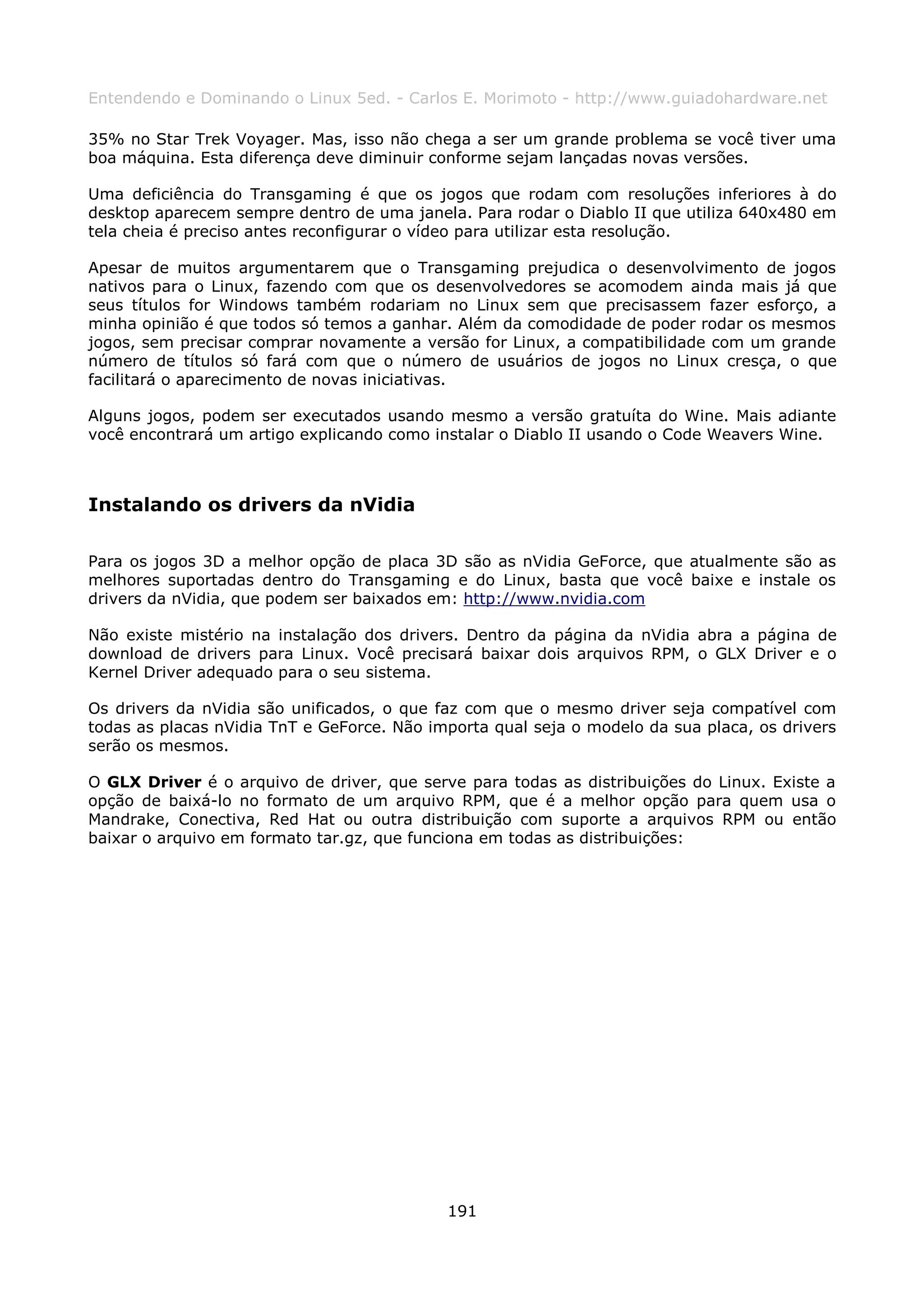 Entendendo e Dominando o Linux 5ed. - Carlos E. Morimoto - http://www.guiadohardware.net

35% no Star Trek Voyager. Mas, isso não chega a ser um grande problema se você tiver uma
boa máquina. Esta diferença deve diminuir conforme sejam lançadas novas versões.

Uma deficiência do Transgaming é que os jogos que rodam com resoluções inferiores à do
desktop aparecem sempre dentro de uma janela. Para rodar o Diablo II que utiliza 640x480 em
tela cheia é preciso antes reconfigurar o vídeo para utilizar esta resolução.

Apesar de muitos argumentarem que o Transgaming prejudica o desenvolvimento de jogos
nativos para o Linux, fazendo com que os desenvolvedores se acomodem ainda mais já que
seus títulos for Windows também rodariam no Linux sem que precisassem fazer esforço, a
minha opinião é que todos só temos a ganhar. Além da comodidade de poder rodar os mesmos
jogos, sem precisar comprar novamente a versão for Linux, a compatibilidade com um grande
número de títulos só fará com que o número de usuários de jogos no Linux cresça, o que
facilitará o aparecimento de novas iniciativas.

Alguns jogos, podem ser executados usando mesmo a versão gratuíta do Wine. Mais adiante
você encontrará um artigo explicando como instalar o Diablo II usando o Code Weavers Wine.



Instalando os drivers da nVidia

Para os jogos 3D a melhor opção de placa 3D são as nVidia GeForce, que atualmente são as
melhores suportadas dentro do Transgaming e do Linux, basta que você baixe e instale os
drivers da nVidia, que podem ser baixados em: http://www.nvidia.com

Não existe mistério na instalação dos drivers. Dentro da página da nVidia abra a página de
download de drivers para Linux. Você precisará baixar dois arquivos RPM, o GLX Driver e o
Kernel Driver adequado para o seu sistema.

Os drivers da nVidia são unificados, o que faz com que o mesmo driver seja compatível com
todas as placas nVidia TnT e GeForce. Não importa qual seja o modelo da sua placa, os drivers
serão os mesmos.

O GLX Driver é o arquivo de driver, que serve para todas as distribuições do Linux. Existe a
opção de baixá-lo no formato de um arquivo RPM, que é a melhor opção para quem usa o
Mandrake, Conectiva, Red Hat ou outra distribuição com suporte a arquivos RPM ou então
baixar o arquivo em formato tar.gz, que funciona em todas as distribuições:




                                            191
 
