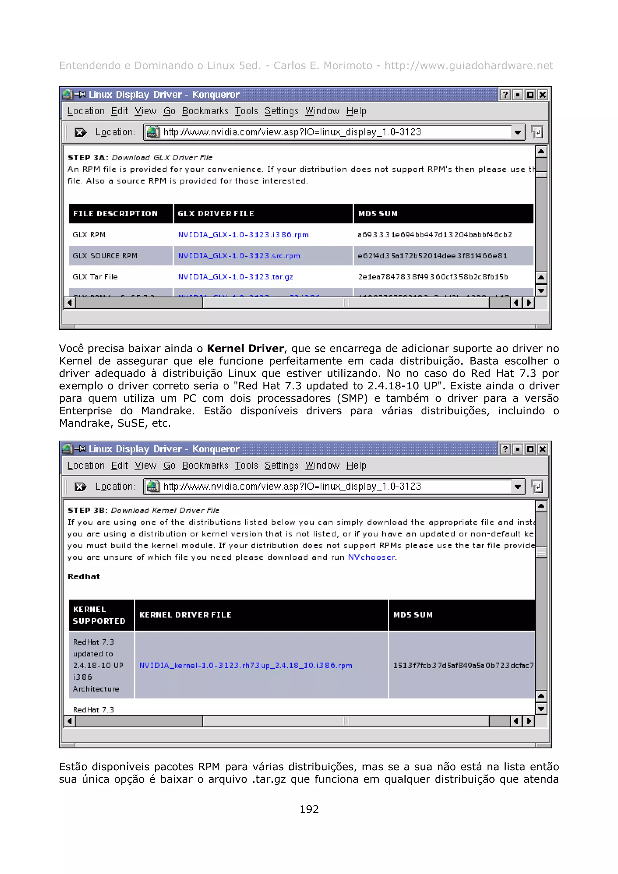 Entendendo e Dominando o Linux 5ed. - Carlos E. Morimoto - http://www.guiadohardware.net




Você precisa baixar ainda o Kernel Driver, que se encarrega de adicionar suporte ao driver no
Kernel de assegurar que ele funcione perfeitamente em cada distribuição. Basta escolher o
driver adequado à distribuição Linux que estiver utilizando. No no caso do Red Hat 7.3 por
exemplo o driver correto seria o "Red Hat 7.3 updated to 2.4.18-10 UP". Existe ainda o driver
para quem utiliza um PC com dois processadores (SMP) e também o driver para a versão
Enterprise do Mandrake. Estão disponíveis drivers para várias distribuições, incluindo o
Mandrake, SuSE, etc.




Estão disponíveis pacotes RPM para várias distribuições, mas se a sua não está na lista então
sua única opção é baixar o arquivo .tar.gz que funciona em qualquer distribuição que atenda

                                            192
 