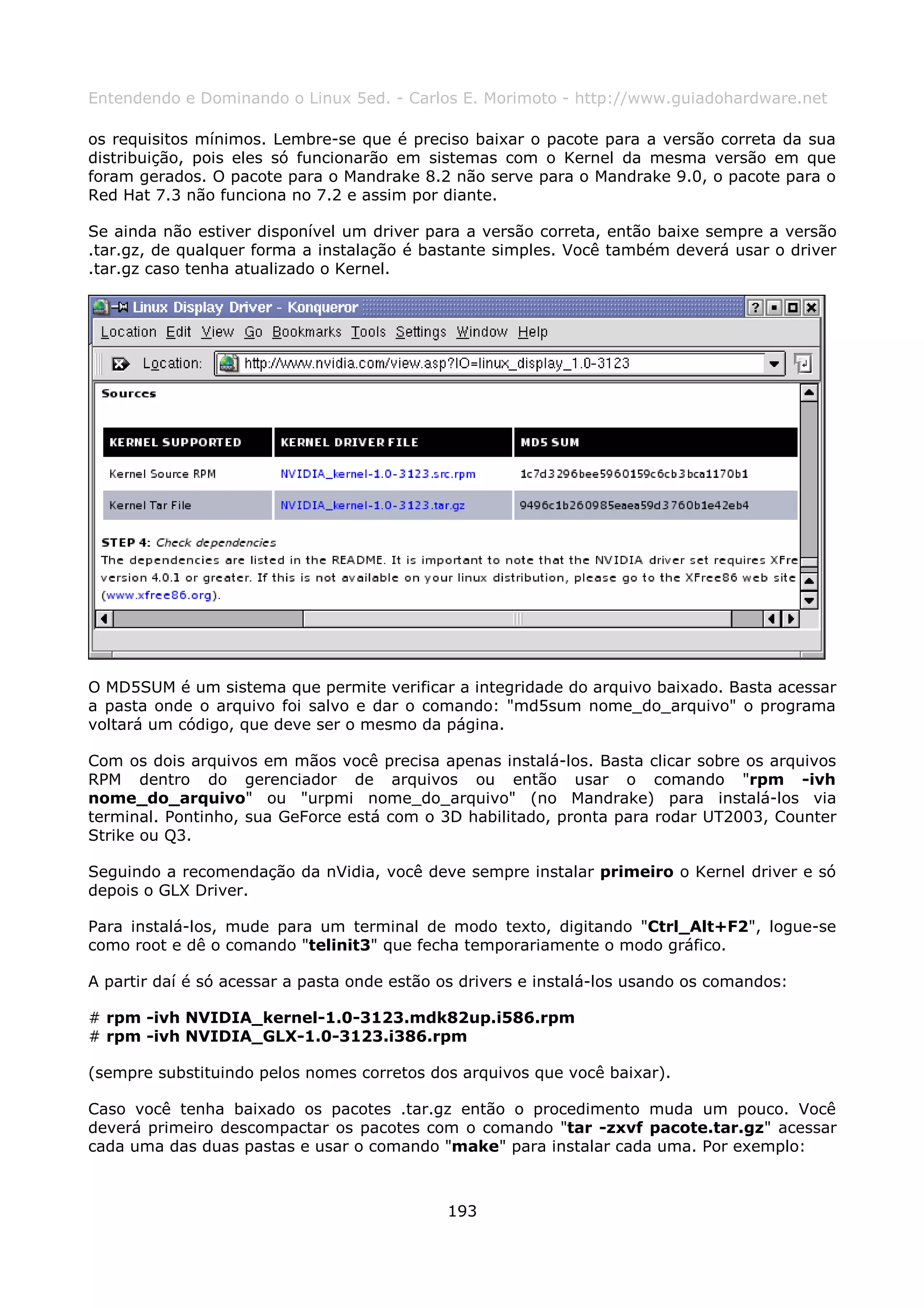 Entendendo e Dominando o Linux 5ed. - Carlos E. Morimoto - http://www.guiadohardware.net

os requisitos mínimos. Lembre-se que é preciso baixar o pacote para a versão correta da sua
distribuição, pois eles só funcionarão em sistemas com o Kernel da mesma versão em que
foram gerados. O pacote para o Mandrake 8.2 não serve para o Mandrake 9.0, o pacote para o
Red Hat 7.3 não funciona no 7.2 e assim por diante.

Se ainda não estiver disponível um driver para a versão correta, então baixe sempre a versão
.tar.gz, de qualquer forma a instalação é bastante simples. Você também deverá usar o driver
.tar.gz caso tenha atualizado o Kernel.




O MD5SUM é um sistema que permite verificar a integridade do arquivo baixado. Basta acessar
a pasta onde o arquivo foi salvo e dar o comando: "md5sum nome_do_arquivo" o programa
voltará um código, que deve ser o mesmo da página.

Com os dois arquivos em mãos você precisa apenas instalá-los. Basta clicar sobre os arquivos
RPM dentro do gerenciador de arquivos ou então usar o comando "rpm -ivh
nome_do_arquivo" ou "urpmi nome_do_arquivo" (no Mandrake) para instalá-los via
terminal. Pontinho, sua GeForce está com o 3D habilitado, pronta para rodar UT2003, Counter
Strike ou Q3.

Seguindo a recomendação da nVidia, você deve sempre instalar primeiro o Kernel driver e só
depois o GLX Driver.

Para instalá-los, mude para um terminal de modo texto, digitando "Ctrl_Alt+F2", logue-se
como root e dê o comando "telinit3" que fecha temporariamente o modo gráfico.

A partir daí é só acessar a pasta onde estão os drivers e instalá-los usando os comandos:

# rpm -ivh NVIDIA_kernel-1.0-3123.mdk82up.i586.rpm
# rpm -ivh NVIDIA_GLX-1.0-3123.i386.rpm

(sempre substituindo pelos nomes corretos dos arquivos que você baixar).

Caso você tenha baixado os pacotes .tar.gz então o procedimento muda um pouco. Você
deverá primeiro descompactar os pacotes com o comando "tar -zxvf pacote.tar.gz" acessar
cada uma das duas pastas e usar o comando "make" para instalar cada uma. Por exemplo:



                                             193
 
