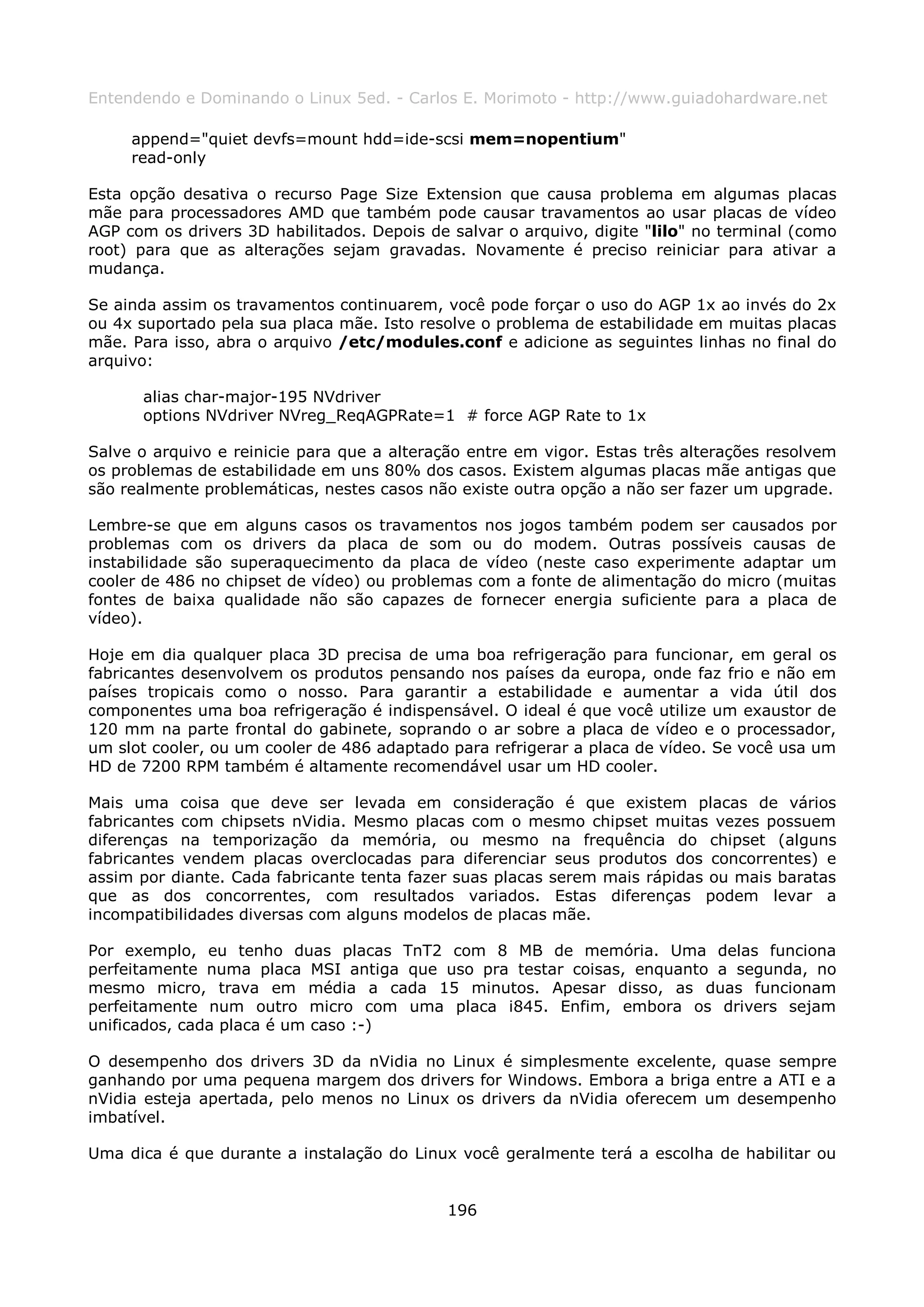 Entendendo e Dominando o Linux 5ed. - Carlos E. Morimoto - http://www.guiadohardware.net

     append="quiet devfs=mount hdd=ide-scsi mem=nopentium"
     read-only

Esta opção desativa o recurso Page Size Extension que causa problema em algumas placas
mãe para processadores AMD que também pode causar travamentos ao usar placas de vídeo
AGP com os drivers 3D habilitados. Depois de salvar o arquivo, digite "lilo" no terminal (como
root) para que as alterações sejam gravadas. Novamente é preciso reiniciar para ativar a
mudança.

Se ainda assim os travamentos continuarem, você pode forçar o uso do AGP 1x ao invés do 2x
ou 4x suportado pela sua placa mãe. Isto resolve o problema de estabilidade em muitas placas
mãe. Para isso, abra o arquivo /etc/modules.conf e adicione as seguintes linhas no final do
arquivo:

      alias char-major-195 NVdriver
      options NVdriver NVreg_ReqAGPRate=1 # force AGP Rate to 1x

Salve o arquivo e reinicie para que a alteração entre em vigor. Estas três alterações resolvem
os problemas de estabilidade em uns 80% dos casos. Existem algumas placas mãe antigas que
são realmente problemáticas, nestes casos não existe outra opção a não ser fazer um upgrade.

Lembre-se que em alguns casos os travamentos nos jogos também podem ser causados por
problemas com os drivers da placa de som ou do modem. Outras possíveis causas de
instabilidade são superaquecimento da placa de vídeo (neste caso experimente adaptar um
cooler de 486 no chipset de vídeo) ou problemas com a fonte de alimentação do micro (muitas
fontes de baixa qualidade não são capazes de fornecer energia suficiente para a placa de
vídeo).

Hoje em dia qualquer placa 3D precisa de uma boa refrigeração para funcionar, em geral os
fabricantes desenvolvem os produtos pensando nos países da europa, onde faz frio e não em
países tropicais como o nosso. Para garantir a estabilidade e aumentar a vida útil dos
componentes uma boa refrigeração é indispensável. O ideal é que você utilize um exaustor de
120 mm na parte frontal do gabinete, soprando o ar sobre a placa de vídeo e o processador,
um slot cooler, ou um cooler de 486 adaptado para refrigerar a placa de vídeo. Se você usa um
HD de 7200 RPM também é altamente recomendável usar um HD cooler.

Mais uma coisa que deve ser levada em consideração é que existem placas de vários
fabricantes com chipsets nVidia. Mesmo placas com o mesmo chipset muitas vezes possuem
diferenças na temporização da memória, ou mesmo na frequência do chipset (alguns
fabricantes vendem placas overclocadas para diferenciar seus produtos dos concorrentes) e
assim por diante. Cada fabricante tenta fazer suas placas serem mais rápidas ou mais baratas
que as dos concorrentes, com resultados variados. Estas diferenças podem levar a
incompatibilidades diversas com alguns modelos de placas mãe.

Por exemplo, eu tenho duas placas TnT2 com 8 MB de memória. Uma delas funciona
perfeitamente numa placa MSI antiga que uso pra testar coisas, enquanto a segunda, no
mesmo micro, trava em média a cada 15 minutos. Apesar disso, as duas funcionam
perfeitamente num outro micro com uma placa i845. Enfim, embora os drivers sejam
unificados, cada placa é um caso :-)

O desempenho dos drivers 3D da nVidia no Linux é simplesmente excelente, quase sempre
ganhando por uma pequena margem dos drivers for Windows. Embora a briga entre a ATI e a
nVidia esteja apertada, pelo menos no Linux os drivers da nVidia oferecem um desempenho
imbatível.

Uma dica é que durante a instalação do Linux você geralmente terá a escolha de habilitar ou


                                             196
 