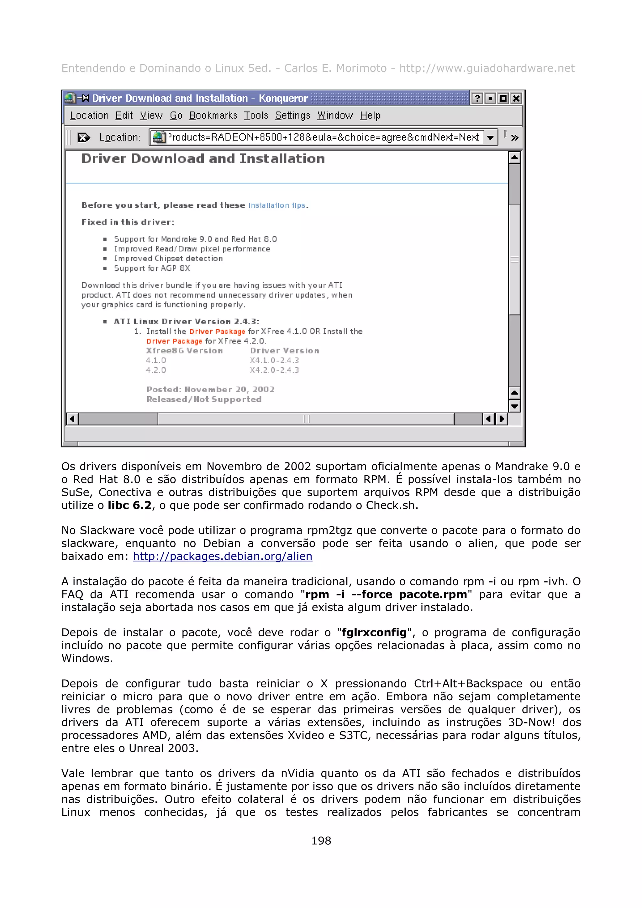 Entendendo e Dominando o Linux 5ed. - Carlos E. Morimoto - http://www.guiadohardware.net




Os drivers disponíveis em Novembro de 2002 suportam oficialmente apenas o Mandrake 9.0 e
o Red Hat 8.0 e são distribuídos apenas em formato RPM. É possível instala-los também no
SuSe, Conectiva e outras distribuições que suportem arquivos RPM desde que a distribuição
utilize o libc 6.2, o que pode ser confirmado rodando o Check.sh.

No Slackware você pode utilizar o programa rpm2tgz que converte o pacote para o formato do
slackware, enquanto no Debian a conversão pode ser feita usando o alien, que pode ser
baixado em: http://packages.debian.org/alien

A instalação do pacote é feita da maneira tradicional, usando o comando rpm -i ou rpm -ivh. O
FAQ da ATI recomenda usar o comando "rpm -i --force pacote.rpm" para evitar que a
instalação seja abortada nos casos em que já exista algum driver instalado.

Depois de instalar o pacote, você deve rodar o "fglrxconfig", o programa de configuração
incluído no pacote que permite configurar várias opções relacionadas à placa, assim como no
Windows.

Depois de configurar tudo basta reiniciar o X pressionando Ctrl+Alt+Backspace ou então
reiniciar o micro para que o novo driver entre em ação. Embora não sejam completamente
livres de problemas (como é de se esperar das primeiras versões de qualquer driver), os
drivers da ATI oferecem suporte a várias extensões, incluindo as instruções 3D-Now! dos
processadores AMD, além das extensões Xvideo e S3TC, necessárias para rodar alguns títulos,
entre eles o Unreal 2003.

Vale lembrar que tanto os drivers da nVidia quanto os da ATI são fechados e distribuídos
apenas em formato binário. É justamente por isso que os drivers não são incluídos diretamente
nas distribuições. Outro efeito colateral é os drivers podem não funcionar em distribuições
Linux menos conhecidas, já que os testes realizados pelos fabricantes se concentram

                                            198
 