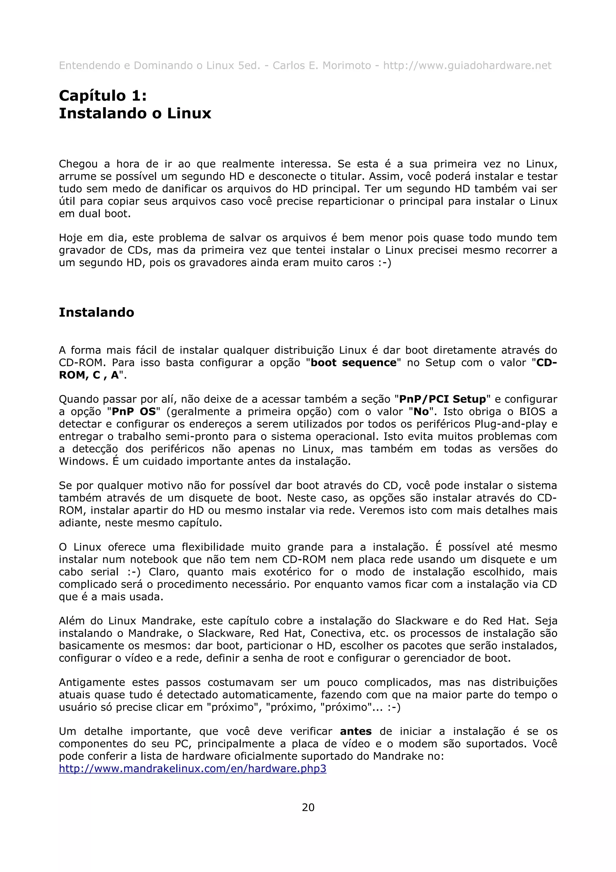 Entendendo e Dominando o Linux 5ed. - Carlos E. Morimoto - http://www.guiadohardware.net


Capítulo 1:
Instalando o Linux


Chegou a hora de ir ao que realmente interessa. Se esta é a sua primeira vez no Linux,
arrume se possível um segundo HD e desconecte o titular. Assim, você poderá instalar e testar
tudo sem medo de danificar os arquivos do HD principal. Ter um segundo HD também vai ser
útil para copiar seus arquivos caso você precise reparticionar o principal para instalar o Linux
em dual boot.

Hoje em dia, este problema de salvar os arquivos é bem menor pois quase todo mundo tem
gravador de CDs, mas da primeira vez que tentei instalar o Linux precisei mesmo recorrer a
um segundo HD, pois os gravadores ainda eram muito caros :-)



Instalando

A forma mais fácil de instalar qualquer distribuição Linux é dar boot diretamente através do
CD-ROM. Para isso basta configurar a opção "boot sequence" no Setup com o valor "CD-
ROM, C , A".

Quando passar por alí, não deixe de a acessar também a seção "PnP/PCI Setup" e configurar
a opção "PnP OS" (geralmente a primeira opção) com o valor "No". Isto obriga o BIOS a
detectar e configurar os endereços a serem utilizados por todos os periféricos Plug-and-play e
entregar o trabalho semi-pronto para o sistema operacional. Isto evita muitos problemas com
a detecção dos periféricos não apenas no Linux, mas também em todas as versões do
Windows. É um cuidado importante antes da instalação.

Se por qualquer motivo não for possível dar boot através do CD, você pode instalar o sistema
também através de um disquete de boot. Neste caso, as opções são instalar através do CD-
ROM, instalar apartir do HD ou mesmo instalar via rede. Veremos isto com mais detalhes mais
adiante, neste mesmo capítulo.

O Linux oferece uma flexibilidade muito grande para a instalação. É possível até mesmo
instalar num notebook que não tem nem CD-ROM nem placa rede usando um disquete e um
cabo serial :-) Claro, quanto mais exotérico for o modo de instalação escolhido, mais
complicado será o procedimento necessário. Por enquanto vamos ficar com a instalação via CD
que é a mais usada.

Além do Linux Mandrake, este capítulo cobre a instalação do Slackware e do Red Hat. Seja
instalando o Mandrake, o Slackware, Red Hat, Conectiva, etc. os processos de instalação são
basicamente os mesmos: dar boot, particionar o HD, escolher os pacotes que serão instalados,
configurar o vídeo e a rede, definir a senha de root e configurar o gerenciador de boot.

Antigamente estes passos costumavam ser um pouco complicados, mas nas distribuições
atuais quase tudo é detectado automaticamente, fazendo com que na maior parte do tempo o
usuário só precise clicar em "próximo", "próximo, "próximo"... :-)

Um detalhe importante, que você deve verificar antes de iniciar a instalação é se os
componentes do seu PC, principalmente a placa de vídeo e o modem são suportados. Você
pode conferir a lista de hardware oficialmente suportado do Mandrake no:
http://www.mandrakelinux.com/en/hardware.php3


                                              20
 