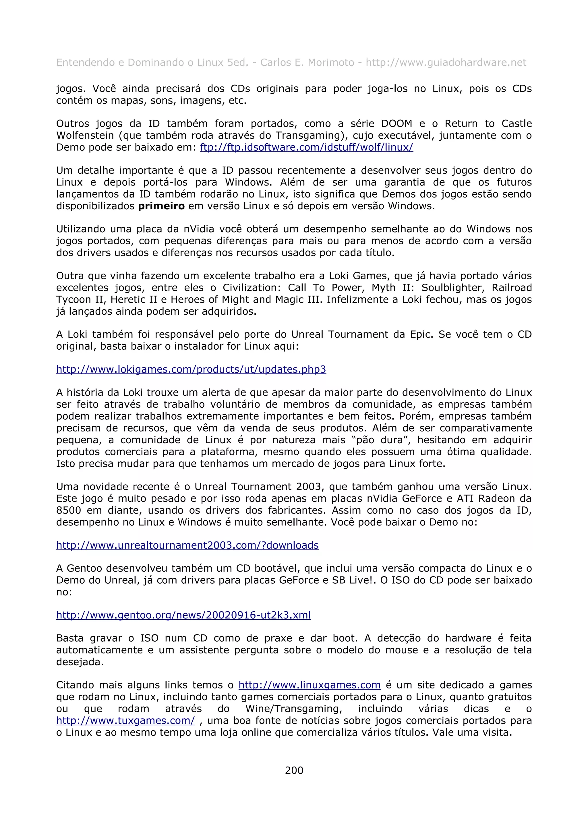 Entendendo e Dominando o Linux 5ed. - Carlos E. Morimoto - http://www.guiadohardware.net

jogos. Você ainda precisará dos CDs originais para poder joga-los no Linux, pois os CDs
contém os mapas, sons, imagens, etc.

Outros jogos da ID também foram portados, como a série DOOM e o Return to Castle
Wolfenstein (que também roda através do Transgaming), cujo executável, juntamente com o
Demo pode ser baixado em: ftp://ftp.idsoftware.com/idstuff/wolf/linux/

Um detalhe importante é que a ID passou recentemente a desenvolver seus jogos dentro do
Linux e depois portá-los para Windows. Além de ser uma garantia de que os futuros
lançamentos da ID também rodarão no Linux, isto significa que Demos dos jogos estão sendo
disponibilizados primeiro em versão Linux e só depois em versão Windows.

Utilizando uma placa da nVidia você obterá um desempenho semelhante ao do Windows nos
jogos portados, com pequenas diferenças para mais ou para menos de acordo com a versão
dos drivers usados e diferenças nos recursos usados por cada título.

Outra que vinha fazendo um excelente trabalho era a Loki Games, que já havia portado vários
excelentes jogos, entre eles o Civilization: Call To Power, Myth II: Soulblighter, Railroad
Tycoon II, Heretic II e Heroes of Might and Magic III. Infelizmente a Loki fechou, mas os jogos
já lançados ainda podem ser adquiridos.

A Loki também foi responsável pelo porte do Unreal Tournament da Epic. Se você tem o CD
original, basta baixar o instalador for Linux aqui:

http://www.lokigames.com/products/ut/updates.php3

A história da Loki trouxe um alerta de que apesar da maior parte do desenvolvimento do Linux
ser feito através de trabalho voluntário de membros da comunidade, as empresas também
podem realizar trabalhos extremamente importantes e bem feitos. Porém, empresas também
precisam de recursos, que vêm da venda de seus produtos. Além de ser comparativamente
pequena, a comunidade de Linux é por natureza mais “pão dura”, hesitando em adquirir
produtos comerciais para a plataforma, mesmo quando eles possuem uma ótima qualidade.
Isto precisa mudar para que tenhamos um mercado de jogos para Linux forte.

Uma novidade recente é o Unreal Tournament 2003, que também ganhou uma versão Linux.
Este jogo é muito pesado e por isso roda apenas em placas nVidia GeForce e ATI Radeon da
8500 em diante, usando os drivers dos fabricantes. Assim como no caso dos jogos da ID,
desempenho no Linux e Windows é muito semelhante. Você pode baixar o Demo no:

http://www.unrealtournament2003.com/?downloads

A Gentoo desenvolveu também um CD bootável, que inclui uma versão compacta do Linux e o
Demo do Unreal, já com drivers para placas GeForce e SB Live!. O ISO do CD pode ser baixado
no:

http://www.gentoo.org/news/20020916-ut2k3.xml

Basta gravar o ISO num CD como de praxe e dar boot. A detecção do hardware é feita
automaticamente e um assistente pergunta sobre o modelo do mouse e a resolução de tela
desejada.

Citando mais alguns links temos o http://www.linuxgames.com é um site dedicado a games
que rodam no Linux, incluindo tanto games comerciais portados para o Linux, quanto gratuitos
ou    que   rodam    através   do    Wine/Transgaming,    incluindo    várias   dicas   e  o
http://www.tuxgames.com/ , uma boa fonte de notícias sobre jogos comerciais portados para
o Linux e ao mesmo tempo uma loja online que comercializa vários títulos. Vale uma visita.


                                             200
 