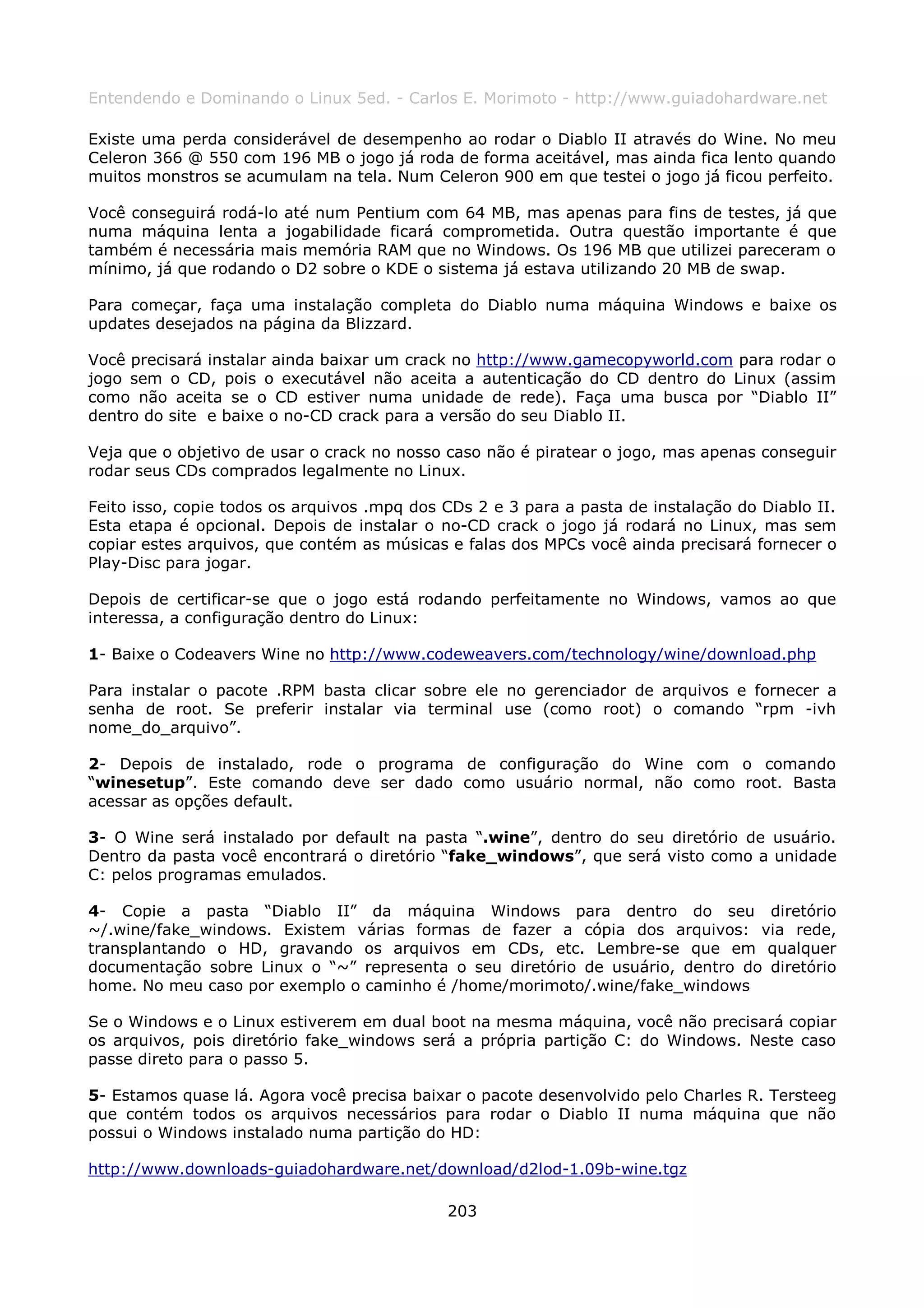 Entendendo e Dominando o Linux 5ed. - Carlos E. Morimoto - http://www.guiadohardware.net

Existe uma perda considerável de desempenho ao rodar o Diablo II através do Wine. No meu
Celeron 366 @ 550 com 196 MB o jogo já roda de forma aceitável, mas ainda fica lento quando
muitos monstros se acumulam na tela. Num Celeron 900 em que testei o jogo já ficou perfeito.

Você conseguirá rodá-lo até num Pentium com 64 MB, mas apenas para fins de testes, já que
numa máquina lenta a jogabilidade ficará comprometida. Outra questão importante é que
também é necessária mais memória RAM que no Windows. Os 196 MB que utilizei pareceram o
mínimo, já que rodando o D2 sobre o KDE o sistema já estava utilizando 20 MB de swap.

Para começar, faça uma instalação completa do Diablo numa máquina Windows e baixe os
updates desejados na página da Blizzard.

Você precisará instalar ainda baixar um crack no http://www.gamecopyworld.com para rodar o
jogo sem o CD, pois o executável não aceita a autenticação do CD dentro do Linux (assim
como não aceita se o CD estiver numa unidade de rede). Faça uma busca por “Diablo II”
dentro do site e baixe o no-CD crack para a versão do seu Diablo II.

Veja que o objetivo de usar o crack no nosso caso não é piratear o jogo, mas apenas conseguir
rodar seus CDs comprados legalmente no Linux.

Feito isso, copie todos os arquivos .mpq dos CDs 2 e 3 para a pasta de instalação do Diablo II.
Esta etapa é opcional. Depois de instalar o no-CD crack o jogo já rodará no Linux, mas sem
copiar estes arquivos, que contém as músicas e falas dos MPCs você ainda precisará fornecer o
Play-Disc para jogar.

Depois de certificar-se que o jogo está rodando perfeitamente no Windows, vamos ao que
interessa, a configuração dentro do Linux:

1- Baixe o Codeavers Wine no http://www.codeweavers.com/technology/wine/download.php

Para instalar o pacote .RPM basta clicar sobre ele no gerenciador de arquivos e fornecer a
senha de root. Se preferir instalar via terminal use (como root) o comando “rpm -ivh
nome_do_arquivo”.

2- Depois de instalado, rode o programa de configuração do Wine com o comando
“winesetup”. Este comando deve ser dado como usuário normal, não como root. Basta
acessar as opções default.

3- O Wine será instalado por default na pasta “.wine”, dentro do seu diretório de usuário.
Dentro da pasta você encontrará o diretório “fake_windows”, que será visto como a unidade
C: pelos programas emulados.

4- Copie a pasta “Diablo II” da máquina Windows para dentro do seu diretório
~/.wine/fake_windows. Existem várias formas de fazer a cópia dos arquivos: via rede,
transplantando o HD, gravando os arquivos em CDs, etc. Lembre-se que em qualquer
documentação sobre Linux o “~” representa o seu diretório de usuário, dentro do diretório
home. No meu caso por exemplo o caminho é /home/morimoto/.wine/fake_windows

Se o Windows e o Linux estiverem em dual boot na mesma máquina, você não precisará copiar
os arquivos, pois diretório fake_windows será a própria partição C: do Windows. Neste caso
passe direto para o passo 5.

5- Estamos quase lá. Agora você precisa baixar o pacote desenvolvido pelo Charles R. Tersteeg
que contém todos os arquivos necessários para rodar o Diablo II numa máquina que não
possui o Windows instalado numa partição do HD:

http://www.downloads-guiadohardware.net/download/d2lod-1.09b-wine.tgz

                                             203
 