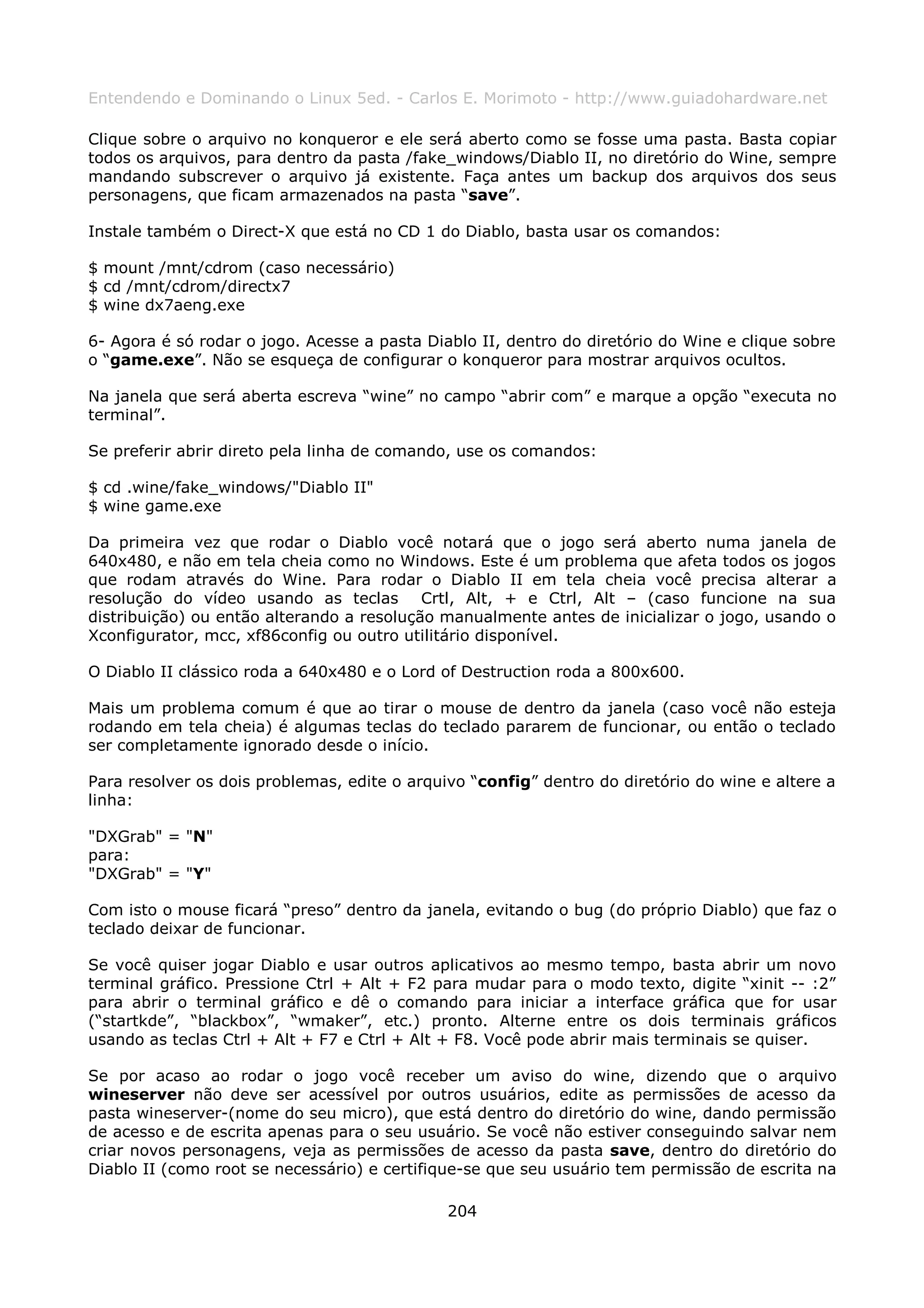 Entendendo e Dominando o Linux 5ed. - Carlos E. Morimoto - http://www.guiadohardware.net

Clique sobre o arquivo no konqueror e ele será aberto como se fosse uma pasta. Basta copiar
todos os arquivos, para dentro da pasta /fake_windows/Diablo II, no diretório do Wine, sempre
mandando subscrever o arquivo já existente. Faça antes um backup dos arquivos dos seus
personagens, que ficam armazenados na pasta “save”.

Instale também o Direct-X que está no CD 1 do Diablo, basta usar os comandos:

$ mount /mnt/cdrom (caso necessário)
$ cd /mnt/cdrom/directx7
$ wine dx7aeng.exe

6- Agora é só rodar o jogo. Acesse a pasta Diablo II, dentro do diretório do Wine e clique sobre
o “game.exe”. Não se esqueça de configurar o konqueror para mostrar arquivos ocultos.

Na janela que será aberta escreva “wine” no campo “abrir com” e marque a opção “executa no
terminal”.

Se preferir abrir direto pela linha de comando, use os comandos:

$ cd .wine/fake_windows/"Diablo II"
$ wine game.exe

Da primeira vez que rodar o Diablo você notará que o jogo será aberto numa janela de
640x480, e não em tela cheia como no Windows. Este é um problema que afeta todos os jogos
que rodam através do Wine. Para rodar o Diablo II em tela cheia você precisa alterar a
resolução do vídeo usando as teclas Crtl, Alt, + e Ctrl, Alt – (caso funcione na sua
distribuição) ou então alterando a resolução manualmente antes de inicializar o jogo, usando o
Xconfigurator, mcc, xf86config ou outro utilitário disponível.

O Diablo II clássico roda a 640x480 e o Lord of Destruction roda a 800x600.

Mais um problema comum é que ao tirar o mouse de dentro da janela (caso você não esteja
rodando em tela cheia) é algumas teclas do teclado pararem de funcionar, ou então o teclado
ser completamente ignorado desde o início.

Para resolver os dois problemas, edite o arquivo “config” dentro do diretório do wine e altere a
linha:

"DXGrab" = "N"
para:
"DXGrab" = "Y"

Com isto o mouse ficará “preso” dentro da janela, evitando o bug (do próprio Diablo) que faz o
teclado deixar de funcionar.

Se você quiser jogar Diablo e usar outros aplicativos ao mesmo tempo, basta abrir um novo
terminal gráfico. Pressione Ctrl + Alt + F2 para mudar para o modo texto, digite “xinit -- :2”
para abrir o terminal gráfico e dê o comando para iniciar a interface gráfica que for usar
(“startkde”, “blackbox”, “wmaker”, etc.) pronto. Alterne entre os dois terminais gráficos
usando as teclas Ctrl + Alt + F7 e Ctrl + Alt + F8. Você pode abrir mais terminais se quiser.

Se por acaso ao rodar o jogo você receber um aviso do wine, dizendo que o arquivo
wineserver não deve ser acessível por outros usuários, edite as permissões de acesso da
pasta wineserver-(nome do seu micro), que está dentro do diretório do wine, dando permissão
de acesso e de escrita apenas para o seu usuário. Se você não estiver conseguindo salvar nem
criar novos personagens, veja as permissões de acesso da pasta save, dentro do diretório do
Diablo II (como root se necessário) e certifique-se que seu usuário tem permissão de escrita na

                                              204
 