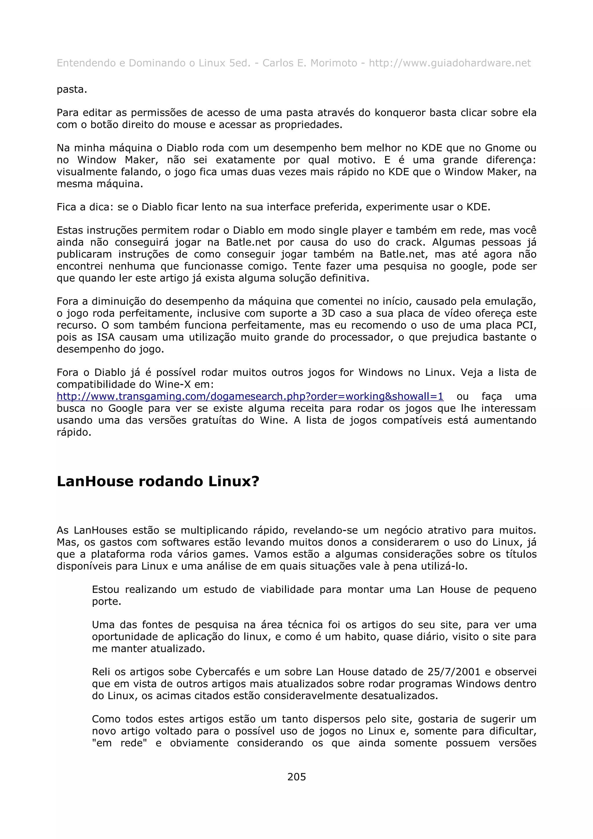 Entendendo e Dominando o Linux 5ed. - Carlos E. Morimoto - http://www.guiadohardware.net

pasta.

Para editar as permissões de acesso de uma pasta através do konqueror basta clicar sobre ela
com o botão direito do mouse e acessar as propriedades.

Na minha máquina o Diablo roda com um desempenho bem melhor no KDE que no Gnome ou
no Window Maker, não sei exatamente por qual motivo. E é uma grande diferença:
visualmente falando, o jogo fica umas duas vezes mais rápido no KDE que o Window Maker, na
mesma máquina.

Fica a dica: se o Diablo ficar lento na sua interface preferida, experimente usar o KDE.

Estas instruções permitem rodar o Diablo em modo single player e também em rede, mas você
ainda não conseguirá jogar na Batle.net por causa do uso do crack. Algumas pessoas já
publicaram instruções de como conseguir jogar também na Batle.net, mas até agora não
encontrei nenhuma que funcionasse comigo. Tente fazer uma pesquisa no google, pode ser
que quando ler este artigo já exista alguma solução definitiva.

Fora a diminuição do desempenho da máquina que comentei no início, causado pela emulação,
o jogo roda perfeitamente, inclusive com suporte a 3D caso a sua placa de vídeo ofereça este
recurso. O som também funciona perfeitamente, mas eu recomendo o uso de uma placa PCI,
pois as ISA causam uma utilização muito grande do processador, o que prejudica bastante o
desempenho do jogo.

Fora o Diablo já é possível rodar muitos outros jogos for Windows no Linux. Veja a lista de
compatibilidade do Wine-X em:
http://www.transgaming.com/dogamesearch.php?order=working&showall=1 ou faça uma
busca no Google para ver se existe alguma receita para rodar os jogos que lhe interessam
usando uma das versões gratuítas do Wine. A lista de jogos compatíveis está aumentando
rápido.




LanHouse rodando Linux?


As LanHouses estão se multiplicando rápido, revelando-se um negócio atrativo para muitos.
Mas, os gastos com softwares estão levando muitos donos a considerarem o uso do Linux, já
que a plataforma roda vários games. Vamos estão a algumas considerações sobre os títulos
disponíveis para Linux e uma análise de em quais situações vale à pena utilizá-lo.

         Estou realizando um estudo de viabilidade para montar uma Lan House de pequeno
         porte.

         Uma das fontes de pesquisa na área técnica foi os artigos do seu site, para ver uma
         oportunidade de aplicação do linux, e como é um habito, quase diário, visito o site para
         me manter atualizado.

         Reli os artigos sobe Cybercafés e um sobre Lan House datado de 25/7/2001 e observei
         que em vista de outros artigos mais atualizados sobre rodar programas Windows dentro
         do Linux, os acimas citados estão consideravelmente desatualizados.

         Como todos estes artigos estão um tanto dispersos pelo site, gostaria de sugerir um
         novo artigo voltado para o possível uso de jogos no Linux e, somente para dificultar,
         "em rede" e obviamente considerando os que ainda somente possuem versões


                                               205
 