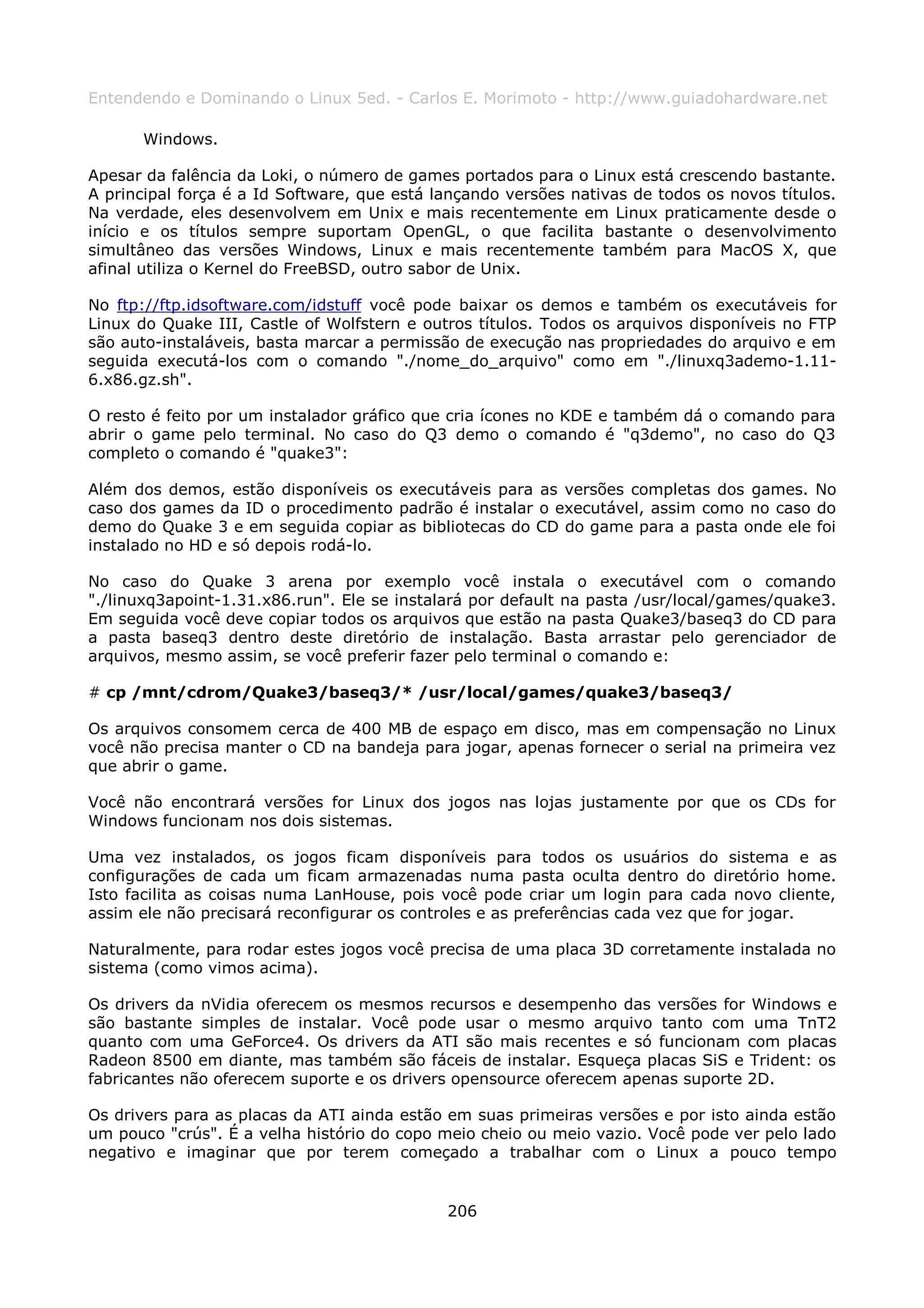 Entendendo e Dominando o Linux 5ed. - Carlos E. Morimoto - http://www.guiadohardware.net

      Windows.

Apesar da falência da Loki, o número de games portados para o Linux está crescendo bastante.
A principal força é a Id Software, que está lançando versões nativas de todos os novos títulos.
Na verdade, eles desenvolvem em Unix e mais recentemente em Linux praticamente desde o
início e os títulos sempre suportam OpenGL, o que facilita bastante o desenvolvimento
simultâneo das versões Windows, Linux e mais recentemente também para MacOS X, que
afinal utiliza o Kernel do FreeBSD, outro sabor de Unix.

No ftp://ftp.idsoftware.com/idstuff você pode baixar os demos e também os executáveis for
Linux do Quake III, Castle of Wolfstern e outros títulos. Todos os arquivos disponíveis no FTP
são auto-instaláveis, basta marcar a permissão de execução nas propriedades do arquivo e em
seguida executá-los com o comando "./nome_do_arquivo" como em "./linuxq3ademo-1.11-
6.x86.gz.sh".

O resto é feito por um instalador gráfico que cria ícones no KDE e também dá o comando para
abrir o game pelo terminal. No caso do Q3 demo o comando é "q3demo", no caso do Q3
completo o comando é "quake3":

Além dos demos, estão disponíveis os executáveis para as versões completas dos games. No
caso dos games da ID o procedimento padrão é instalar o executável, assim como no caso do
demo do Quake 3 e em seguida copiar as bibliotecas do CD do game para a pasta onde ele foi
instalado no HD e só depois rodá-lo.

No caso do Quake 3 arena por exemplo você instala o executável com o comando
"./linuxq3apoint-1.31.x86.run". Ele se instalará por default na pasta /usr/local/games/quake3.
Em seguida você deve copiar todos os arquivos que estão na pasta Quake3/baseq3 do CD para
a pasta baseq3 dentro deste diretório de instalação. Basta arrastar pelo gerenciador de
arquivos, mesmo assim, se você preferir fazer pelo terminal o comando e:

# cp /mnt/cdrom/Quake3/baseq3/* /usr/local/games/quake3/baseq3/

Os arquivos consomem cerca de 400 MB de espaço em disco, mas em compensação no Linux
você não precisa manter o CD na bandeja para jogar, apenas fornecer o serial na primeira vez
que abrir o game.

Você não encontrará versões for Linux dos jogos nas lojas justamente por que os CDs for
Windows funcionam nos dois sistemas.

Uma vez instalados, os jogos ficam disponíveis para todos os usuários do sistema e as
configurações de cada um ficam armazenadas numa pasta oculta dentro do diretório home.
Isto facilita as coisas numa LanHouse, pois você pode criar um login para cada novo cliente,
assim ele não precisará reconfigurar os controles e as preferências cada vez que for jogar.

Naturalmente, para rodar estes jogos você precisa de uma placa 3D corretamente instalada no
sistema (como vimos acima).

Os drivers da nVidia oferecem os mesmos recursos e desempenho das versões for Windows e
são bastante simples de instalar. Você pode usar o mesmo arquivo tanto com uma TnT2
quanto com uma GeForce4. Os drivers da ATI são mais recentes e só funcionam com placas
Radeon 8500 em diante, mas também são fáceis de instalar. Esqueça placas SiS e Trident: os
fabricantes não oferecem suporte e os drivers opensource oferecem apenas suporte 2D.

Os drivers para as placas da ATI ainda estão em suas primeiras versões e por isto ainda estão
um pouco "crús". É a velha histório do copo meio cheio ou meio vazio. Você pode ver pelo lado
negativo e imaginar que por terem começado a trabalhar com o Linux a pouco tempo


                                             206
 