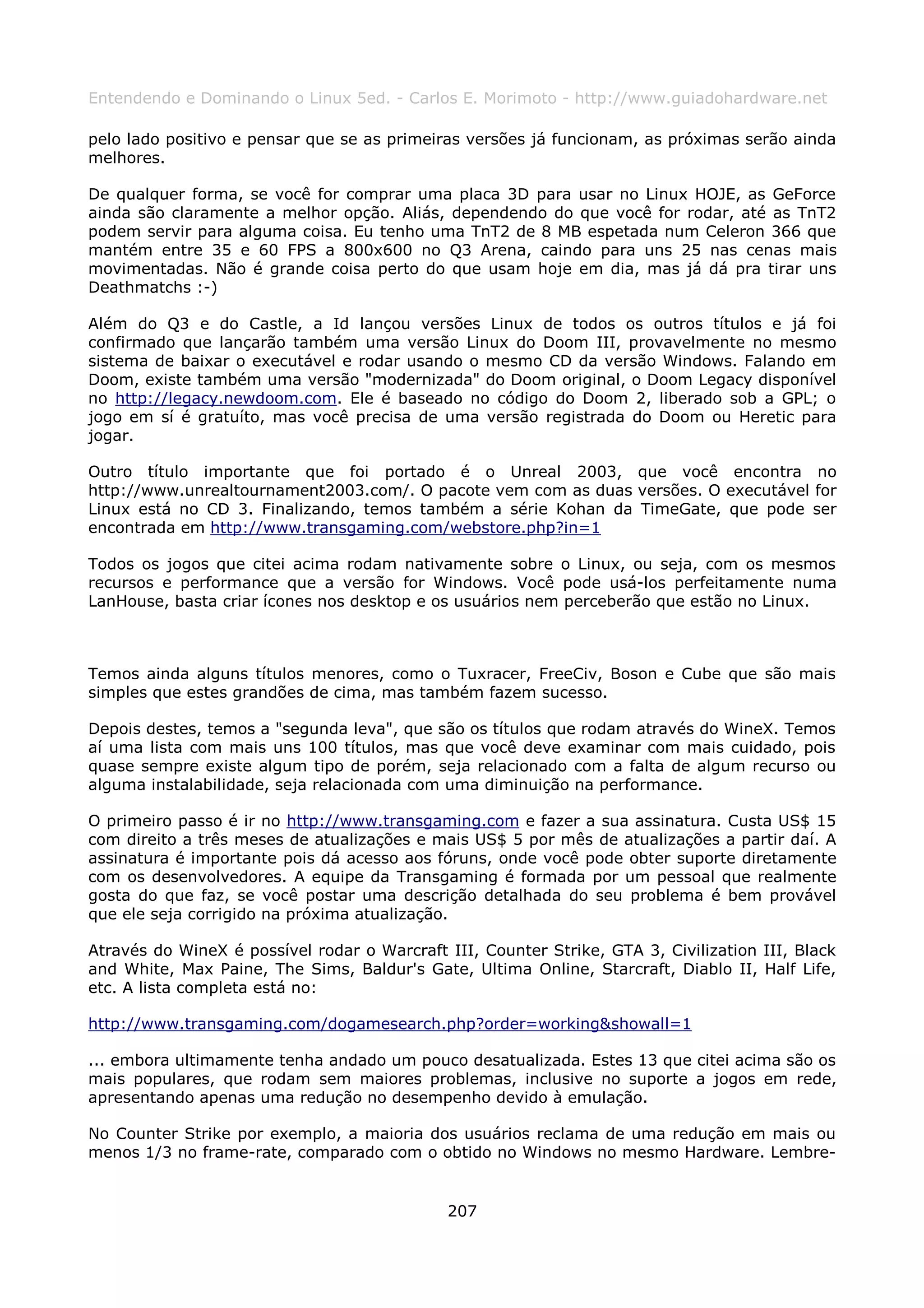 Entendendo e Dominando o Linux 5ed. - Carlos E. Morimoto - http://www.guiadohardware.net

pelo lado positivo e pensar que se as primeiras versões já funcionam, as próximas serão ainda
melhores.

De qualquer forma, se você for comprar uma placa 3D para usar no Linux HOJE, as GeForce
ainda são claramente a melhor opção. Aliás, dependendo do que você for rodar, até as TnT2
podem servir para alguma coisa. Eu tenho uma TnT2 de 8 MB espetada num Celeron 366 que
mantém entre 35 e 60 FPS a 800x600 no Q3 Arena, caindo para uns 25 nas cenas mais
movimentadas. Não é grande coisa perto do que usam hoje em dia, mas já dá pra tirar uns
Deathmatchs :-)

Além do Q3 e do Castle, a Id lançou versões Linux de todos os outros títulos e já foi
confirmado que lançarão também uma versão Linux do Doom III, provavelmente no mesmo
sistema de baixar o executável e rodar usando o mesmo CD da versão Windows. Falando em
Doom, existe também uma versão "modernizada" do Doom original, o Doom Legacy disponível
no http://legacy.newdoom.com. Ele é baseado no código do Doom 2, liberado sob a GPL; o
jogo em sí é gratuíto, mas você precisa de uma versão registrada do Doom ou Heretic para
jogar.

Outro título importante que foi portado é o Unreal 2003, que você encontra no
http://www.unrealtournament2003.com/. O pacote vem com as duas versões. O executável for
Linux está no CD 3. Finalizando, temos também a série Kohan da TimeGate, que pode ser
encontrada em http://www.transgaming.com/webstore.php?in=1

Todos os jogos que citei acima rodam nativamente sobre o Linux, ou seja, com os mesmos
recursos e performance que a versão for Windows. Você pode usá-los perfeitamente numa
LanHouse, basta criar ícones nos desktop e os usuários nem perceberão que estão no Linux.



Temos ainda alguns títulos menores, como o Tuxracer, FreeCiv, Boson e Cube que são mais
simples que estes grandões de cima, mas também fazem sucesso.

Depois destes, temos a "segunda leva", que são os títulos que rodam através do WineX. Temos
aí uma lista com mais uns 100 títulos, mas que você deve examinar com mais cuidado, pois
quase sempre existe algum tipo de porém, seja relacionado com a falta de algum recurso ou
alguma instalabilidade, seja relacionada com uma diminuição na performance.

O primeiro passo é ir no http://www.transgaming.com e fazer a sua assinatura. Custa US$ 15
com direito a três meses de atualizações e mais US$ 5 por mês de atualizações a partir daí. A
assinatura é importante pois dá acesso aos fóruns, onde você pode obter suporte diretamente
com os desenvolvedores. A equipe da Transgaming é formada por um pessoal que realmente
gosta do que faz, se você postar uma descrição detalhada do seu problema é bem provável
que ele seja corrigido na próxima atualização.

Através do WineX é possível rodar o Warcraft III, Counter Strike, GTA 3, Civilization III, Black
and White, Max Paine, The Sims, Baldur's Gate, Ultima Online, Starcraft, Diablo II, Half Life,
etc. A lista completa está no:

http://www.transgaming.com/dogamesearch.php?order=working&showall=1

... embora ultimamente tenha andado um pouco desatualizada. Estes 13 que citei acima são os
mais populares, que rodam sem maiores problemas, inclusive no suporte a jogos em rede,
apresentando apenas uma redução no desempenho devido à emulação.

No Counter Strike por exemplo, a maioria dos usuários reclama de uma redução em mais ou
menos 1/3 no frame-rate, comparado com o obtido no Windows no mesmo Hardware. Lembre-


                                              207
 