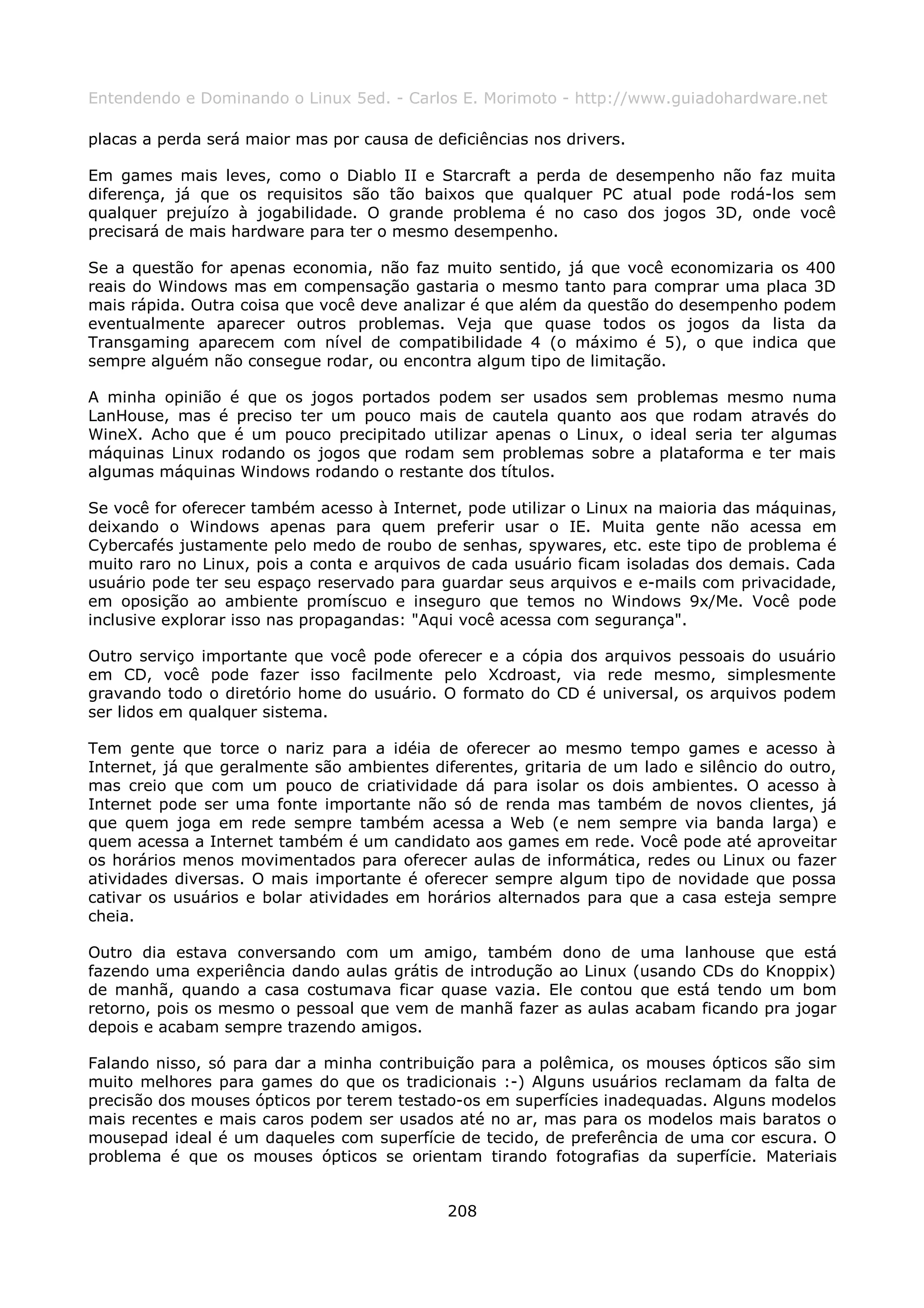 Entendendo e Dominando o Linux 5ed. - Carlos E. Morimoto - http://www.guiadohardware.net

placas a perda será maior mas por causa de deficiências nos drivers.

Em games mais leves, como o Diablo II e Starcraft a perda de desempenho não faz muita
diferença, já que os requisitos são tão baixos que qualquer PC atual pode rodá-los sem
qualquer prejuízo à jogabilidade. O grande problema é no caso dos jogos 3D, onde você
precisará de mais hardware para ter o mesmo desempenho.

Se a questão for apenas economia, não faz muito sentido, já que você economizaria os 400
reais do Windows mas em compensação gastaria o mesmo tanto para comprar uma placa 3D
mais rápida. Outra coisa que você deve analizar é que além da questão do desempenho podem
eventualmente aparecer outros problemas. Veja que quase todos os jogos da lista da
Transgaming aparecem com nível de compatibilidade 4 (o máximo é 5), o que indica que
sempre alguém não consegue rodar, ou encontra algum tipo de limitação.

A minha opinião é que os jogos portados podem ser usados sem problemas mesmo numa
LanHouse, mas é preciso ter um pouco mais de cautela quanto aos que rodam através do
WineX. Acho que é um pouco precipitado utilizar apenas o Linux, o ideal seria ter algumas
máquinas Linux rodando os jogos que rodam sem problemas sobre a plataforma e ter mais
algumas máquinas Windows rodando o restante dos títulos.

Se você for oferecer também acesso à Internet, pode utilizar o Linux na maioria das máquinas,
deixando o Windows apenas para quem preferir usar o IE. Muita gente não acessa em
Cybercafés justamente pelo medo de roubo de senhas, spywares, etc. este tipo de problema é
muito raro no Linux, pois a conta e arquivos de cada usuário ficam isoladas dos demais. Cada
usuário pode ter seu espaço reservado para guardar seus arquivos e e-mails com privacidade,
em oposição ao ambiente promíscuo e inseguro que temos no Windows 9x/Me. Você pode
inclusive explorar isso nas propagandas: "Aqui você acessa com segurança".

Outro serviço importante que você pode oferecer e a cópia dos arquivos pessoais do usuário
em CD, você pode fazer isso facilmente pelo Xcdroast, via rede mesmo, simplesmente
gravando todo o diretório home do usuário. O formato do CD é universal, os arquivos podem
ser lidos em qualquer sistema.

Tem gente que torce o nariz para a idéia de oferecer ao mesmo tempo games e acesso à
Internet, já que geralmente são ambientes diferentes, gritaria de um lado e silêncio do outro,
mas creio que com um pouco de criatividade dá para isolar os dois ambientes. O acesso à
Internet pode ser uma fonte importante não só de renda mas também de novos clientes, já
que quem joga em rede sempre também acessa a Web (e nem sempre via banda larga) e
quem acessa a Internet também é um candidato aos games em rede. Você pode até aproveitar
os horários menos movimentados para oferecer aulas de informática, redes ou Linux ou fazer
atividades diversas. O mais importante é oferecer sempre algum tipo de novidade que possa
cativar os usuários e bolar atividades em horários alternados para que a casa esteja sempre
cheia.

Outro dia estava conversando com um amigo, também dono de uma lanhouse que está
fazendo uma experiência dando aulas grátis de introdução ao Linux (usando CDs do Knoppix)
de manhã, quando a casa costumava ficar quase vazia. Ele contou que está tendo um bom
retorno, pois os mesmo o pessoal que vem de manhã fazer as aulas acabam ficando pra jogar
depois e acabam sempre trazendo amigos.

Falando nisso, só para dar a minha contribuição para a polêmica, os mouses ópticos são sim
muito melhores para games do que os tradicionais :-) Alguns usuários reclamam da falta de
precisão dos mouses ópticos por terem testado-os em superfícies inadequadas. Alguns modelos
mais recentes e mais caros podem ser usados até no ar, mas para os modelos mais baratos o
mousepad ideal é um daqueles com superfície de tecido, de preferência de uma cor escura. O
problema é que os mouses ópticos se orientam tirando fotografias da superfície. Materiais


                                             208
 