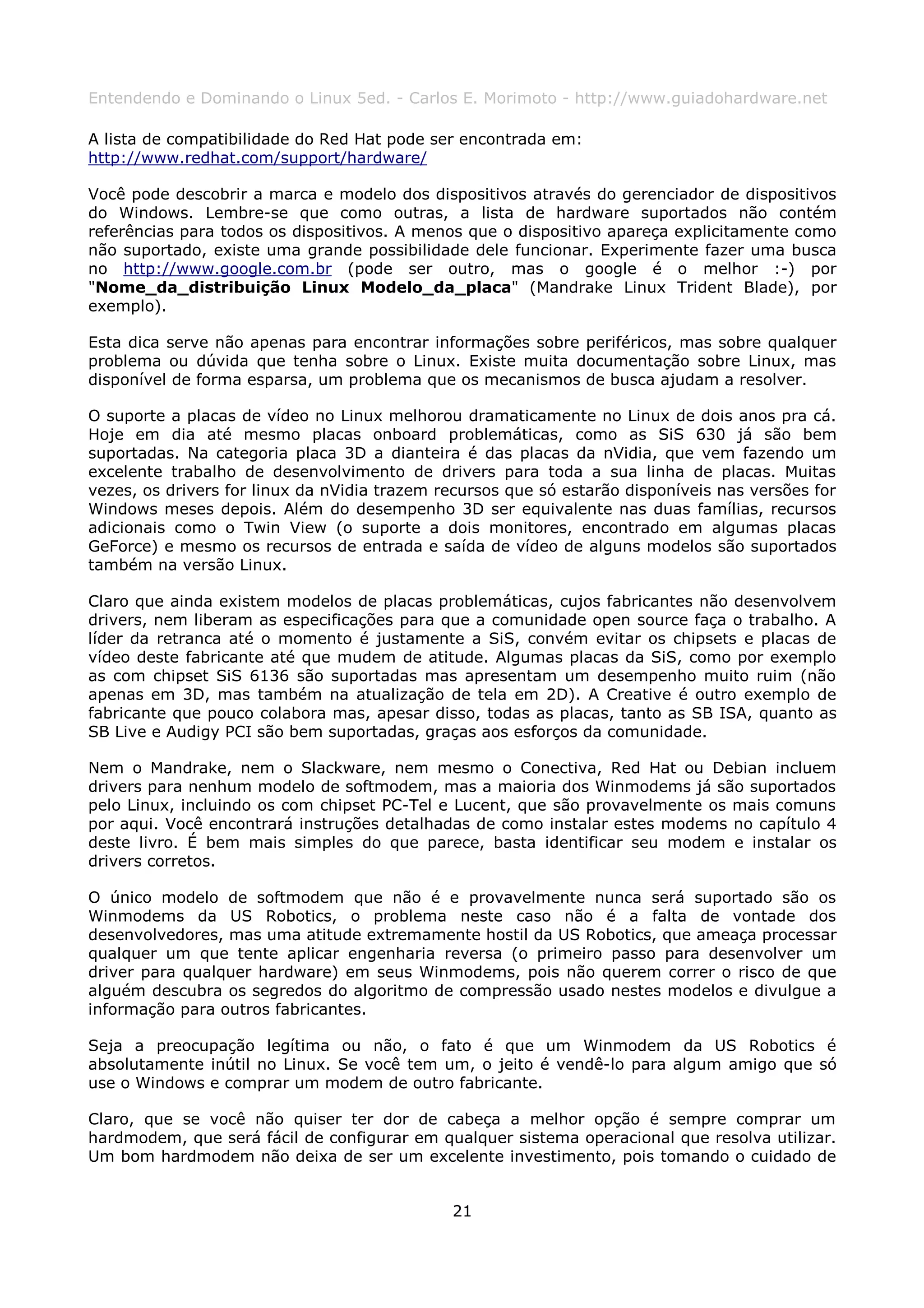 Entendendo e Dominando o Linux 5ed. - Carlos E. Morimoto - http://www.guiadohardware.net

A lista de compatibilidade do Red Hat pode ser encontrada em:
http://www.redhat.com/support/hardware/

Você pode descobrir a marca e modelo dos dispositivos através do gerenciador de dispositivos
do Windows. Lembre-se que como outras, a lista de hardware suportados não contém
referências para todos os dispositivos. A menos que o dispositivo apareça explicitamente como
não suportado, existe uma grande possibilidade dele funcionar. Experimente fazer uma busca
no http://www.google.com.br (pode ser outro, mas o google é o melhor :-) por
"Nome_da_distribuição Linux Modelo_da_placa" (Mandrake Linux Trident Blade), por
exemplo).

Esta dica serve não apenas para encontrar informações sobre periféricos, mas sobre qualquer
problema ou dúvida que tenha sobre o Linux. Existe muita documentação sobre Linux, mas
disponível de forma esparsa, um problema que os mecanismos de busca ajudam a resolver.

O suporte a placas de vídeo no Linux melhorou dramaticamente no Linux de dois anos pra cá.
Hoje em dia até mesmo placas onboard problemáticas, como as SiS 630 já são bem
suportadas. Na categoria placa 3D a dianteira é das placas da nVidia, que vem fazendo um
excelente trabalho de desenvolvimento de drivers para toda a sua linha de placas. Muitas
vezes, os drivers for linux da nVidia trazem recursos que só estarão disponíveis nas versões for
Windows meses depois. Além do desempenho 3D ser equivalente nas duas famílias, recursos
adicionais como o Twin View (o suporte a dois monitores, encontrado em algumas placas
GeForce) e mesmo os recursos de entrada e saída de vídeo de alguns modelos são suportados
também na versão Linux.

Claro que ainda existem modelos de placas problemáticas, cujos fabricantes não desenvolvem
drivers, nem liberam as especificações para que a comunidade open source faça o trabalho. A
líder da retranca até o momento é justamente a SiS, convém evitar os chipsets e placas de
vídeo deste fabricante até que mudem de atitude. Algumas placas da SiS, como por exemplo
as com chipset SiS 6136 são suportadas mas apresentam um desempenho muito ruim (não
apenas em 3D, mas também na atualização de tela em 2D). A Creative é outro exemplo de
fabricante que pouco colabora mas, apesar disso, todas as placas, tanto as SB ISA, quanto as
SB Live e Audigy PCI são bem suportadas, graças aos esforços da comunidade.

Nem o Mandrake, nem o Slackware, nem mesmo o Conectiva, Red Hat ou Debian incluem
drivers para nenhum modelo de softmodem, mas a maioria dos Winmodems já são suportados
pelo Linux, incluindo os com chipset PC-Tel e Lucent, que são provavelmente os mais comuns
por aqui. Você encontrará instruções detalhadas de como instalar estes modems no capítulo 4
deste livro. É bem mais simples do que parece, basta identificar seu modem e instalar os
drivers corretos.

O único modelo de softmodem que não é e provavelmente nunca será suportado são os
Winmodems da US Robotics, o problema neste caso não é a falta de vontade dos
desenvolvedores, mas uma atitude extremamente hostil da US Robotics, que ameaça processar
qualquer um que tente aplicar engenharia reversa (o primeiro passo para desenvolver um
driver para qualquer hardware) em seus Winmodems, pois não querem correr o risco de que
alguém descubra os segredos do algoritmo de compressão usado nestes modelos e divulgue a
informação para outros fabricantes.

Seja a preocupação legítima ou não, o fato é que um Winmodem da US Robotics é
absolutamente inútil no Linux. Se você tem um, o jeito é vendê-lo para algum amigo que só
use o Windows e comprar um modem de outro fabricante.

Claro, que se você não quiser ter dor de cabeça a melhor opção é sempre comprar um
hardmodem, que será fácil de configurar em qualquer sistema operacional que resolva utilizar.
Um bom hardmodem não deixa de ser um excelente investimento, pois tomando o cuidado de


                                              21
 