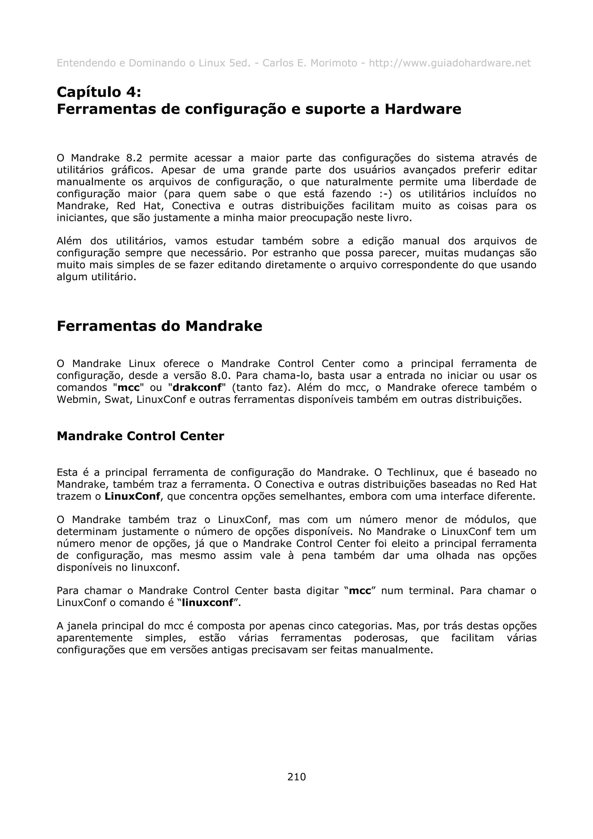 Entendendo e Dominando o Linux 5ed. - Carlos E. Morimoto - http://www.guiadohardware.net


Capítulo 4:
Ferramentas de configuração e suporte a Hardware


O Mandrake 8.2 permite acessar a maior parte das configurações do sistema através de
utilitários gráficos. Apesar de uma grande parte dos usuários avançados preferir editar
manualmente os arquivos de configuração, o que naturalmente permite uma liberdade de
configuração maior (para quem sabe o que está fazendo :-) os utilitários incluídos no
Mandrake, Red Hat, Conectiva e outras distribuições facilitam muito as coisas para os
iniciantes, que são justamente a minha maior preocupação neste livro.

Além dos utilitários, vamos estudar também sobre a edição manual dos arquivos de
configuração sempre que necessário. Por estranho que possa parecer, muitas mudanças são
muito mais simples de se fazer editando diretamente o arquivo correspondente do que usando
algum utilitário.




Ferramentas do Mandrake

O Mandrake Linux oferece o Mandrake Control Center como a principal ferramenta de
configuração, desde a versão 8.0. Para chama-lo, basta usar a entrada no iniciar ou usar os
comandos "mcc" ou "drakconf" (tanto faz). Além do mcc, o Mandrake oferece também o
Webmin, Swat, LinuxConf e outras ferramentas disponíveis também em outras distribuições.


Mandrake Control Center

Esta é a principal ferramenta de configuração do Mandrake. O Techlinux, que é baseado no
Mandrake, também traz a ferramenta. O Conectiva e outras distribuições baseadas no Red Hat
trazem o LinuxConf, que concentra opções semelhantes, embora com uma interface diferente.

O Mandrake também traz o LinuxConf, mas com um número menor de módulos, que
determinam justamente o número de opções disponíveis. No Mandrake o LinuxConf tem um
número menor de opções, já que o Mandrake Control Center foi eleito a principal ferramenta
de configuração, mas mesmo assim vale à pena também dar uma olhada nas opções
disponíveis no linuxconf.

Para chamar o Mandrake Control Center basta digitar “mcc” num terminal. Para chamar o
LinuxConf o comando é “linuxconf”.

A janela principal do mcc é composta por apenas cinco categorias. Mas, por trás destas opções
aparentemente simples, estão várias ferramentas poderosas, que facilitam várias
configurações que em versões antigas precisavam ser feitas manualmente.




                                            210
 