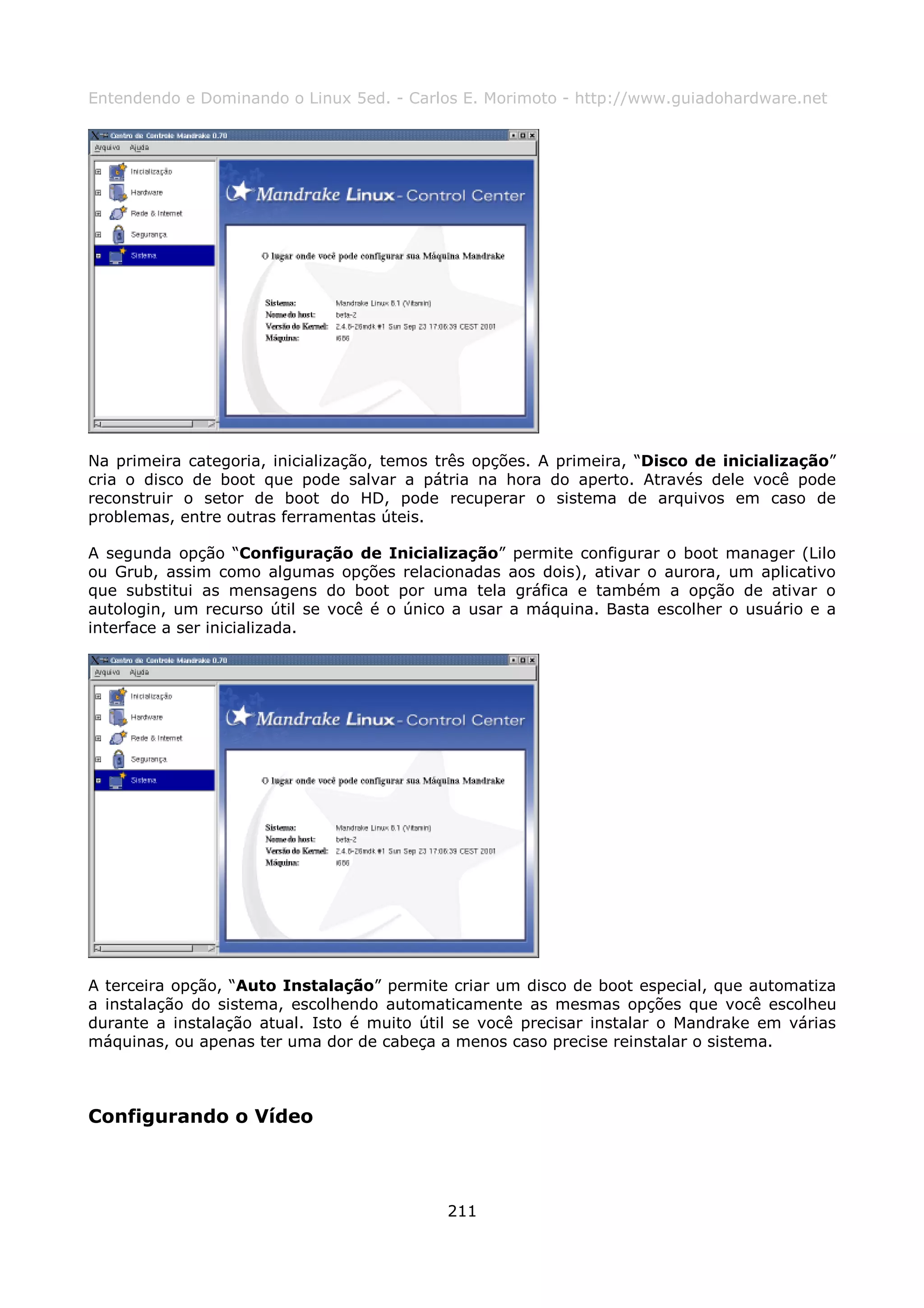 Entendendo e Dominando o Linux 5ed. - Carlos E. Morimoto - http://www.guiadohardware.net




Na primeira categoria, inicialização, temos três opções. A primeira, “Disco de inicialização”
cria o disco de boot que pode salvar a pátria na hora do aperto. Através dele você pode
reconstruir o setor de boot do HD, pode recuperar o sistema de arquivos em caso de
problemas, entre outras ferramentas úteis.

A segunda opção “Configuração de Inicialização” permite configurar o boot manager (Lilo
ou Grub, assim como algumas opções relacionadas aos dois), ativar o aurora, um aplicativo
que substitui as mensagens do boot por uma tela gráfica e também a opção de ativar o
autologin, um recurso útil se você é o único a usar a máquina. Basta escolher o usuário e a
interface a ser inicializada.




A terceira opção, “Auto Instalação” permite criar um disco de boot especial, que automatiza
a instalação do sistema, escolhendo automaticamente as mesmas opções que você escolheu
durante a instalação atual. Isto é muito útil se você precisar instalar o Mandrake em várias
máquinas, ou apenas ter uma dor de cabeça a menos caso precise reinstalar o sistema.



Configurando o Vídeo




                                            211
 