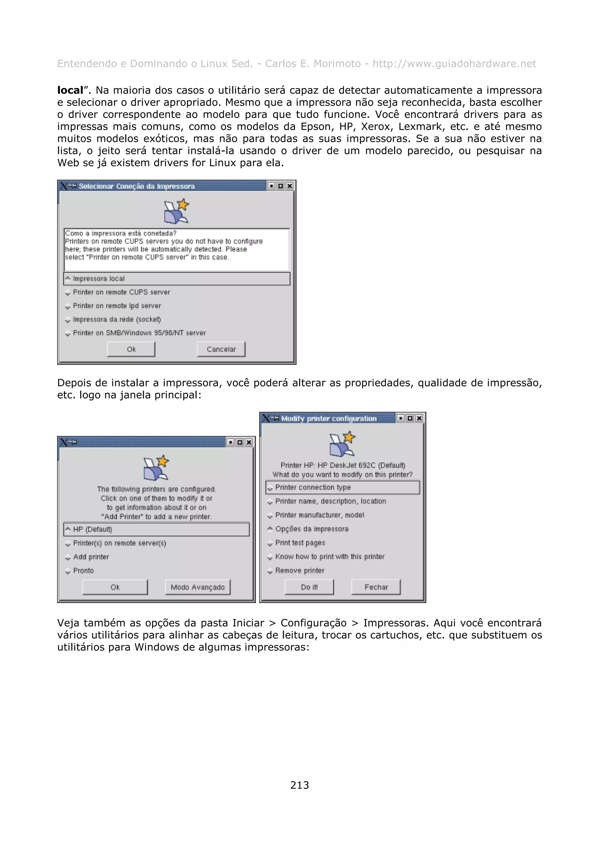 Entendendo e Dominando o Linux 5ed. - Carlos E. Morimoto - http://www.guiadohardware.net

local”. Na maioria dos casos o utilitário será capaz de detectar automaticamente a impressora
e selecionar o driver apropriado. Mesmo que a impressora não seja reconhecida, basta escolher
o driver correspondente ao modelo para que tudo funcione. Você encontrará drivers para as
impressas mais comuns, como os modelos da Epson, HP, Xerox, Lexmark, etc. e até mesmo
muitos modelos exóticos, mas não para todas as suas impressoras. Se a sua não estiver na
lista, o jeito será tentar instalá-la usando o driver de um modelo parecido, ou pesquisar na
Web se já existem drivers for Linux para ela.




Depois de instalar a impressora, você poderá alterar as propriedades, qualidade de impressão,
etc. logo na janela principal:




Veja também as opções da pasta Iniciar > Configuração > Impressoras. Aqui você encontrará
vários utilitários para alinhar as cabeças de leitura, trocar os cartuchos, etc. que substituem os
utilitários para Windows de algumas impressoras:




                                               213
 