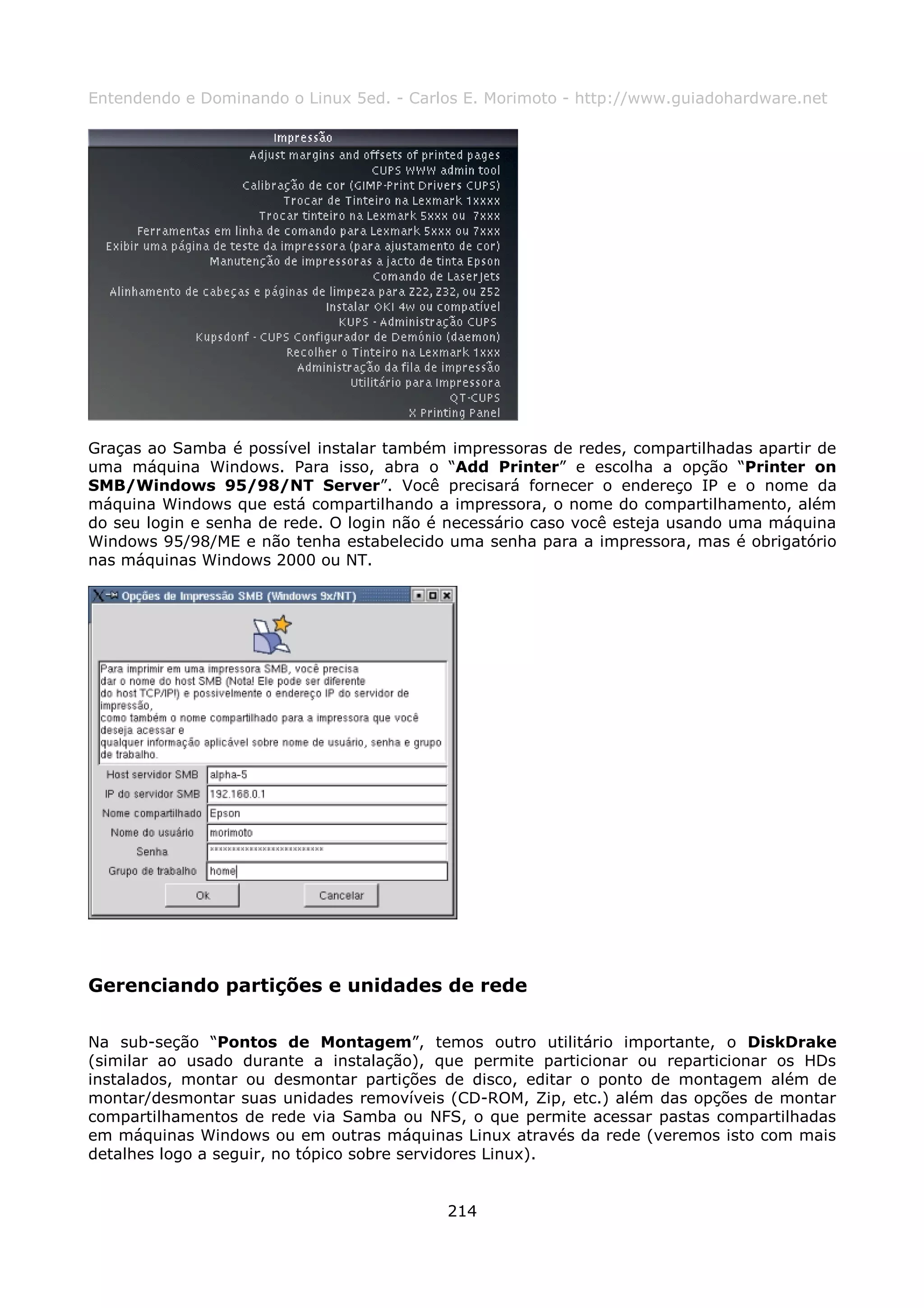 Entendendo e Dominando o Linux 5ed. - Carlos E. Morimoto - http://www.guiadohardware.net




Graças ao Samba é possível instalar também impressoras de redes, compartilhadas apartir de
uma máquina Windows. Para isso, abra o “Add Printer” e escolha a opção “Printer on
SMB/Windows 95/98/NT Server”. Você precisará fornecer o endereço IP e o nome da
máquina Windows que está compartilhando a impressora, o nome do compartilhamento, além
do seu login e senha de rede. O login não é necessário caso você esteja usando uma máquina
Windows 95/98/ME e não tenha estabelecido uma senha para a impressora, mas é obrigatório
nas máquinas Windows 2000 ou NT.




Gerenciando partições e unidades de rede

Na sub-seção “Pontos de Montagem”, temos outro utilitário importante, o DiskDrake
(similar ao usado durante a instalação), que permite particionar ou reparticionar os HDs
instalados, montar ou desmontar partições de disco, editar o ponto de montagem além de
montar/desmontar suas unidades removíveis (CD-ROM, Zip, etc.) além das opções de montar
compartilhamentos de rede via Samba ou NFS, o que permite acessar pastas compartilhadas
em máquinas Windows ou em outras máquinas Linux através da rede (veremos isto com mais
detalhes logo a seguir, no tópico sobre servidores Linux).


                                           214
 