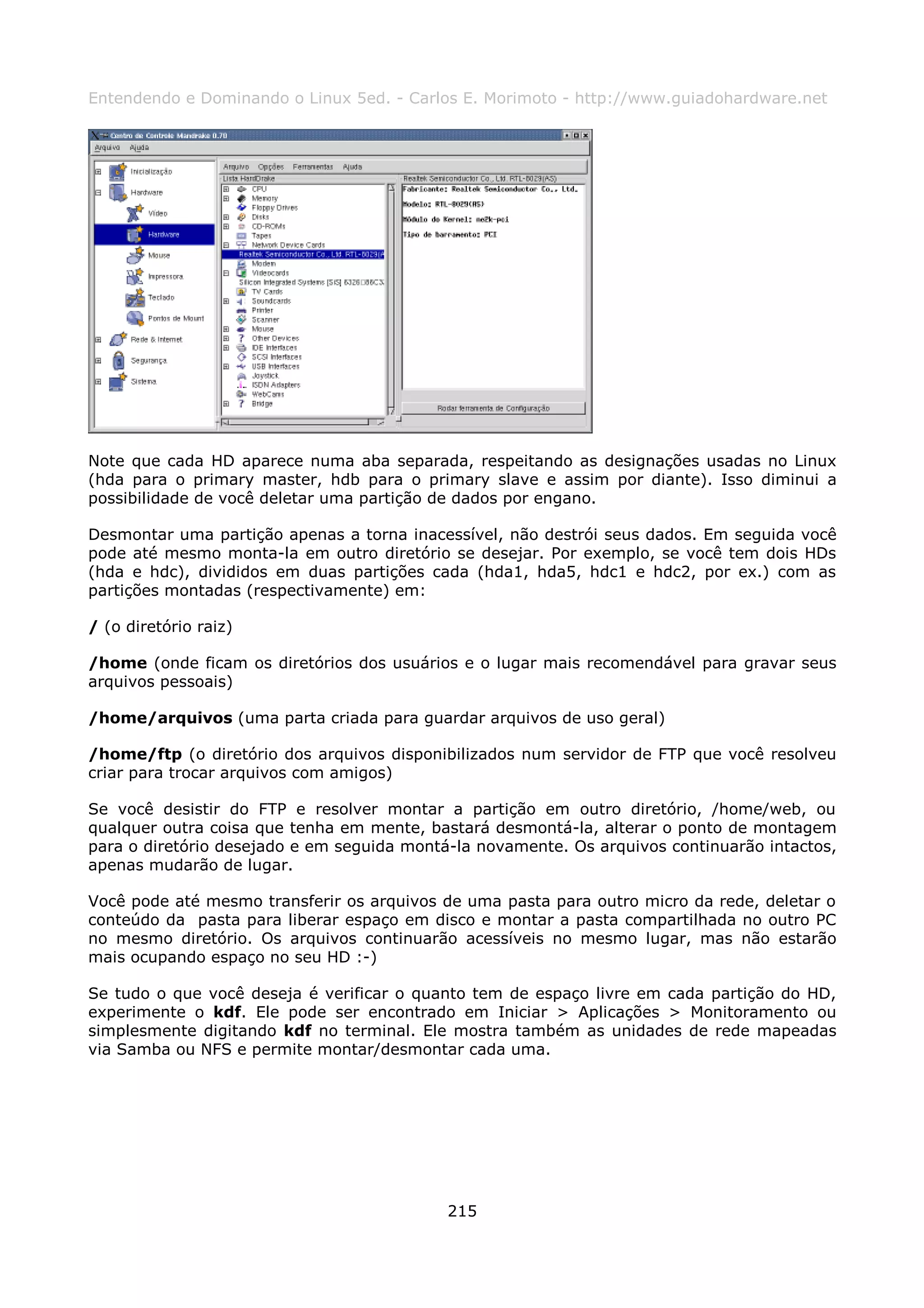 Entendendo e Dominando o Linux 5ed. - Carlos E. Morimoto - http://www.guiadohardware.net




Note que cada HD aparece numa aba separada, respeitando as designações usadas no Linux
(hda para o primary master, hdb para o primary slave e assim por diante). Isso diminui a
possibilidade de você deletar uma partição de dados por engano.

Desmontar uma partição apenas a torna inacessível, não destrói seus dados. Em seguida você
pode até mesmo monta-la em outro diretório se desejar. Por exemplo, se você tem dois HDs
(hda e hdc), divididos em duas partições cada (hda1, hda5, hdc1 e hdc2, por ex.) com as
partições montadas (respectivamente) em:

/ (o diretório raiz)

/home (onde ficam os diretórios dos usuários e o lugar mais recomendável para gravar seus
arquivos pessoais)

/home/arquivos (uma parta criada para guardar arquivos de uso geral)

/home/ftp (o diretório dos arquivos disponibilizados num servidor de FTP que você resolveu
criar para trocar arquivos com amigos)

Se você desistir do FTP e resolver montar a partição em outro diretório, /home/web, ou
qualquer outra coisa que tenha em mente, bastará desmontá-la, alterar o ponto de montagem
para o diretório desejado e em seguida montá-la novamente. Os arquivos continuarão intactos,
apenas mudarão de lugar.

Você pode até mesmo transferir os arquivos de uma pasta para outro micro da rede, deletar o
conteúdo da pasta para liberar espaço em disco e montar a pasta compartilhada no outro PC
no mesmo diretório. Os arquivos continuarão acessíveis no mesmo lugar, mas não estarão
mais ocupando espaço no seu HD :-)

Se tudo o que você deseja é verificar o quanto tem de espaço livre em cada partição do HD,
experimente o kdf. Ele pode ser encontrado em Iniciar > Aplicações > Monitoramento ou
simplesmente digitando kdf no terminal. Ele mostra também as unidades de rede mapeadas
via Samba ou NFS e permite montar/desmontar cada uma.




                                            215
 