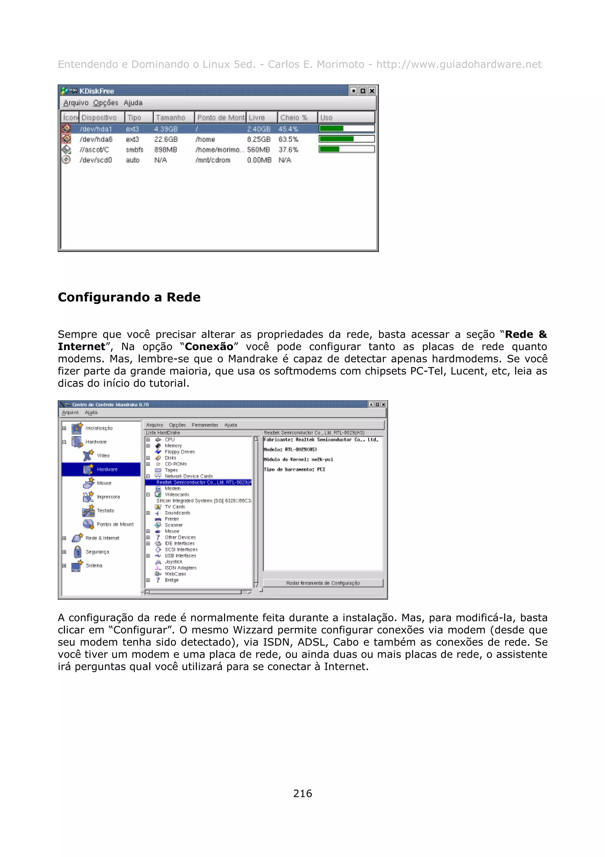Entendendo e Dominando o Linux 5ed. - Carlos E. Morimoto - http://www.guiadohardware.net




Configurando a Rede

Sempre que você precisar alterar as propriedades da rede, basta acessar a seção “Rede &
Internet”, Na opção “Conexão” você pode configurar tanto as placas de rede quanto
modems. Mas, lembre-se que o Mandrake é capaz de detectar apenas hardmodems. Se você
fizer parte da grande maioria, que usa os softmodems com chipsets PC-Tel, Lucent, etc, leia as
dicas do início do tutorial.




A configuração da rede é normalmente feita durante a instalação. Mas, para modificá-la, basta
clicar em “Configurar”. O mesmo Wizzard permite configurar conexões via modem (desde que
seu modem tenha sido detectado), via ISDN, ADSL, Cabo e também as conexões de rede. Se
você tiver um modem e uma placa de rede, ou ainda duas ou mais placas de rede, o assistente
irá perguntas qual você utilizará para se conectar à Internet.




                                             216
 