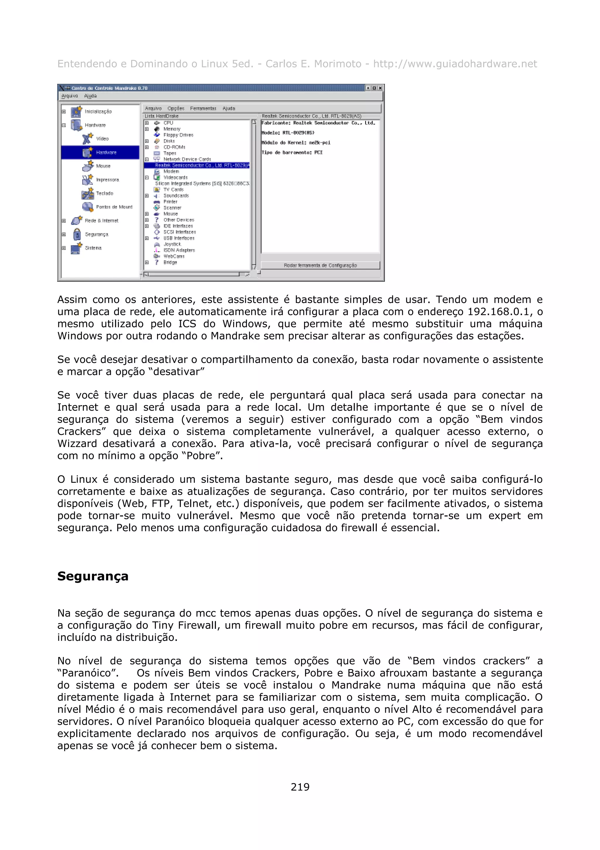 Entendendo e Dominando o Linux 5ed. - Carlos E. Morimoto - http://www.guiadohardware.net




Assim como os anteriores, este assistente é bastante simples de usar. Tendo um modem e
uma placa de rede, ele automaticamente irá configurar a placa com o endereço 192.168.0.1, o
mesmo utilizado pelo ICS do Windows, que permite até mesmo substituir uma máquina
Windows por outra rodando o Mandrake sem precisar alterar as configurações das estações.

Se você desejar desativar o compartilhamento da conexão, basta rodar novamente o assistente
e marcar a opção “desativar”

Se você tiver duas placas de rede, ele perguntará qual placa será usada para conectar na
Internet e qual será usada para a rede local. Um detalhe importante é que se o nível de
segurança do sistema (veremos a seguir) estiver configurado com a opção “Bem vindos
Crackers” que deixa o sistema completamente vulnerável, a qualquer acesso externo, o
Wizzard desativará a conexão. Para ativa-la, você precisará configurar o nível de segurança
com no mínimo a opção “Pobre”.

O Linux é considerado um sistema bastante seguro, mas desde que você saiba configurá-lo
corretamente e baixe as atualizações de segurança. Caso contrário, por ter muitos servidores
disponíveis (Web, FTP, Telnet, etc.) disponíveis, que podem ser facilmente ativados, o sistema
pode tornar-se muito vulnerável. Mesmo que você não pretenda tornar-se um expert em
segurança. Pelo menos uma configuração cuidadosa do firewall é essencial.



Segurança

Na seção de segurança do mcc temos apenas duas opções. O nível de segurança do sistema e
a configuração do Tiny Firewall, um firewall muito pobre em recursos, mas fácil de configurar,
incluído na distribuição.

No nível de segurança do sistema temos opções que vão de “Bem vindos crackers” a
“Paranóico”.    Os níveis Bem vindos Crackers, Pobre e Baixo afrouxam bastante a segurança
do sistema e podem ser úteis se você instalou o Mandrake numa máquina que não está
diretamente ligada à Internet para se familiarizar com o sistema, sem muita complicação. O
nível Médio é o mais recomendável para uso geral, enquanto o nível Alto é recomendável para
servidores. O nível Paranóico bloqueia qualquer acesso externo ao PC, com excessão do que for
explicitamente declarado nos arquivos de configuração. Ou seja, é um modo recomendável
apenas se você já conhecer bem o sistema.



                                             219
 