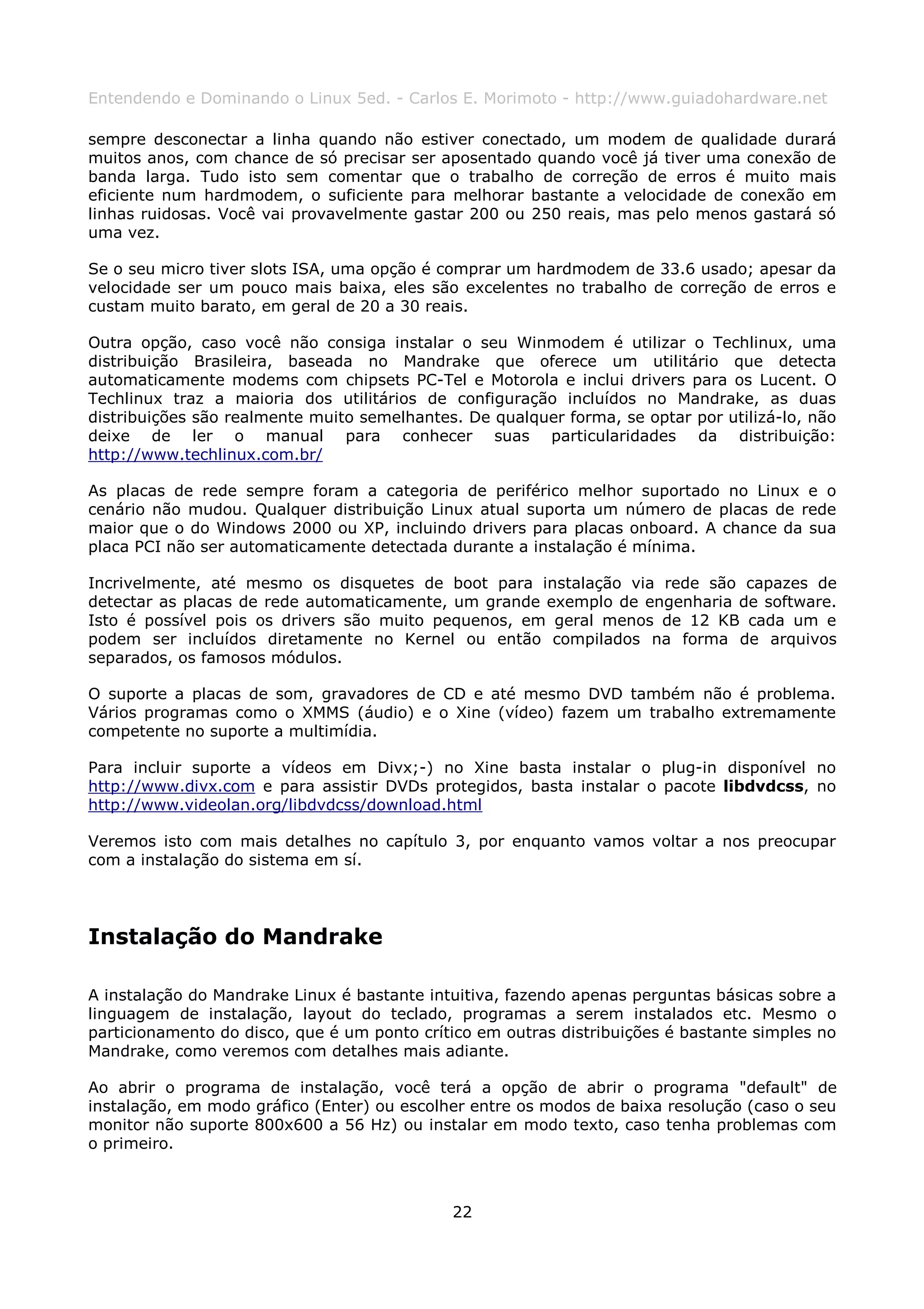 Entendendo e Dominando o Linux 5ed. - Carlos E. Morimoto - http://www.guiadohardware.net

sempre desconectar a linha quando não estiver conectado, um modem de qualidade durará
muitos anos, com chance de só precisar ser aposentado quando você já tiver uma conexão de
banda larga. Tudo isto sem comentar que o trabalho de correção de erros é muito mais
eficiente num hardmodem, o suficiente para melhorar bastante a velocidade de conexão em
linhas ruidosas. Você vai provavelmente gastar 200 ou 250 reais, mas pelo menos gastará só
uma vez.

Se o seu micro tiver slots ISA, uma opção é comprar um hardmodem de 33.6 usado; apesar da
velocidade ser um pouco mais baixa, eles são excelentes no trabalho de correção de erros e
custam muito barato, em geral de 20 a 30 reais.

Outra opção, caso você não consiga instalar o seu Winmodem é utilizar o Techlinux, uma
distribuição Brasileira, baseada no Mandrake que oferece um utilitário que detecta
automaticamente modems com chipsets PC-Tel e Motorola e inclui drivers para os Lucent. O
Techlinux traz a maioria dos utilitários de configuração incluídos no Mandrake, as duas
distribuições são realmente muito semelhantes. De qualquer forma, se optar por utilizá-lo, não
deixe de ler o manual para conhecer suas particularidades da distribuição:
http://www.techlinux.com.br/

As placas de rede sempre foram a categoria de periférico melhor suportado no Linux e o
cenário não mudou. Qualquer distribuição Linux atual suporta um número de placas de rede
maior que o do Windows 2000 ou XP, incluindo drivers para placas onboard. A chance da sua
placa PCI não ser automaticamente detectada durante a instalação é mínima.

Incrivelmente, até mesmo os disquetes de boot para instalação via rede são capazes de
detectar as placas de rede automaticamente, um grande exemplo de engenharia de software.
Isto é possível pois os drivers são muito pequenos, em geral menos de 12 KB cada um e
podem ser incluídos diretamente no Kernel ou então compilados na forma de arquivos
separados, os famosos módulos.

O suporte a placas de som, gravadores de CD e até mesmo DVD também não é problema.
Vários programas como o XMMS (áudio) e o Xine (vídeo) fazem um trabalho extremamente
competente no suporte a multimídia.

Para incluir suporte a vídeos em Divx;-) no Xine basta instalar o plug-in disponível no
http://www.divx.com e para assistir DVDs protegidos, basta instalar o pacote libdvdcss, no
http://www.videolan.org/libdvdcss/download.html

Veremos isto com mais detalhes no capítulo 3, por enquanto vamos voltar a nos preocupar
com a instalação do sistema em sí.




Instalação do Mandrake

A instalação do Mandrake Linux é bastante intuitiva, fazendo apenas perguntas básicas sobre a
linguagem de instalação, layout do teclado, programas a serem instalados etc. Mesmo o
particionamento do disco, que é um ponto crítico em outras distribuições é bastante simples no
Mandrake, como veremos com detalhes mais adiante.

Ao abrir o programa de instalação, você terá a opção de abrir o programa "default" de
instalação, em modo gráfico (Enter) ou escolher entre os modos de baixa resolução (caso o seu
monitor não suporte 800x600 a 56 Hz) ou instalar em modo texto, caso tenha problemas com
o primeiro.



                                             22
 