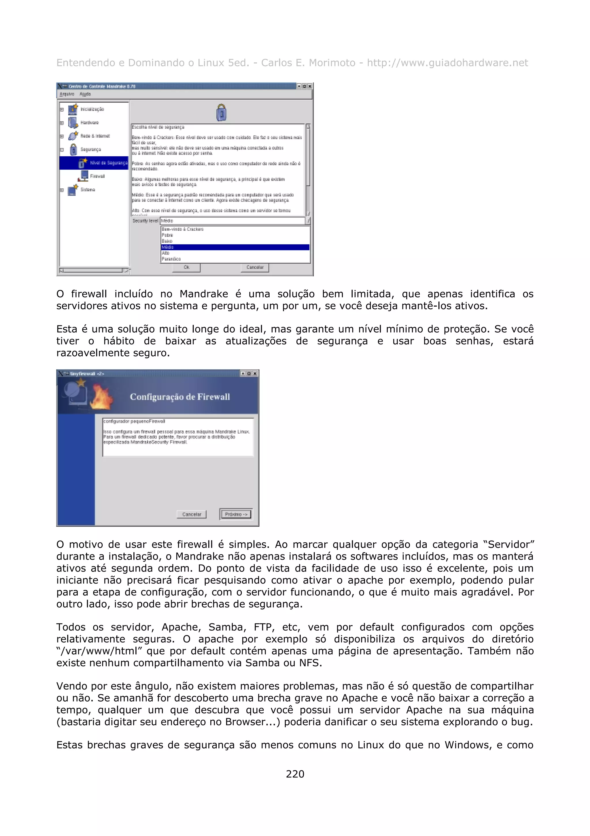 Entendendo e Dominando o Linux 5ed. - Carlos E. Morimoto - http://www.guiadohardware.net




O firewall incluído no Mandrake é uma solução bem limitada, que apenas identifica os
servidores ativos no sistema e pergunta, um por um, se você deseja mantê-los ativos.

Esta é uma solução muito longe do ideal, mas garante um nível mínimo de proteção. Se você
tiver o hábito de baixar as atualizações de segurança e usar boas senhas, estará
razoavelmente seguro.




O motivo de usar este firewall é simples. Ao marcar qualquer opção da categoria “Servidor”
durante a instalação, o Mandrake não apenas instalará os softwares incluídos, mas os manterá
ativos até segunda ordem. Do ponto de vista da facilidade de uso isso é excelente, pois um
iniciante não precisará ficar pesquisando como ativar o apache por exemplo, podendo pular
para a etapa de configuração, com o servidor funcionando, o que é muito mais agradável. Por
outro lado, isso pode abrir brechas de segurança.

Todos os servidor, Apache, Samba, FTP, etc, vem por default configurados com opções
relativamente seguras. O apache por exemplo só disponibiliza os arquivos do diretório
“/var/www/html” que por default contém apenas uma página de apresentação. Também não
existe nenhum compartilhamento via Samba ou NFS.

Vendo por este ângulo, não existem maiores problemas, mas não é só questão de compartilhar
ou não. Se amanhã for descoberto uma brecha grave no Apache e você não baixar a correção a
tempo, qualquer um que descubra que você possui um servidor Apache na sua máquina
(bastaria digitar seu endereço no Browser...) poderia danificar o seu sistema explorando o bug.

Estas brechas graves de segurança são menos comuns no Linux do que no Windows, e como

                                             220
 