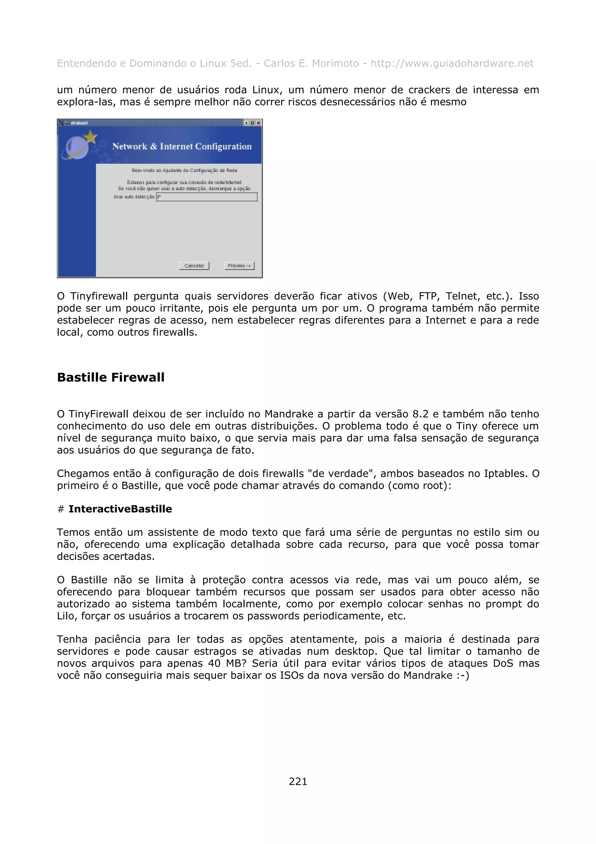 Entendendo e Dominando o Linux 5ed. - Carlos E. Morimoto - http://www.guiadohardware.net

um número menor de usuários roda Linux, um número menor de crackers de interessa em
explora-las, mas é sempre melhor não correr riscos desnecessários não é mesmo




O Tinyfirewall pergunta quais servidores deverão ficar ativos (Web, FTP, Telnet, etc.). Isso
pode ser um pouco irritante, pois ele pergunta um por um. O programa também não permite
estabelecer regras de acesso, nem estabelecer regras diferentes para a Internet e para a rede
local, como outros firewalls.



Bastille Firewall

O TinyFirewall deixou de ser incluído no Mandrake a partir da versão 8.2 e também não tenho
conhecimento do uso dele em outras distribuições. O problema todo é que o Tiny oferece um
nível de segurança muito baixo, o que servia mais para dar uma falsa sensação de segurança
aos usuários do que segurança de fato.

Chegamos então à configuração de dois firewalls "de verdade", ambos baseados no Iptables. O
primeiro é o Bastille, que você pode chamar através do comando (como root):

# InteractiveBastille

Temos então um assistente de modo texto que fará uma série de perguntas no estilo sim ou
não, oferecendo uma explicação detalhada sobre cada recurso, para que você possa tomar
decisões acertadas.

O Bastille não se limita à proteção contra acessos via rede, mas vai um pouco além, se
oferecendo para bloquear também recursos que possam ser usados para obter acesso não
autorizado ao sistema também localmente, como por exemplo colocar senhas no prompt do
Lilo, forçar os usuários a trocarem os passwords periodicamente, etc.

Tenha paciência para ler todas as opções atentamente, pois a maioria é destinada para
servidores e pode causar estragos se ativadas num desktop. Que tal limitar o tamanho de
novos arquivos para apenas 40 MB? Seria útil para evitar vários tipos de ataques DoS mas
você não conseguiria mais sequer baixar os ISOs da nova versão do Mandrake :-)




                                            221
 