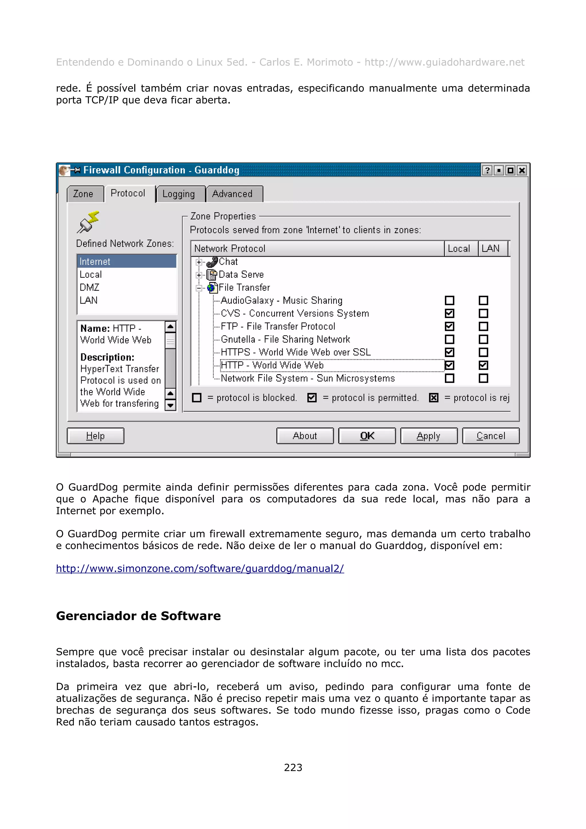 Entendendo e Dominando o Linux 5ed. - Carlos E. Morimoto - http://www.guiadohardware.net

rede. É possível também criar novas entradas, especificando manualmente uma determinada
porta TCP/IP que deva ficar aberta.




O GuardDog permite ainda definir permissões diferentes para cada zona. Você pode permitir
que o Apache fique disponível para os computadores da sua rede local, mas não para a
Internet por exemplo.

O GuardDog permite criar um firewall extremamente seguro, mas demanda um certo trabalho
e conhecimentos básicos de rede. Não deixe de ler o manual do Guarddog, disponível em:

http://www.simonzone.com/software/guarddog/manual2/



Gerenciador de Software

Sempre que você precisar instalar ou desinstalar algum pacote, ou ter uma lista dos pacotes
instalados, basta recorrer ao gerenciador de software incluído no mcc.

Da primeira vez que abri-lo, receberá um aviso, pedindo para configurar uma fonte de
atualizações de segurança. Não é preciso repetir mais uma vez o quanto é importante tapar as
brechas de segurança dos seus softwares. Se todo mundo fizesse isso, pragas como o Code
Red não teriam causado tantos estragos.



                                            223
 