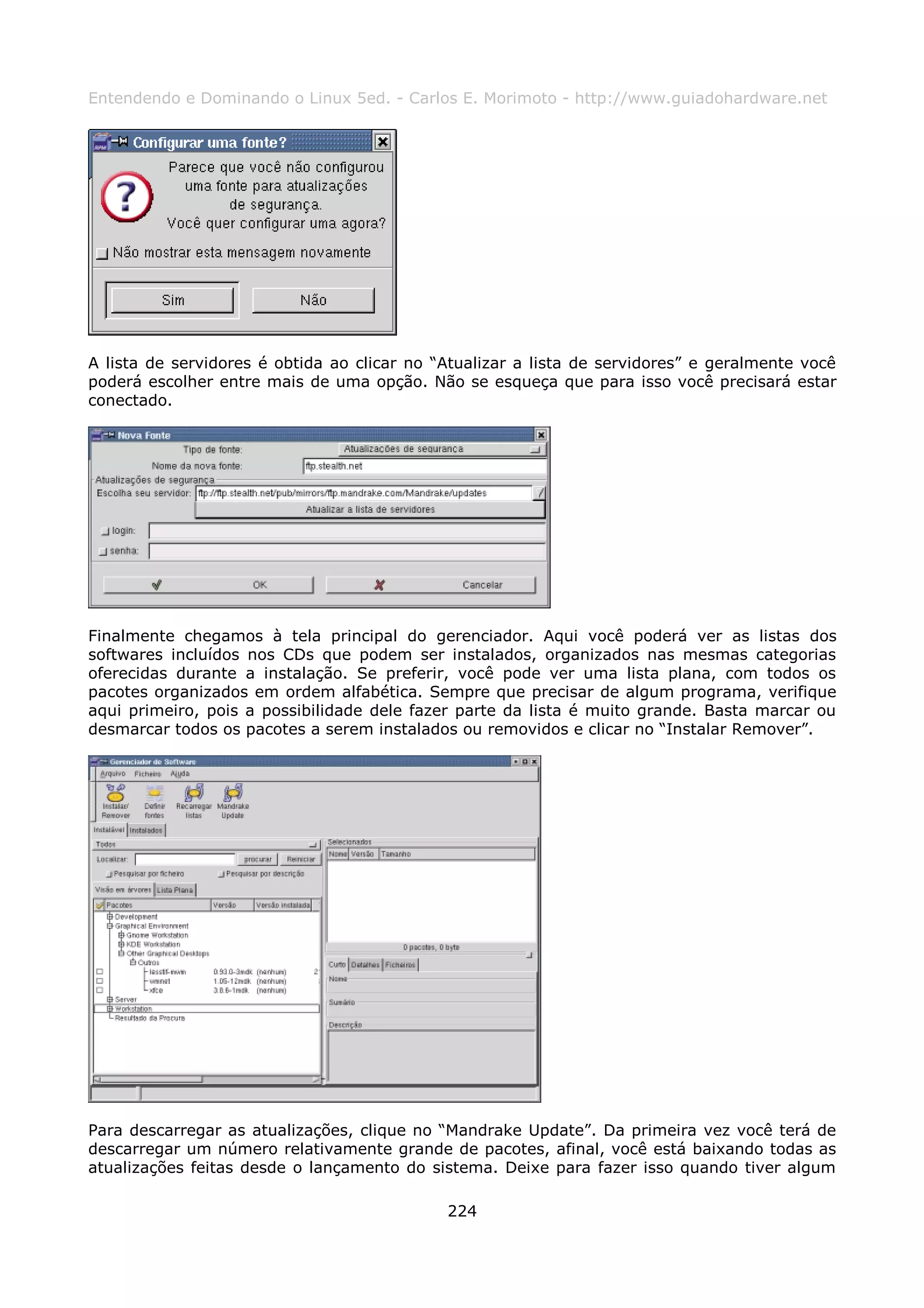 Entendendo e Dominando o Linux 5ed. - Carlos E. Morimoto - http://www.guiadohardware.net




A lista de servidores é obtida ao clicar no “Atualizar a lista de servidores” e geralmente você
poderá escolher entre mais de uma opção. Não se esqueça que para isso você precisará estar
conectado.




Finalmente chegamos à tela principal do gerenciador. Aqui você poderá ver as listas dos
softwares incluídos nos CDs que podem ser instalados, organizados nas mesmas categorias
oferecidas durante a instalação. Se preferir, você pode ver uma lista plana, com todos os
pacotes organizados em ordem alfabética. Sempre que precisar de algum programa, verifique
aqui primeiro, pois a possibilidade dele fazer parte da lista é muito grande. Basta marcar ou
desmarcar todos os pacotes a serem instalados ou removidos e clicar no “Instalar Remover”.




Para descarregar as atualizações, clique no “Mandrake Update”. Da primeira vez você terá de
descarregar um número relativamente grande de pacotes, afinal, você está baixando todas as
atualizações feitas desde o lançamento do sistema. Deixe para fazer isso quando tiver algum

                                             224
 