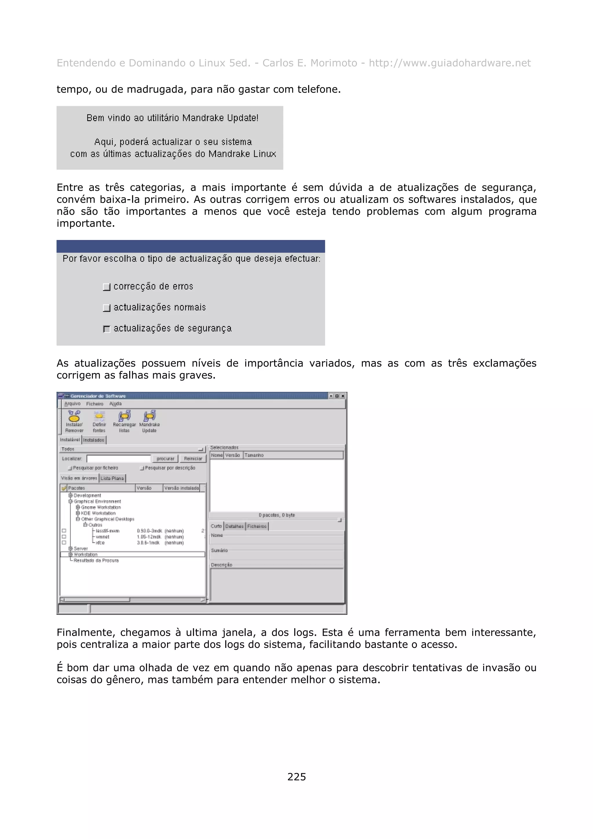 Entendendo e Dominando o Linux 5ed. - Carlos E. Morimoto - http://www.guiadohardware.net

tempo, ou de madrugada, para não gastar com telefone.




Entre as três categorias, a mais importante é sem dúvida a de atualizações de segurança,
convém baixa-la primeiro. As outras corrigem erros ou atualizam os softwares instalados, que
não são tão importantes a menos que você esteja tendo problemas com algum programa
importante.




As atualizações possuem níveis de importância variados, mas as com as três exclamações
corrigem as falhas mais graves.




Finalmente, chegamos à ultima janela, a dos logs. Esta é uma ferramenta bem interessante,
pois centraliza a maior parte dos logs do sistema, facilitando bastante o acesso.

É bom dar uma olhada de vez em quando não apenas para descobrir tentativas de invasão ou
coisas do gênero, mas também para entender melhor o sistema.




                                            225
 