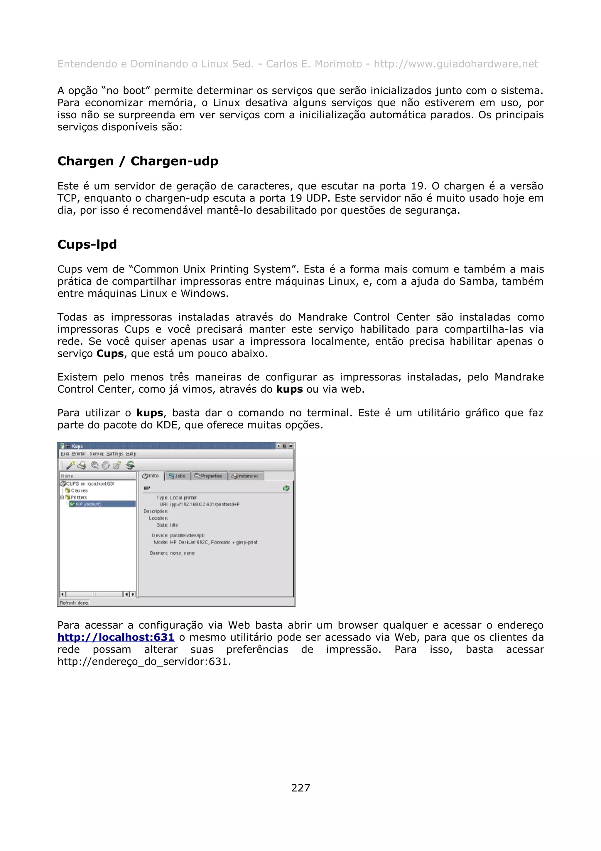 Entendendo e Dominando o Linux 5ed. - Carlos E. Morimoto - http://www.guiadohardware.net

A opção “no boot” permite determinar os serviços que serão inicializados junto com o sistema.
Para economizar memória, o Linux desativa alguns serviços que não estiverem em uso, por
isso não se surpreenda em ver serviços com a inicilialização automática parados. Os principais
serviços disponíveis são:


Chargen / Chargen-udp
Este é um servidor de geração de caracteres, que escutar na porta 19. O chargen é a versão
TCP, enquanto o chargen-udp escuta a porta 19 UDP. Este servidor não é muito usado hoje em
dia, por isso é recomendável mantê-lo desabilitado por questões de segurança.


Cups-lpd
Cups vem de “Common Unix Printing System”. Esta é a forma mais comum e também a mais
prática de compartilhar impressoras entre máquinas Linux, e, com a ajuda do Samba, também
entre máquinas Linux e Windows.

Todas as impressoras instaladas através do Mandrake Control Center são instaladas como
impressoras Cups e você precisará manter este serviço habilitado para compartilha-las via
rede. Se você quiser apenas usar a impressora localmente, então precisa habilitar apenas o
serviço Cups, que está um pouco abaixo.

Existem pelo menos três maneiras de configurar as impressoras instaladas, pelo Mandrake
Control Center, como já vimos, através do kups ou via web.

Para utilizar o kups, basta dar o comando no terminal. Este é um utilitário gráfico que faz
parte do pacote do KDE, que oferece muitas opções.




Para acessar a configuração via Web basta abrir um browser qualquer e acessar o endereço
http://localhost:631 o mesmo utilitário pode ser acessado via Web, para que os clientes da
rede possam alterar suas preferências de impressão. Para isso, basta acessar
http://endereço_do_servidor:631.




                                             227
 