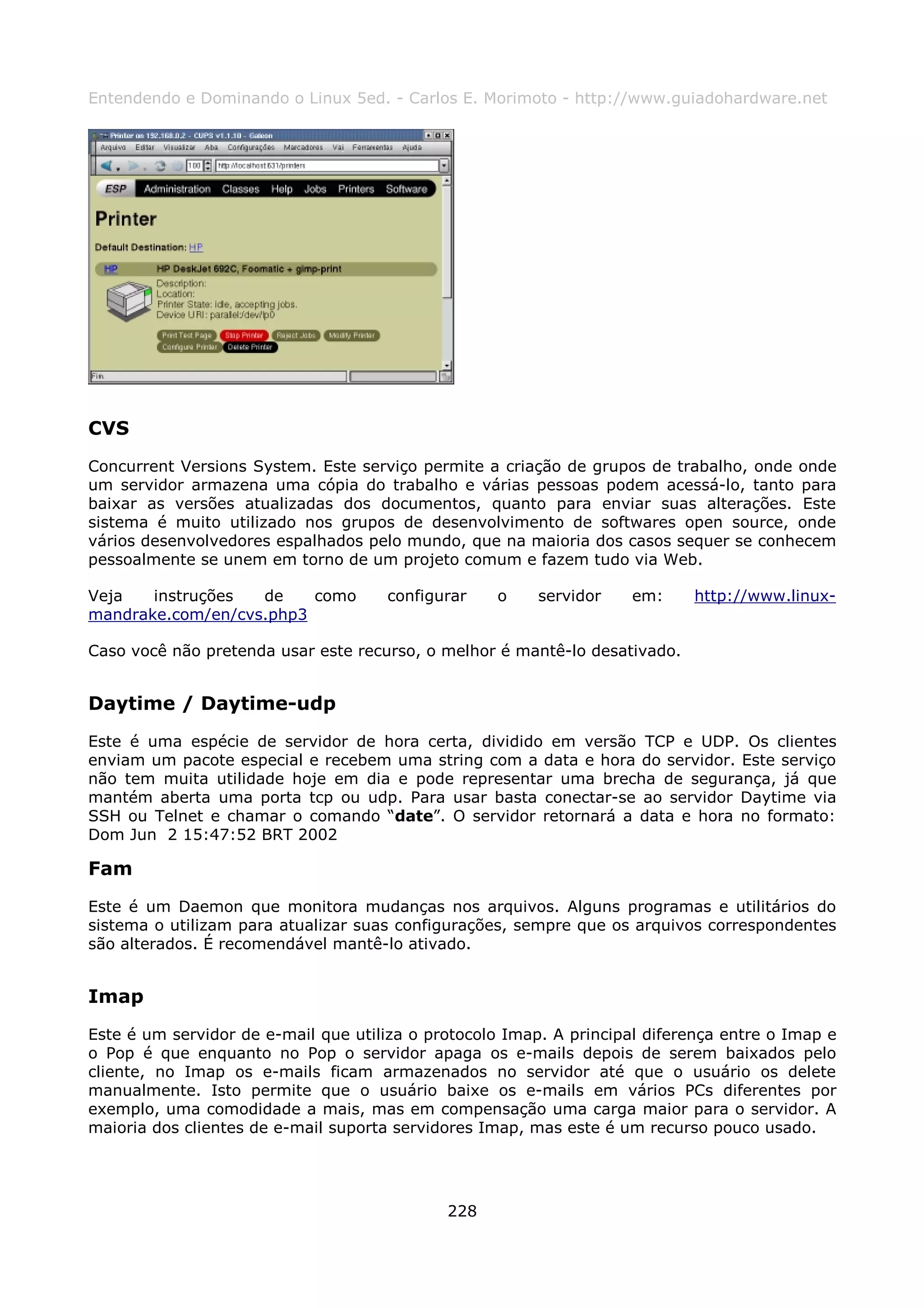 Entendendo e Dominando o Linux 5ed. - Carlos E. Morimoto - http://www.guiadohardware.net




CVS
Concurrent Versions System. Este serviço permite a criação de grupos de trabalho, onde onde
um servidor armazena uma cópia do trabalho e várias pessoas podem acessá-lo, tanto para
baixar as versões atualizadas dos documentos, quanto para enviar suas alterações. Este
sistema é muito utilizado nos grupos de desenvolvimento de softwares open source, onde
vários desenvolvedores espalhados pelo mundo, que na maioria dos casos sequer se conhecem
pessoalmente se unem em torno de um projeto comum e fazem tudo via Web.

Veja   instruções  de    como        configurar    o     servidor    em:    http://www.linux-
mandrake.com/en/cvs.php3

Caso você não pretenda usar este recurso, o melhor é mantê-lo desativado.


Daytime / Daytime-udp
Este é uma espécie de servidor de hora certa, dividido em versão TCP e UDP. Os clientes
enviam um pacote especial e recebem uma string com a data e hora do servidor. Este serviço
não tem muita utilidade hoje em dia e pode representar uma brecha de segurança, já que
mantém aberta uma porta tcp ou udp. Para usar basta conectar-se ao servidor Daytime via
SSH ou Telnet e chamar o comando “date”. O servidor retornará a data e hora no formato:
Dom Jun 2 15:47:52 BRT 2002

Fam
Este é um Daemon que monitora mudanças nos arquivos. Alguns programas e utilitários do
sistema o utilizam para atualizar suas configurações, sempre que os arquivos correspondentes
são alterados. É recomendável mantê-lo ativado.


Imap
Este é um servidor de e-mail que utiliza o protocolo Imap. A principal diferença entre o Imap e
o Pop é que enquanto no Pop o servidor apaga os e-mails depois de serem baixados pelo
cliente, no Imap os e-mails ficam armazenados no servidor até que o usuário os delete
manualmente. Isto permite que o usuário baixe os e-mails em vários PCs diferentes por
exemplo, uma comodidade a mais, mas em compensação uma carga maior para o servidor. A
maioria dos clientes de e-mail suporta servidores Imap, mas este é um recurso pouco usado.




                                             228
 