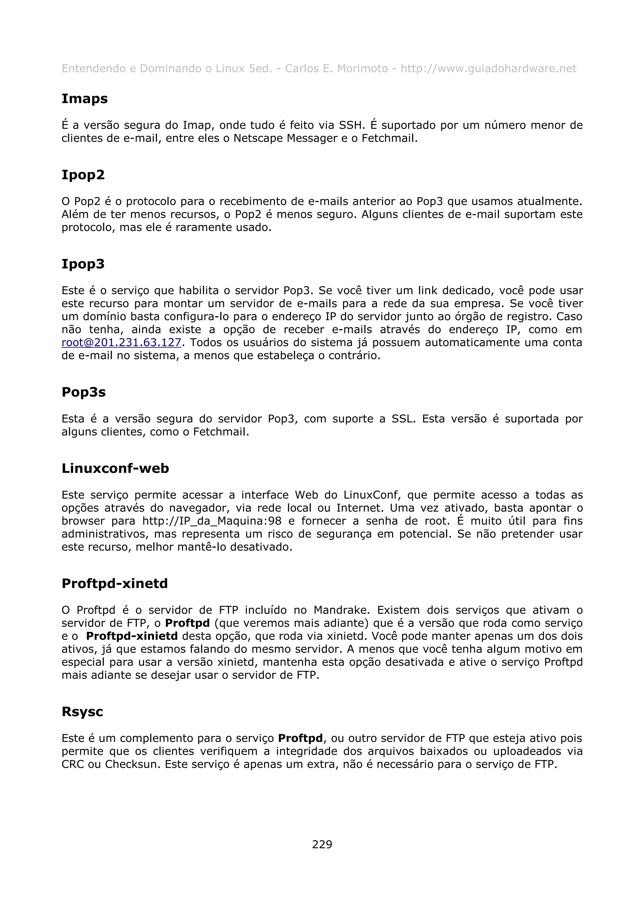 Entendendo e Dominando o Linux 5ed. - Carlos E. Morimoto - http://www.guiadohardware.net

Imaps
É a versão segura do Imap, onde tudo é feito via SSH. É suportado por um número menor de
clientes de e-mail, entre eles o Netscape Messager e o Fetchmail.


Ipop2
O Pop2 é o protocolo para o recebimento de e-mails anterior ao Pop3 que usamos atualmente.
Além de ter menos recursos, o Pop2 é menos seguro. Alguns clientes de e-mail suportam este
protocolo, mas ele é raramente usado.


Ipop3
Este é o serviço que habilita o servidor Pop3. Se você tiver um link dedicado, você pode usar
este recurso para montar um servidor de e-mails para a rede da sua empresa. Se você tiver
um domínio basta configura-lo para o endereço IP do servidor junto ao órgão de registro. Caso
não tenha, ainda existe a opção de receber e-mails através do endereço IP, como em
root@201.231.63.127. Todos os usuários do sistema já possuem automaticamente uma conta
de e-mail no sistema, a menos que estabeleça o contrário.


Pop3s
Esta é a versão segura do servidor Pop3, com suporte a SSL. Esta versão é suportada por
alguns clientes, como o Fetchmail.


Linuxconf-web
Este serviço permite acessar a interface Web do LinuxConf, que permite acesso a todas as
opções através do navegador, via rede local ou Internet. Uma vez ativado, basta apontar o
browser para http://IP_da_Maquina:98 e fornecer a senha de root. É muito útil para fins
administrativos, mas representa um risco de segurança em potencial. Se não pretender usar
este recurso, melhor mantê-lo desativado.


Proftpd-xinetd
O Proftpd é o servidor de FTP incluído no Mandrake. Existem dois serviços que ativam o
servidor de FTP, o Proftpd (que veremos mais adiante) que é a versão que roda como serviço
e o Proftpd-xinietd desta opção, que roda via xinietd. Você pode manter apenas um dos dois
ativos, já que estamos falando do mesmo servidor. A menos que você tenha algum motivo em
especial para usar a versão xinietd, mantenha esta opção desativada e ative o serviço Proftpd
mais adiante se desejar usar o servidor de FTP.


Rsysc
Este é um complemento para o serviço Proftpd, ou outro servidor de FTP que esteja ativo pois
permite que os clientes verifiquem a integridade dos arquivos baixados ou uploadeados via
CRC ou Checksun. Este serviço é apenas um extra, não é necessário para o serviço de FTP.




                                            229
 