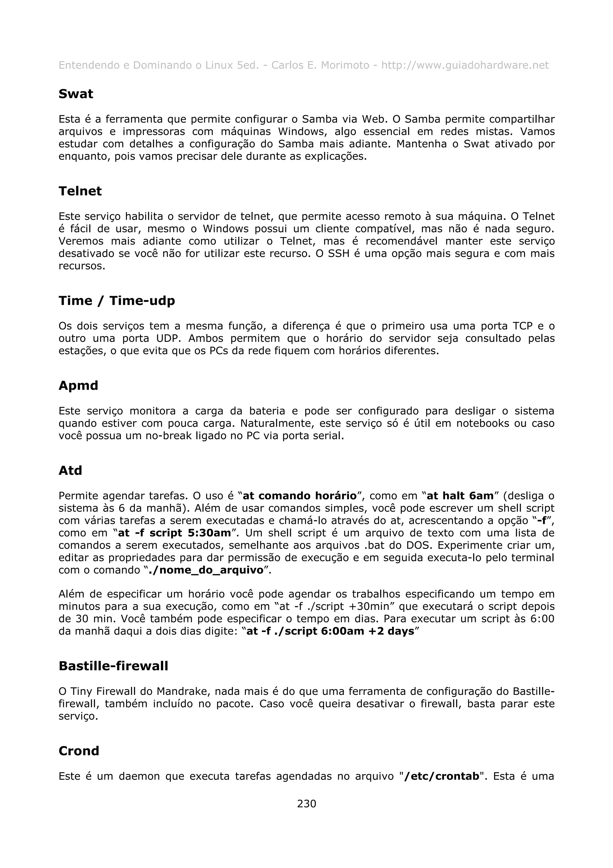 Entendendo e Dominando o Linux 5ed. - Carlos E. Morimoto - http://www.guiadohardware.net

Swat
Esta é a ferramenta que permite configurar o Samba via Web. O Samba permite compartilhar
arquivos e impressoras com máquinas Windows, algo essencial em redes mistas. Vamos
estudar com detalhes a configuração do Samba mais adiante. Mantenha o Swat ativado por
enquanto, pois vamos precisar dele durante as explicações.


Telnet
Este serviço habilita o servidor de telnet, que permite acesso remoto à sua máquina. O Telnet
é fácil de usar, mesmo o Windows possui um cliente compatível, mas não é nada seguro.
Veremos mais adiante como utilizar o Telnet, mas é recomendável manter este serviço
desativado se você não for utilizar este recurso. O SSH é uma opção mais segura e com mais
recursos.


Time / Time-udp
Os dois serviços tem a mesma função, a diferença é que o primeiro usa uma porta TCP e o
outro uma porta UDP. Ambos permitem que o horário do servidor seja consultado pelas
estações, o que evita que os PCs da rede fiquem com horários diferentes.


Apmd
Este serviço monitora a carga da bateria e pode ser configurado para desligar o sistema
quando estiver com pouca carga. Naturalmente, este serviço só é útil em notebooks ou caso
você possua um no-break ligado no PC via porta serial.


Atd
Permite agendar tarefas. O uso é “at comando horário”, como em “at halt 6am” (desliga o
sistema às 6 da manhã). Além de usar comandos simples, você pode escrever um shell script
com várias tarefas a serem executadas e chamá-lo através do at, acrescentando a opção “-f”,
como em “at -f script 5:30am”. Um shell script é um arquivo de texto com uma lista de
comandos a serem executados, semelhante aos arquivos .bat do DOS. Experimente criar um,
editar as propriedades para dar permissão de execução e em seguida executa-lo pelo terminal
com o comando “./nome_do_arquivo”.

Além de especificar um horário você pode agendar os trabalhos especificando um tempo em
minutos para a sua execução, como em “at -f ./script +30min” que executará o script depois
de 30 min. Você também pode especificar o tempo em dias. Para executar um script às 6:00
da manhã daqui a dois dias digite: “at -f ./script 6:00am +2 days”


Bastille-firewall
O Tiny Firewall do Mandrake, nada mais é do que uma ferramenta de configuração do Bastille-
firewall, também incluído no pacote. Caso você queira desativar o firewall, basta parar este
serviço.


Crond
Este é um daemon que executa tarefas agendadas no arquivo "/etc/crontab". Esta é uma

                                            230
 