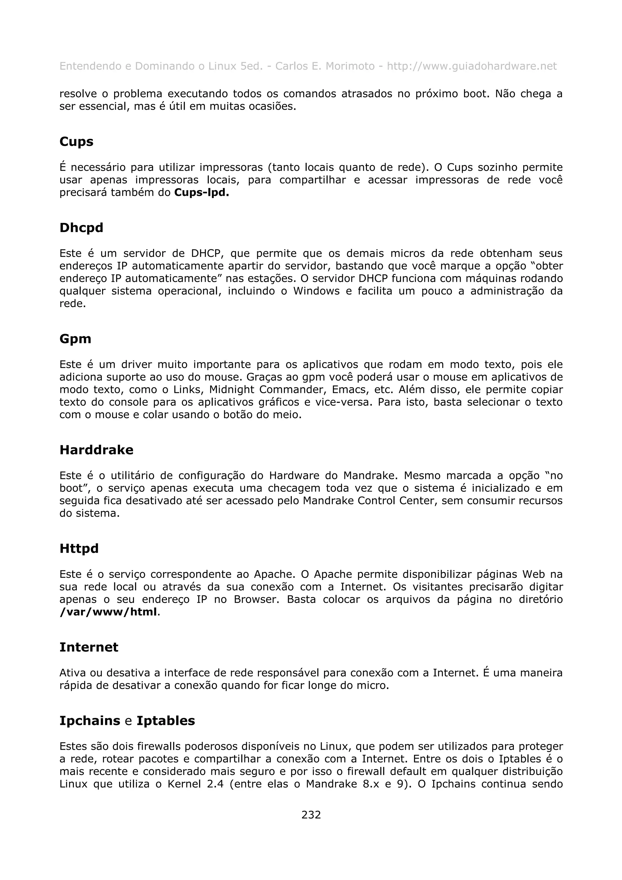 Entendendo e Dominando o Linux 5ed. - Carlos E. Morimoto - http://www.guiadohardware.net

resolve o problema executando todos os comandos atrasados no próximo boot. Não chega a
ser essencial, mas é útil em muitas ocasiões.


Cups
É necessário para utilizar impressoras (tanto locais quanto de rede). O Cups sozinho permite
usar apenas impressoras locais, para compartilhar e acessar impressoras de rede você
precisará também do Cups-lpd.


Dhcpd
Este é um servidor de DHCP, que permite que os demais micros da rede obtenham seus
endereços IP automaticamente apartir do servidor, bastando que você marque a opção “obter
endereço IP automaticamente” nas estações. O servidor DHCP funciona com máquinas rodando
qualquer sistema operacional, incluindo o Windows e facilita um pouco a administração da
rede.


Gpm
Este é um driver muito importante para os aplicativos que rodam em modo texto, pois ele
adiciona suporte ao uso do mouse. Graças ao gpm você poderá usar o mouse em aplicativos de
modo texto, como o Links, Midnight Commander, Emacs, etc. Além disso, ele permite copiar
texto do console para os aplicativos gráficos e vice-versa. Para isto, basta selecionar o texto
com o mouse e colar usando o botão do meio.


Harddrake
Este é o utilitário de configuração do Hardware do Mandrake. Mesmo marcada a opção “no
boot”, o serviço apenas executa uma checagem toda vez que o sistema é inicializado e em
seguida fica desativado até ser acessado pelo Mandrake Control Center, sem consumir recursos
do sistema.


Httpd
Este é o serviço correspondente ao Apache. O Apache permite disponibilizar páginas Web na
sua rede local ou através da sua conexão com a Internet. Os visitantes precisarão digitar
apenas o seu endereço IP no Browser. Basta colocar os arquivos da página no diretório
/var/www/html.


Internet
Ativa ou desativa a interface de rede responsável para conexão com a Internet. É uma maneira
rápida de desativar a conexão quando for ficar longe do micro.


Ipchains e Iptables
Estes são dois firewalls poderosos disponíveis no Linux, que podem ser utilizados para proteger
a rede, rotear pacotes e compartilhar a conexão com a Internet. Entre os dois o Iptables é o
mais recente e considerado mais seguro e por isso o firewall default em qualquer distribuição
Linux que utiliza o Kernel 2.4 (entre elas o Mandrake 8.x e 9). O Ipchains continua sendo

                                             232
 