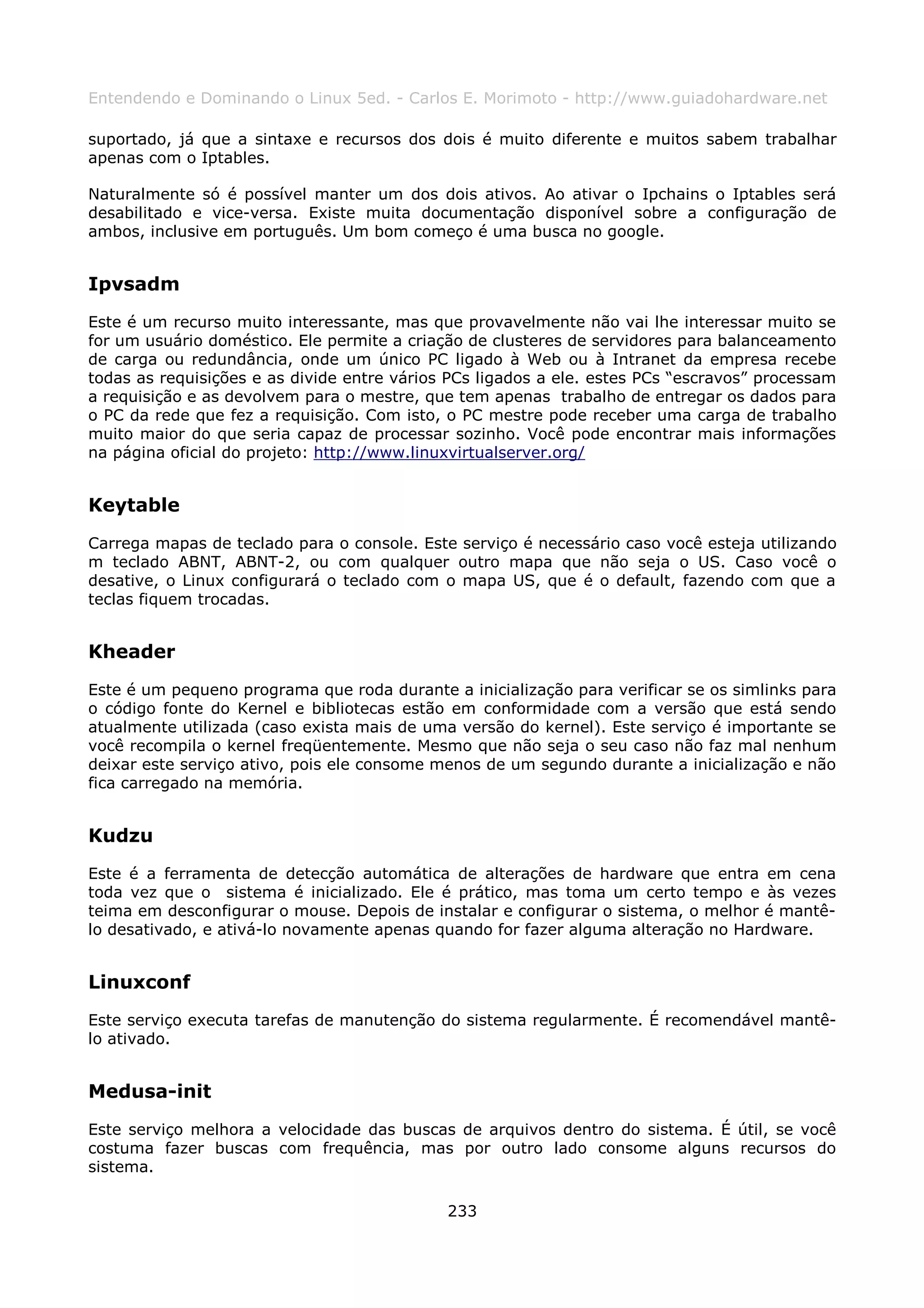 Entendendo e Dominando o Linux 5ed. - Carlos E. Morimoto - http://www.guiadohardware.net

suportado, já que a sintaxe e recursos dos dois é muito diferente e muitos sabem trabalhar
apenas com o Iptables.

Naturalmente só é possível manter um dos dois ativos. Ao ativar o Ipchains o Iptables será
desabilitado e vice-versa. Existe muita documentação disponível sobre a configuração de
ambos, inclusive em português. Um bom começo é uma busca no google.


Ipvsadm
Este é um recurso muito interessante, mas que provavelmente não vai lhe interessar muito se
for um usuário doméstico. Ele permite a criação de clusteres de servidores para balanceamento
de carga ou redundância, onde um único PC ligado à Web ou à Intranet da empresa recebe
todas as requisições e as divide entre vários PCs ligados a ele. estes PCs “escravos” processam
a requisição e as devolvem para o mestre, que tem apenas trabalho de entregar os dados para
o PC da rede que fez a requisição. Com isto, o PC mestre pode receber uma carga de trabalho
muito maior do que seria capaz de processar sozinho. Você pode encontrar mais informações
na página oficial do projeto: http://www.linuxvirtualserver.org/


Keytable
Carrega mapas de teclado para o console. Este serviço é necessário caso você esteja utilizando
m teclado ABNT, ABNT-2, ou com qualquer outro mapa que não seja o US. Caso você o
desative, o Linux configurará o teclado com o mapa US, que é o default, fazendo com que a
teclas fiquem trocadas.


Kheader
Este é um pequeno programa que roda durante a inicialização para verificar se os simlinks para
o código fonte do Kernel e bibliotecas estão em conformidade com a versão que está sendo
atualmente utilizada (caso exista mais de uma versão do kernel). Este serviço é importante se
você recompila o kernel freqüentemente. Mesmo que não seja o seu caso não faz mal nenhum
deixar este serviço ativo, pois ele consome menos de um segundo durante a inicialização e não
fica carregado na memória.


Kudzu
Este é a ferramenta de detecção automática de alterações de hardware que entra em cena
toda vez que o sistema é inicializado. Ele é prático, mas toma um certo tempo e às vezes
teima em desconfigurar o mouse. Depois de instalar e configurar o sistema, o melhor é mantê-
lo desativado, e ativá-lo novamente apenas quando for fazer alguma alteração no Hardware.


Linuxconf
Este serviço executa tarefas de manutenção do sistema regularmente. É recomendável mantê-
lo ativado.


Medusa-init
Este serviço melhora a velocidade das buscas de arquivos dentro do sistema. É útil, se você
costuma fazer buscas com frequência, mas por outro lado consome alguns recursos do
sistema.

                                             233
 