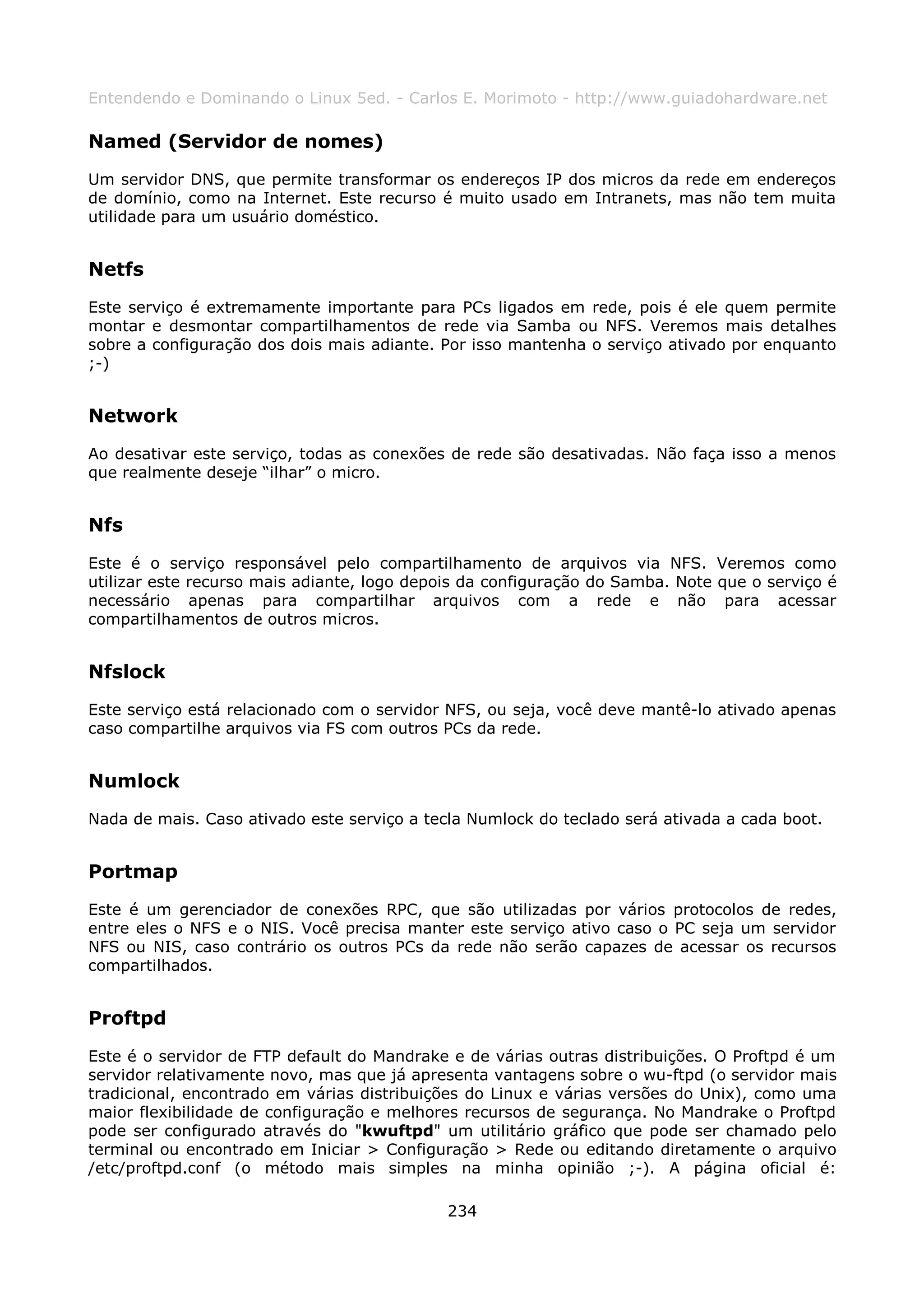 Entendendo e Dominando o Linux 5ed. - Carlos E. Morimoto - http://www.guiadohardware.net

Named (Servidor de nomes)
Um servidor DNS, que permite transformar os endereços IP dos micros da rede em endereços
de domínio, como na Internet. Este recurso é muito usado em Intranets, mas não tem muita
utilidade para um usuário doméstico.


Netfs
Este serviço é extremamente importante para PCs ligados em rede, pois é ele quem permite
montar e desmontar compartilhamentos de rede via Samba ou NFS. Veremos mais detalhes
sobre a configuração dos dois mais adiante. Por isso mantenha o serviço ativado por enquanto
;-)


Network
Ao desativar este serviço, todas as conexões de rede são desativadas. Não faça isso a menos
que realmente deseje “ilhar” o micro.


Nfs
Este é o serviço responsável pelo compartilhamento de arquivos via NFS. Veremos como
utilizar este recurso mais adiante, logo depois da configuração do Samba. Note que o serviço é
necessário apenas para compartilhar arquivos com a rede e não para acessar
compartilhamentos de outros micros.


Nfslock
Este serviço está relacionado com o servidor NFS, ou seja, você deve mantê-lo ativado apenas
caso compartilhe arquivos via FS com outros PCs da rede.


Numlock
Nada de mais. Caso ativado este serviço a tecla Numlock do teclado será ativada a cada boot.


Portmap
Este é um gerenciador de conexões RPC, que são utilizadas por vários protocolos de redes,
entre eles o NFS e o NIS. Você precisa manter este serviço ativo caso o PC seja um servidor
NFS ou NIS, caso contrário os outros PCs da rede não serão capazes de acessar os recursos
compartilhados.


Proftpd
Este é o servidor de FTP default do Mandrake e de várias outras distribuições. O Proftpd é um
servidor relativamente novo, mas que já apresenta vantagens sobre o wu-ftpd (o servidor mais
tradicional, encontrado em várias distribuições do Linux e várias versões do Unix), como uma
maior flexibilidade de configuração e melhores recursos de segurança. No Mandrake o Proftpd
pode ser configurado através do "kwuftpd" um utilitário gráfico que pode ser chamado pelo
terminal ou encontrado em Iniciar > Configuração > Rede ou editando diretamente o arquivo
/etc/proftpd.conf (o método mais simples na minha opinião ;-). A página oficial é:

                                             234
 