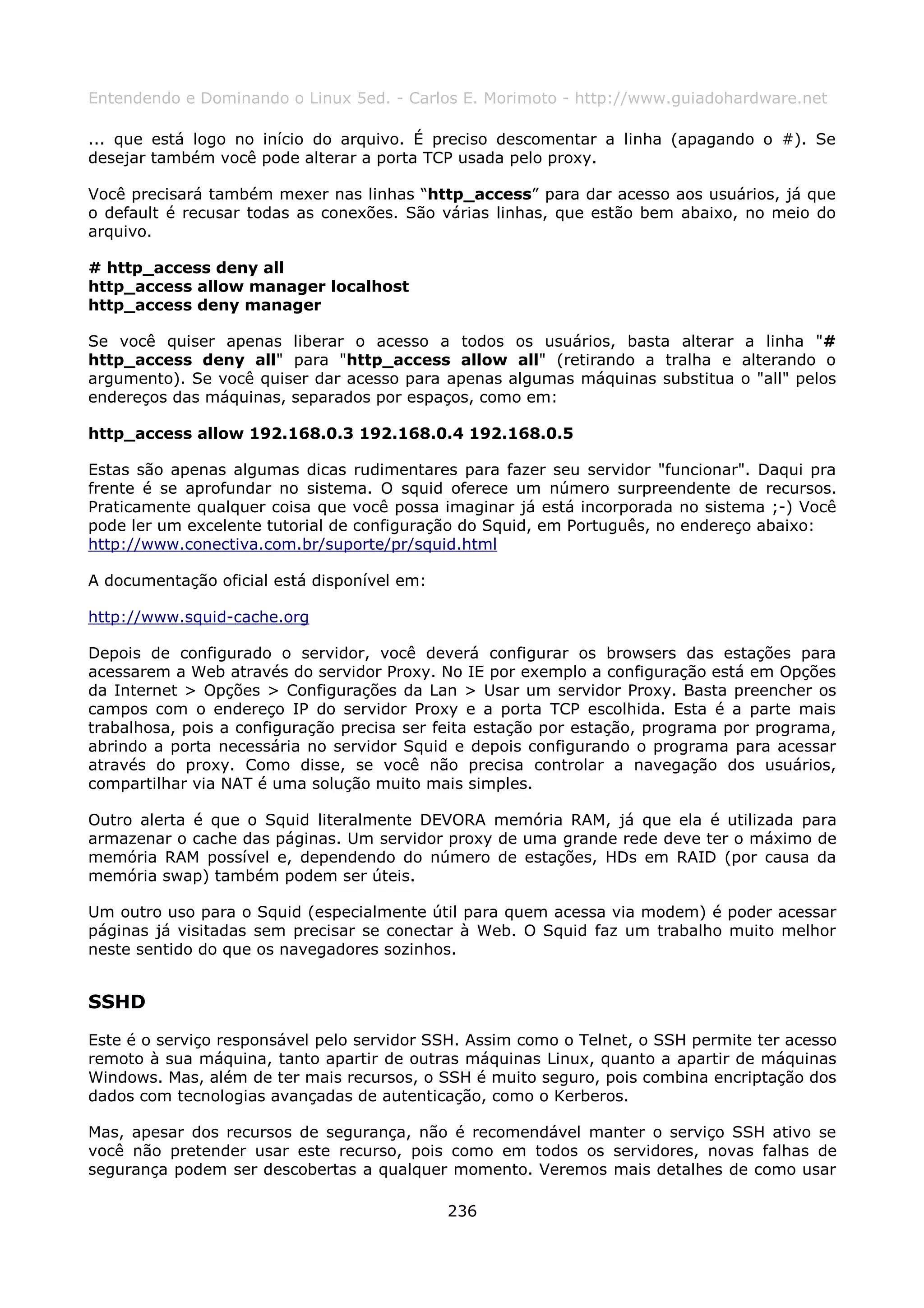 Entendendo e Dominando o Linux 5ed. - Carlos E. Morimoto - http://www.guiadohardware.net

... que está logo no início do arquivo. É preciso descomentar a linha (apagando o #). Se
desejar também você pode alterar a porta TCP usada pelo proxy.

Você precisará também mexer nas linhas “http_access” para dar acesso aos usuários, já que
o default é recusar todas as conexões. São várias linhas, que estão bem abaixo, no meio do
arquivo.

# http_access deny all
http_access allow manager localhost
http_access deny manager

Se você quiser apenas liberar o acesso a todos os usuários, basta alterar a linha "#
http_access deny all" para "http_access allow all" (retirando a tralha e alterando o
argumento). Se você quiser dar acesso para apenas algumas máquinas substitua o "all" pelos
endereços das máquinas, separados por espaços, como em:

http_access allow 192.168.0.3 192.168.0.4 192.168.0.5

Estas são apenas algumas dicas rudimentares para fazer seu servidor "funcionar". Daqui pra
frente é se aprofundar no sistema. O squid oferece um número surpreendente de recursos.
Praticamente qualquer coisa que você possa imaginar já está incorporada no sistema ;-) Você
pode ler um excelente tutorial de configuração do Squid, em Português, no endereço abaixo:
http://www.conectiva.com.br/suporte/pr/squid.html

A documentação oficial está disponível em:

http://www.squid-cache.org

Depois de configurado o servidor, você deverá configurar os browsers das estações para
acessarem a Web através do servidor Proxy. No IE por exemplo a configuração está em Opções
da Internet > Opções > Configurações da Lan > Usar um servidor Proxy. Basta preencher os
campos com o endereço IP do servidor Proxy e a porta TCP escolhida. Esta é a parte mais
trabalhosa, pois a configuração precisa ser feita estação por estação, programa por programa,
abrindo a porta necessária no servidor Squid e depois configurando o programa para acessar
através do proxy. Como disse, se você não precisa controlar a navegação dos usuários,
compartilhar via NAT é uma solução muito mais simples.

Outro alerta é que o Squid literalmente DEVORA memória RAM, já que ela é utilizada para
armazenar o cache das páginas. Um servidor proxy de uma grande rede deve ter o máximo de
memória RAM possível e, dependendo do número de estações, HDs em RAID (por causa da
memória swap) também podem ser úteis.

Um outro uso para o Squid (especialmente útil para quem acessa via modem) é poder acessar
páginas já visitadas sem precisar se conectar à Web. O Squid faz um trabalho muito melhor
neste sentido do que os navegadores sozinhos.


SSHD
Este é o serviço responsável pelo servidor SSH. Assim como o Telnet, o SSH permite ter acesso
remoto à sua máquina, tanto apartir de outras máquinas Linux, quanto a apartir de máquinas
Windows. Mas, além de ter mais recursos, o SSH é muito seguro, pois combina encriptação dos
dados com tecnologias avançadas de autenticação, como o Kerberos.

Mas, apesar dos recursos de segurança, não é recomendável manter o serviço SSH ativo se
você não pretender usar este recurso, pois como em todos os servidores, novas falhas de
segurança podem ser descobertas a qualquer momento. Veremos mais detalhes de como usar

                                             236
 